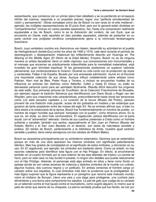 “Arte y alienación” de Herbert Read
46
serpenteante, que comienza con un primer plano bien detallado y se va perdiendo en el espacio
infinito del cosmos, responde a un propósito preciso: lograr una “perfecta simultaneidad de
visión y pensamiento”. Obras complejas como las de Bosch no son raras en el arte medieval -
ejemplo, las múltiples representaciones de El juicio final- pero por lo general están divididas en
“compartimientos” (incluso en varios paneles separados). Así, hasta una composición realmente
equiparable a las de Bosch, como lo es la Adoración del cordero, de van Eyck, que se
encuentra en Gante, está repartida en diez paneles separados, además de presentar en su
parte central una prolijidad simétrica completamente ajena a la intrincada fantasmagoría
boschiana.
Bosch, cuyo verdadero nombre era Jheronimus van Aaken, desarrolló su actividad en el pueblo
de Hertogenbosch (boisle-Duc) entre los años de 1480 y 1516, vale decir durante el período de
desintegración y desesperación intelectual tan brillantemente descrito por Huizinga en The
Waning of the Middle Ages (El Otoño de la Edad Media). Empero, Bosch no es de ninguna
manera un artista decadente: tiene un estilo vigoroso, sus composiciones son monumentales y
el mensaje que encierran es prácticamente indescifrable para la mentalidad materialista, está
investido de gran divinidad espiritual. Si las generaciones posteriores no supieron valorarla
plenamente, sus contemporáneos lo hicieron. Durante su vida contó con la protección de reyes
y cardenales; Felipe II de España, llevado por una entusiasta admiración, reunió en el Escorial
una importante colección de sus obras. Aunque influyó notablemente sobre artistas como
Patinier, Harri met de Bles, Pieter Huys y Teniers, e incluso se encuentran huellas de su
influencia en pintores tan distintos como Altdorfer, Callot y hasta El Greco, su estilo es
demasiado personal como para ser asimilado fácilmente. Resulta difícil descubrir los orígenes
de este estilo. Sus primeras pinturas (la Crucifixión, de la Colección Franchomme de Bruselas,
por ejemplo) siguen la tradición flamenca que identificamos con Dieric Bouts y Roger van der
Weyden, pero sus creaciones más características, presumiblemente hasta obras tan tempranas
como Los siete pecados capitales y La curación de la locura (Museo del Prado), parecen
provenir de una tradición más popular, acaso de los grabados en madera y las estampas que
gozaron de tanta aceptación entre las masas del siglo XV. No es erróneo afirmar que, si bien su
obra atraía a la aristocracia de la época, Bosch fue fundamentalmente un hombre de pueblo, un
hombre de origen humilde que siempre “simpatizó con el pueblo”, como diríamos ahora. En la
que es, sin duda, su obra más conmovedora, El vagabundo, parece identificarse con el paria
social, con el “advenedizo” alienado. Varios de sus cuadros presentan a Cristo como un hombre
sufriente y sensible; también sus santos, especialmente el San Juan en Patmos (Museo del
Estado, Berlín) y el San Juan Bautista en el desierto, son seres de naturaleza sensible y
poética. (El retrato de Bosch, perteneciente a la biblioteca de Arrás, muestra igual carácter
sensible y poético: tiene cierta semejanza con los retratos de William Blake).
Bosch se caracteriza principalmente por su simbolismo sistemático. Decimos que es sistemático
porque en más de una obra aparecen los mismos símbolos con significado patentemente
idéntico. Mas hay grados de complejidad en el significado de estos símbolos, y discreción en su
uso. En El vagabundo, por ejemplo, los símbolos son bastante claros. Como ya aclaré, no hay
razones valederas para identificar esta figura con el Hijo Prógigo. En efecto, la encontramos
también en el cuadro formado por la cara exterior de las alas laterales del tríptico La carreta de
heno, pero en este caso no hay burdel ni posada, ni ningún otro detalles que pueda relacionarse
con el Hijo Pródigo. Además, el personaje está algo entrado en años y tiene como fondo un
paisaje donde se ven varias escenas de violencia y distintos símbolos de la muerte (un cráneo,
algunos huesos, dos cuervos negros y un patíbulo). En ambas versiones el hombre carga un
canasto sobre sus espaldas, lo cual simboliza más bien la prudencia que la prodigalidad. Es
más lógico suponer que la figura representa a un peregrino que recorre este malvado mundo,
como el cristiano de Bunyan. Lleva una vara y una daga para protegerse, una cuchara para
alimentarse y una lezna para componerse los zapatos. La piel de gato que cuelga de su canasto
es un talismán contra el mal (quizá contra el reumatismo, como sugirió alguien), lo mismo que la
pata de cerdo que asoma de su chaqueta. La pierna vendada prueba que fue herido, tal vez por
 