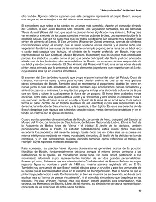 “Arte y alienación” de Herbert Read
47
otro truhán. Algunos críticos suponen que este peregrino representa al propio Bosch, aunque
sus rasgos no se asemejan a los del retrato antes mencionado.
El simbolismo que rodea a los santos es un poco más complejo. Aparte del conocido símbolo
del Cordero, el San Juan Bautista sólo presenta una vegetación fantástica, las así llamadas
“fleurs du mal” (flores del mal), que aquí no parecen tener significado muy siniestro. Tolnay cree
ver en esto un símbolo de los goces carnales, y en los pujantes brotes, una representación de la
potencia sexual. Tal vez no sean más que los frutos del desierto (un desierto muy benigno) que
sirven de alimento al Santo. El San Jerónimo (Museo de Gante) presenta, además de símbolos
convencionales como el crucifijo que el santo sostiene en las manos y el manso león, una
vegetación fantástica que surge de las ruinas de un templo pagano; en la rama de un árbol seco
y caído está posada una lechuza, el símbolo de la muerte preferido por Bosch. Hay una
representación de San Cristóbal (Museo Boymans, Rótterdam) que es un poco más complicada
porque, los símbolos usuales, como el pez que pende del cayado del Santo y el oso ahorcado,
añade una de las fantasías más características de Bosch: un inmenso cántaro suspendido de
un árbol y usado como vivienda. El San Antonio del Museo del Prado una de las obras de este
pintor, está animado por la presencia de unos demonios juguetones que no perturban al Santo,
cuya mirada está fija en visiones inmortales.
El examen del San Jerónimo rezando que ocupa el panel central del altar del Palacio Ducal de
Venecia, nos servirá como puente para nuestro ulterior análisis de una de las más grandes
obras simbólicas de Bosch. También aquí se representa al paganismo abatido (el trono en
ruinas junto al cual está arrodillado el santo), también aquí encontramos plantas fantásticas y
siniestros pájaros y animales. La arquitectura pagana incluye una elaborada columna de la que
cae un ídolo y sobre la cual aparece la figura de un pagano. El trono tiene grabadas varias
escenas, entre ellas, una que muestra a Judith y a Holofernes y otra donde un caballero mata a
un unicornio; frente al Santo se ve un crucifijo colgado de la rama de un árbol seco. Esta pintura
forma el panel central de un tríptico (Retablo de los eremitas) cuyas alas representan, a la
derecha, la tentación de San Antonio y, a la izquierda, a San Egidio. Es en el ala derecha donde
Bosch despliega con riqueza sus símbolos característicos: varios demonios fantásticos y, en el
fondo, un villorrio con la iglesia en llamas.
Cuatro son las grandes obras simbólicas de Bosch: La carreta de heno, que pasó del Escorial al
Museo del Prado, La tentación de San Antonio, del Museo Nacional de Lisboa, El inicio final, de
la Academia de Bellas Artes de Viena y el tríptico El jardín de las delicias, también
perteneciente ahora al Prado. El estudiar detalladamente estas cuatro obras maestras
excedería los propósitos del presente ensayo; baste decir que en todas ellas se expresa una
misma inteligencia mediante un mismo vocabulario simbólico. El jardín de las delicias es la más
compleja, y en ella centraremos nuestra atención tomando como referencia el trabajo de
Fränger, cuyas hipótesis merecen analizarse.
Para comenzar, es preciso hacer algunas observaciones generales acerca de la posición
filosófica de Bosch, fundamentalmente cristiana aunque al mismo tiempo contraria a las
instituciones de la Iglesia, los monasterios sobre todo. Sin duda Bosch perteneció a ese
movimiento reformista cuyos representantes habrían de ser dos grandes personalidades:
Erasmo y Lutero. Sabemos que era miembro de la Confraternidad de Nuestra Señora, en cuyos
registros figura su nombre a partir de 1480 (su muerte aparece registrada allí, en 1516).
También hay constancia de que Bosch realizó dibujos para un crucifijo y para los ventanales de
la capilla que la Confraternidad tenía en la catedral de Hertogenbosch. Mas el hecho de que el
pintor haya pertenecido a esta Confraternidad, si bien es muestra de su devoción, no basta para
explicar esa su “forma de pensar visualmente”, ni el complejo simbolismo que despliega en los
trípticos. Por eso, Wilhelm Fränger cree que Bosch integró además otra organización, más
secreta, los Hermanos del Espíritu Libre; de tal manera, su simbolismo sería una representación
coherente de las creencias de dicha secta herética.
 