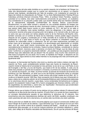 “Arte y alienación” de Herbert Read
48
Los historiadores del arte están divididos en su opinión respecto de la hipótesis de Fränger (no
cabe otra denominación puesto que no cuenta con documentos en su apoyo). La mayoría
rechazó esta hipótesis, sencillamente por falta de pruebas y sin molestarse en examinar la
lógica del método de interpretación de Fränger. En su Early Netherbelandisch Painting [Pintura
holandesa primitiva] (Harvard University Press, 1953), el profesor Edwin Panofsky, suprema
autoridad en la materia, dice estar “profundamente convencido de que Bosch, un ciudadano
muy considerado en su pequeño pueblo natal, que durante treinta años fue miembro estimado
de la rabiosamente respetable Confraternidad de Nuestra Señora (Lieve-Vrouwe-
Broederschan), no pudo haber entrado y actuado en una sociedad esotérica de herejes que
creían en una rasputinesca mezcla de sexo, iluminación mística y nudismo, organización de la
que parece haber dado buena cuenta un juicio realizado en 1411, del que no se sabe si
sobrevivió”. No obstante, hubo sectas heréticas, como los albigenses o los cátaros, que se
mantuvieron durante años pese a la persecución de la Iglesia, si no merced a ella, de modo que
no sería raro que una secta con tantos adeptos como la de los Hermanos del Espíritu Libre,
también conocida con el nombre de Secta de los Adanistas, hubiera podido seguir actuando
después de ser juzgada y condenada por un fraile carmelita de la ciudad de Cambrai. Haya
pertenecido o no a esta secta el hecho es que Bosch presenta un simbolismo complejo y
esotérico de indiscutible unidad y coherencia. De ahí que esas explicaciones parciales que
echan mano de la astrología, el psicoanálisis o la demonología para desentrañar un símbolo
aquí, otro allí, sean tanto menos convincentes que una sola hipótesis capaz de explicar
razonablemente la totalidad de los símbolos. Hasta el profesor Baldass, considerado la máxima
autoridad en Bosch, reconoce, pese a oponerse a la teoría de Fränger, que las ideas de este
pintor “conforman un programa claramente definido”. ¿Es posible que ese programa claramente
definido haya sido elaborado sólo por Bosch? No me parece. Creo mucho más verosímil que
éste fuera el programa de una secta. Por lo tanto, la hipótesis de Fränger, a despecho de sus
puntos débiles, sigue siendo la única válida mientras no se proponga otra más convincente pero
igualmente total.
Al parecer, la Hermandad del Espíritu Libre tomó su doctrina del místico cristiano del siglo XII,
Joachim de Floris, quien probablemente también haya sido fuente de inspiración de Bosch.
Joachim divide la historia de la humanidad en tres períodos: la era de la Ley o del Padre, la era
del Evangelio o del Hijo y la era del Espíritu, que traerá el fin de las edades. A cada una de
estas eras precede un período de incubación o iniciación; la primera era comienza con Abraham
y su período de iniciación, con Adán, el primer hombre. El período de iniciación de la tercera era
comienza con San Benedicto, en tanto que la era del Espíritu propiamente dicha no principia
sino en 1260, tras permanecer la Iglesia -mulier amicta sole [mujer vestida de luz] (Rev. XII, I)-
oculta en el desierto durante 1260 días. Esta concepción de la historia (que aquí comprendió en
base a datos de la undécima edición de la Enciclopedia Británica) está confusamente elaborada
en la voluminosa obra de Joachim, cuyas ideas, nunca condenadas formalmente por la Iglesia,
gozaron de aceptación hasta el siglo XVI y fueron propagadas por diversas órdenes, como ser
los segarelistas, los dolcimistas y, sobre todo, los “espirituales”, franciscanos que proclamaban
el advenimiento de la tercera era de Joachim.
Fränger afirma que el tríptico El jardín de las delicias (al que prefiere intitular El milenario) está
inspirado en la idea de las tres eras de Joachim. El juicio final y La carreta de heno responden a
un concepto diametralmente opuesto al que determina la estructura de El milenario. Nos
encontramos ante dos interpretaciones distintas del Jardín del Edén; aquéllos constituyen una
visión pesimista del valor de la vida terrena, en cambio éste nos brinda una visión optimista.
Vale la pena leer en detalle las ciento cincuenta páginas que ocupa el concienzudo análisis que
hace Fränger de El jardín de las delicias. Logra demostrar que “lo que siempre se tuvo por mero
desvarío de una mente víctima de la obsesión medieval del Diablo… resultó ser un sistema de
enseñanzas ético-sexuales, en el cual los motivos pictóricos son símbolos didácticos y, sobre
todo, claro reflejo de la filosofía naturalista del Renacimiento. De ahí que las pinturas de Bosch
 