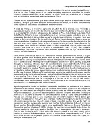 “Arte y alienación” de Herbert Read
49
puedan considerarse como creaciones de tipo intelectual moderno que señalan hacia el futuro”.
A fin de ver cómo Fränger sustancia tan osada afirmación, seguiremos su análisis del extraño
monstruo que corona el Infiero del ala derecha del tríptico y que, probablemente, es la imagen
más alucinante que encontrarse pueda en la obra de Bosch.
Fränger apunta acertadamente que, hasta ahora, nadie supo explicar el significado de este
monstruo. “Al igual que tantos símbolos incomprendidos de Bosch, se le tomó sencillamente
como el grotesco producto de una obsesión demonomaníaca”.
A juicio de Fränger, el monstruo representa el Árbol de de la Ciencia, que, “desvaído y
agobiado, se levanta en el centro del Infierno, cual contraparte del Árbol de la Vida, que ocupa
el centro del Jardín del Edén” (ala izquierda del tríptico). El Árbol de la Vida se ha tornado Árbol
de la Muerte. El hecho de que no tenga la forma de un tronco enraizado en la tierra sino la de
una especie de mástil de barco, indica que es “la incierta nave del tiempo, el pasajero navío que
boga a la deriva en el océano del elemento eterno”. Todos los demás detalles, la escena que se
ve encima del disco posado sobre la cabeza del monstruo (el disco-mundo), la gaita (símbolo de
vanidad), la procesión que da vueltas al disco, la escena de taberna que se desarrolla dentro de
un cuerpo en forma de cáscara de huevo rota (principio hombre-árbol, principio mujer-huevo), el
monstruo que mira hacia atrás (buscando el conocimiento, como Lucifer), son símbolos
parciales cuya conjunción conjura una forma simbólica representativa del Ego, de la naturaleza
corrupta del hombre sensual.
Es un mundo ordenado de “signaturas”. Pero lo que Fränger quiere demostrar es que, a juzgar
por estas grandes obras maestras, Bosch había ido más allá del simple ver y conocer; que era
dueño “de una visión y una comprensión nacidas de la percepción más profunda, aquella en la
cual se combinan el ojo infalible para descubrir el detalle característico de un objeto y la facultad
de captar la naturaleza íntima de éste”. En su extraordinario ensayo sobre Bosch, Tolnay, que
fue el primero en establecer un aceptable orden cronológico de la obra boschiana, llega a una
conclusión igualmente positiva. Asevera que este artista no se limita a descubrirnos la vanidad y
la inquietante belleza del mundo que conocemos; sus revelaciones nos dan una conciencia más
amplia, casi desligada de las enseñanzas religiosas, que anuncia esa independencia de espíritu
que reinará en las generaciones futuras. Hasta el cauteloso Baldas termina por proclamar que
la obra total de Bosch, única en la historia del arte e incomprendida durante tanto tiempo, se
caracteriza principalmente por “la coherencia y la lucidez de su concepción del mundo,
manifiesta en todas las pinturas que produjo. Estas cualidades se encuentran únicamente en los
verdaderos conductores espirituales de la humanidad”.
Alguien objetará que un arte tan esotérico y misterioso no merece tan altos títulos. Mas, hemos
aprendido en los últimos tiempos que los símbolos tienen mayor poder si se les acepta sin
juzgar, cosa bien sabida en tiempos de Bosch, cuando no se les sometía a la censura de una
inteligencia escéptica. Las visiones escatológicas de Bosch no son parte de nuestra cosmología
ilustrada: por ello, tanto el Infierno y los tormentos eternos como la serena bienaventuranza del
Paraíso son símbolos que ya nada significan para el hombre moderno. Así lo damos por
sentado sin preocuparnos más. ¿Por qué, entonces, nos fascinan las pinturas de Bosch? Por la
íntima correspondencia que hay entre esas pinturas y nuestros sueños, diría yo. En rigor, no
representan sueños, aunque cabe suponer que muchas de las imágenes de Bosch provienen
de sus sueños. Como bien observó Jung en su autobiografía (Memoires, Dreams, Reflections
[Recuerdos, sueños, reflexiones], 1963), “día tras día vivimos mucho más allá de los límites de
nuestra conciencia; dentro de nosotros también vive lo inconsciente, sin que lo sepamos.
Cuando más domine la razón crítica, tanto más se empobrecerá la vida; pero cuanto mayor
conciencia tomemos de lo inconsciente y lo mítico, tanto más se integrará nuestra vida”. Bosch
es un pintor, supremo en su género, que con su riqueza de símbolos nos obliga, aun hoy en día,
a integrar “más nuestra vida”.
 