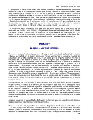 “Arte y alienación” de Herbert Read
50
La integración, o individuación, como Jung prefiere llamarla, es en primer término un proceso de
diferenciación en el cual toma forma y caracteres propios lo individual de la personalidad. Ahora
bien, “puesto que el individuo no es un ser único, aislado, y su existencia misma presupone
también una relación colectiva, el proceso de individuación ha de conducir necesariamente a
una solidaridad colectiva universal y más intensa”. En otras palabras, a medida que completa su
yo, el individuo va sintiéndose menos aislado e inclinándose naturalmente hacia la forma de
vida colectiva requerida por la solidaridad social del grupo humano. Su personalidad surge de
las sombras, ya no se ve ahogada por las normas inconscientes de la colectividad ni reacciona
ciegamente contra éstas. El individuo está en paz consigo mismo y con su medio.
Tal vez Bosch haya encontrado esta paz, este equilibrio, dentro de la comunidad de los
Hermanos del Espíritu Libre. Su rico y completo simbolismo es la representación visual de esa
inocencia y unidad prístinas que los miembros de dicha sociedad secreta aspiraban lograr
dentro del ámbito de su comunidad. El milenario de Bosch es la representación compleja pero
coherente de este ideal de felicidad y solidaridad humanas. Celebra el fin de la alienación.
CAPÍTULO VI
EL SERENO ARTE DE VERMEER
Vermeer es un desafío a la crítica contemporánea y un perfecto antídoto de la actitud frente a la
vida que va implícita en la palabra alienación. Porque Vermeer es el exponente máximo del
naturalismo en el arte pictórico, es decir, de un estilo que se propone plasmar, mostrar la
naturaleza en sí del motivo, la escena o la figura escogidos para representar, y lo hace sin
recurrir a medios tan elaborados como los del impresionismo, ni a la crudeza o severidad
deliberadas de un pretendido realismo, ni a las compensaciones psicológicas que dan fuerza al
expresionismo. Desde luego, aun en un naturalismo tan extremo entra también lo arbitrario.
Pues, si bien cada detalle de la pintura corresponde a un detalle de la naturaleza (para decirlo
en un lenguaje más filosófico, a los objetos o fenómenos presentes en nuestras sensaciones
visuales), el pintor pone su toque personal al elegir el o los objetos que desea pintar al
disponerlos a su voluntad dentro de un espacio dado y de un marco arbitrario. El naturalismo en
el arte se distinguió siempre de la fotografía o de la copia exacta por el uso de cierta libertad
para variar e incluso eliminar elementos de la composición. Lo que se busca es que el cuadro
parezca natural.
Un naturalismo tan perfecto como el de Vermeer es fruto de la conjunción de dos cualidades:
visión y técnica. Como ya di a entender, en arte, visión es algo más que la percepción visual
directa. Es la capacidad de ver los objetos en su esencia, en su relación con los demás objetos,
en su integridad sustancial. Y la técnica es lo que capacita al artista para lograr una exacta
correspondencia entre su visión y la imagen que pinta sobre la tela con sus útiles y pigmentos.
Muy rara vez se dio en la historia del arte el caso de un pintor que poseyera la técnica perfecta
necesaria para aplastar fielmente uno de esos momentos de visión. Vermeer fue una de estas
excepciones.
Antes de ocuparme de las cualidades de la visión de Vermeer y de sus procedimientos técnicos,
recordaré algunas circunstancias históricas generales.
Vermeer nació en 1632, ingresó en la corporación de pintores San Lucas en 1652 y falleció en
1675. Por consiguiente, desarrolló su actividad artística durante más de veinte años. Tenemos
indicios (como el inventario postmortem de sus posesiones) de que fue hombre de buena
posición, propietario de una linda casa, donde vivía con su mujer y varios hijos (en la constancia
 