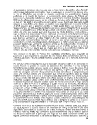 “Arte y alienación” de Herbert Read
51
de su deceso se mencionan ocho menores, esto es, hijos menores de veintitrés años). También
sabemos que dejó deudas considerables y que su viuda, quien le sobrevivió más de doce años,
se vio en dificultades para arreglar su situación económica. Los procedimientos legales
posteriores a la muerte de Vermeer -el nombramiento como albacea de Antonio van
Leeuwenhoek, distinguido ciudadano de Delft y posteriormente miembro de la Real Sociedad
Británica, los altos precios pagados por las pinturas que formaban parte del legado- son índice
de que, en vida, gozó de gran estimación como pintor. Luego, durante casi dos siglos, quedó
relegado al olvido. Si bien uno o dos de sus cuadros nunca se perdieron en el anónimo (la Vista
de Delft, adquirido por el gobierno holandés en 1822), puede decirse que Vermeer no fue
“descubierto” sino en 1866, cuando el crítico francés Etienne Joseph Théophile Thoré, que solía
escribir con el seudónimo de William Bürger, publicó en la Gazette des Beaux-Arts un artículo
sobre este pintor casi olvidado que había despertado su interés. Entonces, y sólo entonces,
supo el público de la existencia de Vermeer y comenzó a reconocerlo como el gran maestro que
era. Su fama quedó establecida al mismo tiempo que la de los impresionistas; por eso sería
justo decir que Vermeer es un artista “moderno”. Se nos presentan varios interrogantes. ¿Es
casual el tardío reconocimiento de Vermeer? ¿O hay en su obra ciertas cualidades que tocan la
sensibilidad moderna? ¿Son ellas precisamente la causa de la indiferencia de las generaciones
pasadas? Desde luego, Vermeer no es el único artista que fue redescubierto o revalorado en
tiempos modernos. También Piero della Francesca cayó en el olvido, aunque no al mismo
extremo que Vermeer, y ocurre que las virtudes que atraen a la sensibilidad moderna son
similares a las del pintor holandés. Veamos cuáles son esas cualidades de Vermeer.
Creo distinguir en la obra de Vermeer tres cualidades primordiales, cuya conjunción es
justamente lo que singulariza la producción de este maestro. Estas características son: 1) la
estructura, 2) el color y 3) una cualidad metafísica y espiritual que, por el momento, llamaremos
serenidad.
Por estructura entendemos algo más que la disposición o la composición de los elementos del
cuadro. Cuando se prepara un cuadro, se seleccionan los elementos y se les compone
formando figuras aisladas o grupos, figuras en un paisaje o distintos rasgos de paisaje. Pero
estructurar un cuadro significa mucho más que eso; significa, en primer lugar, situar el tema
dentro de un espacio verosímil y luego armar los diversos elementos de la composición para
darles una estructura estable, una configuración que permita al espectador posar su mirada
meditativamente sobre la escena o el tema presentado. El procedimiento más simple (aunque
de ningún modo más fácil) para obtener este efecto consiste en emplear la luz solamente,
modulando el juego de luces y sombras sobre una forma aislada, de manera tal que ésta ocupe
un espacio imaginario sin apoyarse en otros objetos del mismo campo visual. El mejor ejemplo
dentro de la obra de Vermeer lo constituye el cuadro Cabeza de muchacha, (Mauritshuis).
Aunque se cree que fue restaurado, poco después de ser rematado por cuatro chelines y seis
peniques en La Haya en 1882, conserva el típico modelado de Vermeer, su inigualable sutileza
en la modulación de luces y sombras. En los puntos del turbante donde necesita crear un efecto
de luz, empasta el óleo; en cambio, trata el rostro con transparencia tan tenue que la luz parece
provenir de adentro más que de afuera. Logra una textura esmaltada comparable a la más fina
porcelana. Esta particularidad de su pintura abona la suposición de que, en las primeras etapas
de su carrera Vermeer se dedicó a pintar mayólicas y vajillas, industria que en aquella época dio
justa fama a Delft, su ciudad natal. Alguien dirá que esto es comparar lo grande con lo pequeño;
pero quien conozca la exquisita calidad de la cerámica de Delft comprenderá que no es así.
Contrasta con Cabeza de muchacha el cuadro intitulado Criada vertiendo leche, que, al igual
que aquél, figuró en la subasta efectuada en Ámsterdam en 1696 y tal vez data de una fecha
algo anterior (Reynolds hace su alabanza en el libro Journey to Flanders and Holland [Viaje a
Flandes y Holanda], 1781). Aquí Vermeer no buscó el refinamiento sino que trató de obtener
una tosquedad acorde con el personaje -una mujer de más edad y condición humilde- que
logrará, y armonizar la textura de la piel con la del corpiño y el delantal, los rústicos cachorros y
 