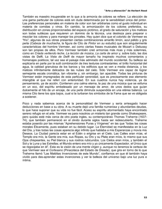 “Arte y alienación” de Herbert Read
53
También es maestro insuperable en lo que a la armonía de colores se refiere. La elección de
una gama particular de colores está sin duda determinada por la sensibilidad única del pintor.
Las preferencias personales en materia de color son tan arbitrarias como el gusto individual en
materia de comidas y vinos. En cambio, la armonización de los colores preferidos, su
distribución en zonas proporcionadas del espacio pictórico, el grado de saturación y los matices
son todas sutilezas que requieren un dominio de la técnica, una destreza para preparar o
mezclar los colores y para manejar los pinceles. Hay quien dice que el colorido de Vermeer es
“frío”; algunas de sus obras presentan ciertas combinaciones amarillo limón, azul pálido y gris
perla (Cabeza de muchacha, la figura de Clío de Pintor en su estudio) que son singularmente
características del hombre Vermeer, así como ciertas frases musicales de Mozart o Debussy
son tan propias de ellos. Pero Vermeer también creó armonías más ricas y más solemnes,
como en Criada vertiendo leche, La lección de música, La carta de amor y, sobre todo, las dos
vistas de Delft. La Vista de Delft de mayor tamaño ha inspirado muchos comentarios y
homenajes poéticos; tal vez sea el paisaje más admirado del mundo occidental. Su belleza se
explicaría en parte por la sutil combinación de tres texturas contrastantes: el brillo horizontal del
agua, la calidad granulosa de los barcos y los edificios que se ven a media distancia, y los
matices infinitamente delicados de las nubes del cielo. Sólo Vermeer era capaz de lograr
semejante escala cromática, tan vibrante y, sin embargo, tan apacible. Todas las pinturas de
Vermeer están impregnadas de esta particular serenidad, que es precisamente ese elemento
intangible al que me referí con anterioridad. En sus cuadros nunca hay violencia, ya de
pensamiento, ya de acción. Contienen una calma eterna, la paz de una música que se esfuma
en un eco, del espíritu embelesado por un mensaje de amor, de unos dedos que guían
dulcemente el hilo de un encaje, de una perla diminuta suspendida en una etérea balanza. La
misma Clío tiene los ojos bajos, cual si la turbaran los símbolos de la Fama que se ve obligada
a sostener.
Poco y nada sabemos acerca de la personalidad de Vermeer y sería arriesgado hacer
deducciones en base a su obra. A su muerte dejó una familia numerosa y abundantes deudas,
lo que hace suponer que su vida no fue fácil. Acaso su espíritu atormentado haya encontrado
sereno refugio en el arte. Vermeer es para nosotros un misterio tan grande como Shakespeare,
pero quizás esté más cerca de otro poeta ingles, su contemporáneo Thomas Traherne (1637-
74), que también permaneció en el olvido durante siglos hasta ser redescubierto. Traherne
estaba poseído por las mismas “Aprehensiones Puras y Vírgenes” en las que “todas las cosas
morales Éticamente, pues estaban en su debido lugar. La Eternidad se manifestaba en la Luz
del Día, y tras todas las cosas aparecía algo infinito que hablaba a mis Esperanzas y movía mis
Deseos. La Ciudad parecía estar en el Edén o erigirse en el Cielo. Las Calles eran mías, el
Templo era mío, la Gente era mía, sus Ropas, su Oro y su Plata eran míos, lo mismo que sus
Ojos chispeantes, su Piel blanca y sus rostros rubicundos. Los Cielos eran míos, y también el
Sol y la Luna y las Estrellas; el Mundo entero era mío y yo únicamente Espectador, el Único que
se regocijaba en él”. Esta es la visión de una mente virgen y, aunque no tenemos la certeza de
que Vermeer sea el Cortesano (Pinacoteca del Estado de Dresde), que gira en torno de lo que
Traherne llamó “Las Malditas Invenciones de este Mundo”, confiamos en que él también haya
vivido para des-aprender estas invenciones y ver la belleza del universo bajo una luz pura e
íntima.
 