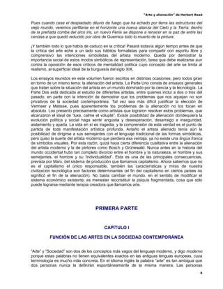 “Arte y alienación” de Herbert Read
9
Pues cuando cese el despiadado diluvio de fuego que ha echado por tierra las estructuras del
viejo mundo, veremos perfilarse en el horizonte una nueva alianza del Cielo y la Tierra; dentro
de la preñada comba del arco iris, un nuevo Fénix se dispone a renacer en la paz de entre las
cenizas a que quedó reducido por obra de Guernica todo lo muerto de la pintura.
¡Y también todo lo que había de caduco en la crítica! Pasará todavía algún tiempo antes de que
la crítica del arte eche a un lado sus hábitos formalistas para compartir con espíritu libre y
comprensivo las intenciones simbolistas del artista moderno. Queda por demostrar la
importancia social de estos modos simbólicos de representación, tarea que debe realizarse aun
contra la oposición de esos críticos de mentalidad política cuyo concepto del arte se limita al
realismo, al superficial ideal de la burguesía del siglo XIX.
Los ensayos reunidos en este volumen fueron escritos en distintas ocasiones, pero todos giran
en torno de un mismo tema: la alienación del artista. La Parte Uno consta de ensayos generales
que tratan sobre la situación del artista en un mundo dominado por la ciencia y la tecnología. La
Parte Dos está dedicada al estudio de diferentes artistas, entre quienes incluí a dos o tres del
pasado, en parte con la intención de demostrar que los problemas que nos aquejan no son
privativos de la sociedad contemporánea. Tal vez sea más difícil justificar la elección de
Vermeer y Matisse, pues aparentemente los problemas de la alienación no los tocan en
absoluto. Los presento precisamente como artistas que lograron resolver estos problemas, que
alcanzaron el ideal de “luxe, calme et volupté”. Existe posibilidad de alienación dondequiera la
evolución política y social haga sentir angustia y desesperación, desarraigo e inseguridad,
aislamiento y apatía. La vida en sí es tragedia, y la comprensión de esta verdad es el punto de
partida de toda manifestación artística profunda. Antaño el artista alienado tenía aún la
posibilidad de dirigirse a sus semejantes con el lenguaje tradicional de las formas simbólicas,
pero quiso la suerte del artista moderno que perdiera esa ventaja: ya no existe una lingua franca
de símbolos visuales. Por esta razón, quizá haya cierta diferencia cualitativa entre la alienación
del artista moderno y la de pintores como Bosch y Grünewald. Nunca antes en la historia del
mundo occidental hubo tan completo divorcio entre el hombre y la naturaleza, el hombre y sus
semejantes, el hombre y su “individualidad”. Esta es una de las principales consecuencias,
prevista por Marx, del sistema de producción que llamamos capitalismo. Ahora sabemos que no
es el capitalismo el único responsable, también las características y miras de nuestra
civilización tecnológica son factores determinantes (el fin del capitalismo en ciertos países no
significó el fin de la alienación). No basta cambiar el mundo, en el sentido de modificar el
sistema económico existente; es menester reconstituir la psiquis fragmentada, cosa que sólo
puede lograrse mediante terapia creadora que llamamos arte.
PRIMERA PARTE
CAPÍTULO I
FUNCIÓN DE LAS ARTES EN LA SOCIEDAD CONTEMPORÁNEA
“Arte” y “Sociedad” son dos de los conceptos más vagos del lenguaje moderno, y digo moderno
porque estas palabras no tienen equivalentes exactos en las antiguas lenguas europeas, cuya
terminología es mucho más concreta. En el idioma inglés la palabra “arte” es tan ambigua que
dos personas nunca la definirán espontáneamente de la misma manera. Las personas
 