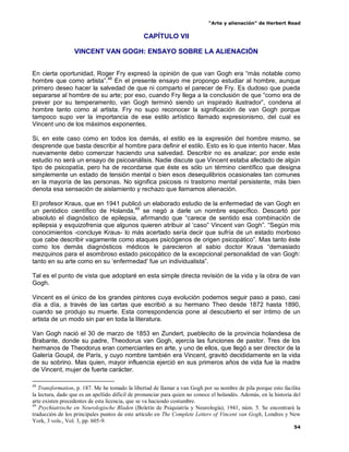 “Arte y alienación” de Herbert Read
54
CAPÍTULO VII
VINCENT VAN GOGH: ENSAYO SOBRE LA ALIENACIÓN
En cierta oportunidad, Roger Fry expresó la opinión de que van Gogh era “más notable como
hombre que como artista”.48
En el presente ensayo me propongo estudiar al hombre, aunque
primero deseo hacer la salvedad de que ni comparto el parecer de Fry. Es dudoso que pueda
separarse al hombre de su arte; por eso, cuando Fry llega a la conclusión de que “como era de
prever por su temperamento, van Gogh terminó siendo un inspirado ilustrador”, condena al
hombre tanto como al artista. Fry no supo reconocer la significación de van Gogh porque
tampoco supo ver la importancia de ese estilo artístico llamado expresionismo, del cual es
Vincent uno de los máximos exponentes.
Si, en este caso como en todos los demás, el estilo es la expresión del hombre mismo, se
desprende que basta describir al hombre para definir el estilo. Esto es lo que intento hacer. Mas
nuevamente debo comenzar haciendo una salvedad. Describir no es analizar; por ende este
estudio no será un ensayo de psicoanálisis. Nadie discute que Vincent estaba afectado de algún
tipo de psicopatía, pero ha de recordarse que éste es sólo un término científico que designa
simplemente un estado de tensión mental o bien esos desequilibrios ocasionales tan comunes
en la mayoría de las personas. No significa psicosis ni trastorno mental persistente, más bien
denota esa sensación de aislamiento y rechazo que llamamos alienación.
El profesor Kraus, que en 1941 publicó un elaborado estudio de la enfermedad de van Gogh en
un periódico científico de Holanda,49
se negó a darle un nombre específico. Descartó por
absoluto el diagnóstico de epilepsia, afirmando que “carece de sentido esa combinación de
epilepsia y esquizofrenia que algunos quieren atribuir al „caso” Vincent van Gogh”. “Según mis
conocimientos -concluye Kraus- lo más acertado sería decir que sufría de un estado morboso
que cabe describir vagamente como ataques psicógenos de origen psicopático”. Mas tanto éste
como los demás diagnósticos médicos le parecieron al sabio doctor Kraus “demasiado
mezquinos para el asombroso estado psicopático de la excepcional personalidad de van Gogh:
tanto en su arte como en su „enfermedad‟ fue un individualista”.
Tal es el punto de vista que adoptaré en esta simple directa revisión de la vida y la obra de van
Gogh.
Vincent es el único de los grandes pintores cuya evolución podemos seguir paso a paso, casi
día a día, a través de las cartas que escribió a su hermano Theo desde 1872 hasta 1890,
cuando se produjo su muerte. Esta correspondencia pone al descubierto el ser íntimo de un
artista de un modo sin par en toda la literatura.
Van Gogh nació el 30 de marzo de 1853 en Zundert, pueblecito de la provincia holandesa de
Brabante, donde su padre, Theodorus van Gogh, ejercía las funciones de pastor. Tres de los
hermanos de Theodorus eran comerciantes en arte, y uno de ellos, que llegó a ser director de la
Galería Goupil, de París, y cuyo nombre también era Vincent, gravitó decididamente en la vida
de su sobrino. Mas quien, mayor influencia ejerció en sus primeros años de vida fue la madre
de Vincent, mujer de fuerte carácter.
48
Transformation, p. 187. Me he tomado la libertad de llamar a van Gogh por su nombre de pila porque esto facilita
la lectura, dado que es un apellido difícil de pronunciar para quien no conoce el holandés. Además, en la historia del
arte existen precedentes de esta licencia, que se va haciendo costumbre.
49
Psychiatrische en Neurologische Bladen (Boletín de Psiquiatría y Neurología), 1941, núm. 5. Se encontrará la
traducción de los principales puntos de este artículo en The Complete Letters of Vincent van Gogh, Londres y New
York, 3 vols., Vol. 3, pp. 605-9.
 