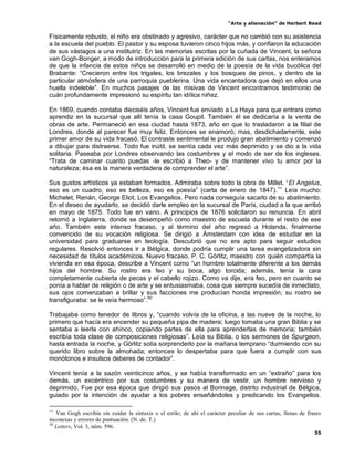 “Arte y alienación” de Herbert Read
55
Físicamente robusto, el niño era obstinado y agresivo, carácter que no cambió con su asistencia
a la escuela del pueblo. El pastor y su esposa tuvieron cinco hijos más, y confiaron la educación
de sus vástagos a una institutriz. En las memorias escritas por la cuñada de Vincent, la señora
van Gogh-Bonger, a modo de introducción para la primera edición de sus cartas, nos enteramos
de que la infancia de estos niños se desarrolló en medio de la poesía de la vida bucólica del
Brabante: “Crecieron entre los trigales, los brezales y los bosques de pinos, y dentro de la
particular atmósfera de una parroquia pueblerina. Una vida encantadora que dejó en ellos una
huella indeleble”. En muchos pasajes de las misivas de Vincent encontramos testimonio de
cuán profundamente impresionó su espíritu tan idílica niñez.
En 1869, cuando contaba dieciséis años, Vincent fue enviado a La Haya para que entrara como
aprendiz en la sucursal que allí tenía la casa Goupil. También él se dedicaría a la venta de
obras de arte. Permaneció en esa ciudad hasta 1873, año en que lo trasladaron a la filial de
Londres, donde al parecer fue muy feliz. Entonces se enamoró; mas, desdichadamente, este
primer amor de su vida fracasó. El contraste sentimental le produjo gran abatimiento y comenzó
a dibujar para distraerse. Todo fue inútil, se sentía cada vez más deprimido y se dio a la vida
solitaria. Paseaba por Londres observando las costumbres y el modo de ser de los ingleses.
“Trata de caminar cuanto puedas -le escribió a Theo- y de mantener vivo tu amor por la
naturaleza; ésa es la manera verdadera de comprender el arte”.
Sus gustos artísticos ya estaban formados. Admiraba sobre todo la obra de Millet. “El Angelus,
eso es un cuadro, eso es belleza, eso es poesía” (carta de enero de 1847).++
Leía mucho:
Michelet, Renán, George Eliot, Los Evangelios. Pero nada conseguía sacarlo de su abatimiento.
En el deseo de ayudarlo, se decidió darle empleo en la sucursal de París, ciudad a la que arribó
en mayo de 1875. Todo fue en vano. A principios de 1876 solicitaron su renuncia. En abril
retornó a Inglaterra, donde se desempeñó como maestro de escuela durante el resto de ese
año. También este intenso fracaso, y al término del año regresó a Holanda, finalmente
convencido de su vocación religiosa. Se dirigió a Ámsterdam con idea de estudiar en la
universidad para graduarse en teología. Descubrió que no era apto para seguir estudios
regulares. Resolvió entonces ir a Bélgica, donde podría cumplir una tarea evangelizadora sin
necesidad de títulos académicos. Nuevo fracaso. P. C. Görlitz, maestro con quién compartía la
vivienda en esa época, describe a Vincent como “un hombre totalmente diferente a los demás
hijos del hombre. Su rostro era feo y su boca, algo torcida; además, tenía la cara
completamente cubierta de pecas y el cabello rojizo. Como va dije, era feo, pero en cuanto se
ponía a hablar de religión o de arte y se entusiasmaba, cosa que siempre sucedía de inmediato,
sus ojos comenzaban a brillar y sus facciones me producían honda impresión; su rostro se
transfiguraba: se le veía hermoso”.50
Trabajaba como tenedor de libros y, “cuando volvía de la oficina, a las nueve de la noche, lo
primero que hacía era encender su pequeña pipa de madera; luego tomaba una gran Biblia y se
sentaba a leerla con ahínco, copiando partes de ella para aprenderlas de memoria; también
escribía toda clase de composiciones religiosas”. Leía su Biblia, o los sermones de Spurgeon,
hasta entrada la noche, y Görlitz solía sorprenderlo por la mañana temprano “durmiendo con su
querido libro sobre la almohada; entonces lo despertaba para que fuera a cumplir con sus
monótonos e insulsos deberes de contador”.
Vincent tenía a la sazón veinticinco años, y se había transformado en un “extraño” para los
demás, un excéntrico por sus costumbres y su manera de vestir, un hombre nervioso y
deprimido. Fue por esa época que dirigió sus pasos al Borinage, distrito industrial de Bélgica,
guiado por la intención de ayudar a los pobres enseñándoles y predicando los Evangelios.
++
Van Gogh escribía sin cuidar la sintaxis o el estilo; de ahí el carácter peculiar de sus cartas, llenas de frases
inconexas y errores de puntuación. (N. de. T.)
50
Letters, Vol. 3, núm. 596.
 