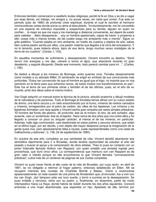 “Arte y alienación” de Herbert Read
56
Entonces también comenzaron a asaltarlo dudas religiosas; perdió la fe en Dios y se dio a vagar
por esas tierras, sin trabajo, sin amigos y, no pocas veces, sin nada que comer. Fue este un
período (julio de 1880) de profunda crisis espiritual, durante el cual le escribió al hermano
conmovedoras cartas donde ponía su alma al descubierto. “Involuntariamente, me he convertido
en una especie de individuo imposible y sospechoso para su familia, alguien en quien no
confían… lo mejor es que me vaya y me mantenga a distancia conveniente, así dejaré de existir
para ustedes… debo desaparecer… soy un hombre apasionado, capaz de hacer -y propenso a
ello- cosas más o menos tontas, de las cuales luego me arrepiento más o menos”. Sigue un
grito patético: “Cuando estaba en otro ambiente, en medio de cuadros y objetos de arte, sabes
bien cuánta pasión sentía por ellos, una pasión violenta que llegaba a la cima del entusiasmo. Y
no lo lamento, pues todavía ahora, lejos de esa tierra, tengo muchas veces nostalgias de la
tierra de los cuadros”. (Cartas, I, 133).
En aquellos momentos de sufrimiento y desesperación, Vincent encontró su destino. “Sentí
revivir mis energías y me dije: volveré a tomar el lápiz, que abandoné durante mi gran
desaliento, y seguiré dibujando. Desde ese momento, todo pareció cambiar para mí…”. (Cartas,
I, 136).
Se dedicó a dibujar a los mineros de Borinage, entre quienes vivía. Tomaba obsesivamente
como modelo a su adorado Millet. El sembrador se erigió en símbolo de sus convicciones más
profundas: “Estoy tan convencido de que el hombre es igual que el trigo: no importa que no nos
siembren en la tierra para que echemos raíces, de todos modos nos transformaremos en pan”.
Éste fue el tema de sus primeras obras y también el de las últimas, pues, en el año de su
muerte, pintó dos óleos sobre el mismo motivo.
Van Gogh adquirió un manual sobre la técnica de la pintura, estudió anatomía y dibujó modelos
de la naturaleza y de personas. Todo el Borinage le brindaba temas afines con su nuevo estado
de ánimo; una tierra oscura y un cielo ensombrecido por el humo, mineros de rostros cansados
y míseros, ennegrecidos por el polvo de carbón, las villas de los tejedores. Los mineros y los
tejedores formaban una raza aparte y Vincent sentía gran simpatía por estos simples artesanos:
“El hombre del fondo del abismo, de profundis: ése es el minero; el otro, de aire soñador, algo
ausente, casi un sonámbulo: ése es el tejedor. Hace cerca de dos años que vivo entre ellos y he
llegado a conocer un poco su singular carácter, al menos el de los mineros, en particular.
Además, hallo algo conmovedor, casi desdichado en estos pobres y oscuros obreros, que están
en el último lugar, por así decirlo, y son objeto del mayor desprecio porque la imaginación de la
gente quizá viva, pero absolutamente falsa e injusta, suele representárseles como una casta de
malhechores y ladrones”. (I, 136; 24 de septiembre de 1880).
En octubre de ese año, cumplidos ya sus veintisiete de vida, Vincent decidió abandonar esa
atmósfera deprimente para ir a Bruselas, donde tendría oportunidad de estudiar el arte del
pasado y buscar el apoyo y la comprensión de otros artistas. Theo lo puso en contacto con un
pintor holandés llamado Anthon van Rappard, con quien entabló una amistad ingrata pero
provechosa, que duró cinco años. La correspondencia que mantuvo con van Rappard es de
gran valor e interés porque en ella encontramos lo que Vincent llamaba “conversaciones
prácticas”; cubre más de un centenar de páginas de sus Cartas completas.
Vincent no pudo hacer frente al alto costo de la vida de Bruselas, por cuya razón, en abril de
1881, se vio obligado a retornar al hogar paterno, entonces establecido en Etten. Allí se
recuperó mientras leía novelas de Charlotte Brentë y Balzac. Volvió a enamorarse
apasionadamente, en esta ocasión de una prima de Ámsterdam que, al enviudar, fue a vivir con
los van Gogh. ¡Ay! tampoco esta vez tuvo suerte, y tornó a sumirse en la desesperación. Se
puso irritable y nervioso, reñía con su padre, y, finalmente, en diciembre, partió de modo
intempestivo hacia La Haya, donde habría de residir durante los dos años siguientes. Conoció
entonces a una mujer abandonada, que esperaba un hijo. Apiadado de ella, terminó por
 
