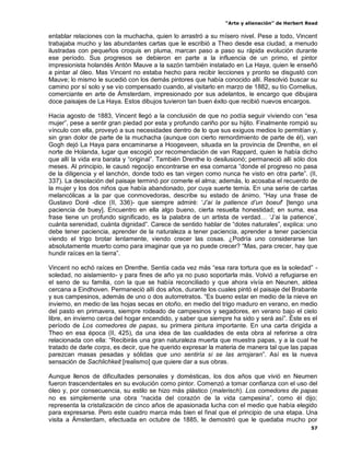 “Arte y alienación” de Herbert Read
57
entablar relaciones con la muchacha, quien lo arrastró a su mísero nivel. Pese a todo, Vincent
trabajaba mucho y las abundantes cartas que le escribió a Theo desde esa ciudad, a menudo
ilustradas con pequeños croquis en pluma, marcan paso a paso su rápida evolución durante
ese período. Sus progresos se debieron en parte a la influencia de un primo, el pintor
impresionista holandés Antón Mauve a la sazón también instalado en La Haya, quien le enseñó
a pintar al óleo. Mas Vincent no estaba hecho para recibir lecciones y pronto se disgustó con
Mauve; lo mismo le sucedió con los demás pintores que había conocido allí. Resolvió buscar su
camino por sí solo y se vio compensado cuando, al visitarlo en marzo de 1882, su tío Cornelius,
comerciante en arte de Ámsterdam, impresionado por sus adelantos, le encargo que dibujara
doce paisajes de La Haya. Estos dibujos tuvieron tan buen éxito que recibió nuevos encargos.
Hacia agosto de 1883, Vincent llegó a la conclusión de que no podía seguir viviendo con “esa
mujer”, pese a sentir gran piedad por esta y profundo cariño por su hijito. Finalmente rompió su
vínculo con ella, proveyó a sus necesidades dentro de lo que sus exiguos medios lo permitían y,
sin gran dolor de parte de la muchacha (aunque con cierto remordimiento de parte de él), van
Gogh dejó La Haya para encaminarse a Hoogeveen, situada en la provincia de Drenthe, en el
norte de Holanda, lugar que escogió por recomendación de van Rappard, quien le había dicho
que allí la vida era barata y “original”. También Drenthe lo desilusionó; permaneció allí sólo dos
meses. Al principio, le causó regocijo encontrarse en esa comarca “donde el progreso no pasa
de la diligencia y el lanchón, donde todo es tan virgen como nunca he visto en otra parte”. (II,
337). La desolación del paisaje terminó por comerle el alma; además, lo acosaba el recuerdo de
la mujer y los dos niños que había abandonado, por cuya suerte temía. En una serie de cartas
melancólicas a la par que conmovedoras, describe su estado de ánimo. “Hay una frase de
Gustavo Doré -dice (II, 336)- que siempre admiré: „J‟ai la patience d‟un boeuf‟ [tengo una
paciencia de buey]. Encuentro en ella algo bueno, cierta resuelta honestidad; en suma, esa
frase tiene un profundo significado, es la palabra de un artista de verdad… „J‟ai la patience‟,
cuánta serenidad, cuánta dignidad”. Carece de sentido hablar de “dotes naturales”, explica: uno
debe tener paciencia, aprender de la naturaleza a tener paciencia, aprender a tener paciencia
viendo el trigo brotar lentamente, viendo crecer las cosas. ¿Podría uno considerarse tan
absolutamente muerto como para imaginar que ya no puede crecer? “Mas, para crecer, hay que
hundir raíces en la tierra”.
Vincent no echó raíces en Drenthe. Sentía cada vez más “esa rara tortura que es la soledad” -
soledad, no aislamiento- y para fines de año ya no puso soportarla más. Volvió a refugiarse en
el seno de su familia, con la que se había reconciliado y que ahora vivía en Neunen, aldea
cercana a Eindhoven. Permaneció allí dos años, durante los cuales pintó el paisaje del Brabante
y sus campesinos, además de uno o dos autorretratos. “Es bueno estar en medio de la nieve en
invierno, en medio de las hojas secas en otoño, en medio del trigo maduro en verano, en medio
del pasto en primavera, siempre rodeado de campesinos y segadores, en verano bajo el cielo
libre, en invierno cerca del hogar encendido, y saber que siempre ha sido y será así”. Éste es el
período de Los comedores de papas, su primera pintura importante. En una carta dirigida a
Theo en esa época (II, 425), da una idea de las cualidades de esta obra al referirse a otra
relacionada con ella: “Recibirás una gran naturaleza muerta que muestra papas, y a la cual he
tratado de darle corps, es decir, que he querido expresar la materia de manera tal que las papas
parezcan masas pesadas y sólidas que uno sentiría si se las arrojaran”. Así es la nueva
sensación de Sachlichkeit [realismo] que quiere dar a sus obras.
Aunque llenos de dificultades personales y domésticas, los dos años que vivió en Neumen
fueron trascendentales en su evolución como pintor. Comenzó a tomar confianza con el uso del
óleo y, por consecuencia, su estilo se hizo más plástico (malerisch). Los comedores de papas
no es simplemente una obra “nacida del corazón de la vida campesina”, como él dijo;
representa la cristalización de cinco años de apasionada lucha con el medio que había elegido
para expresarse. Pero este cuadro marca más bien el final que el principio de una etapa. Una
visita a Ámsterdam, efectuada en octubre de 1885, le demostró que le quedaba mucho por
 