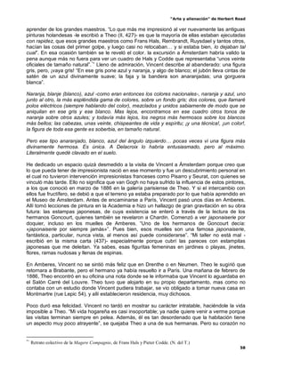 “Arte y alienación” de Herbert Read
58
aprender de los grandes maestros. “Lo que más me impresionó al ver nuevamente las antiguas
pinturas holandesas -le escribió a Theo (II, 427)- es que la mayoría de ellas estaban ejecutadas
con rapidez, que esos grandes maestros como Frans Hals, Rembrandt, Ruysdael y tantos otros,
hacían las cosas del primer golpe, y luego casi no retocaban… y si estaba bien, lo dejaban tal
cual”. En esa ocasión también se le reveló el color. la excursión a Ámsterdam habría valido la
pena aunque más no fuera para ver un cuadro de Hals y Codde que representaba “unos veinte
oficiales de tamaño natural”.*+
Lleno de admiración, Vincent describe al abanderado: una figura
gris, pero, ¡vaya gris! “En ese gris pone azul y naranja, y algo de blanco; el jubón lleva cintas de
satén de un azul divinamente suave; la faja y la bandera son anaranjadas; una gorguera
blanca”.
Naranja, blanje (blanco), azul -como eran entonces los colores nacionales-, naranja y azul, uno
junto al otro, la más espléndida gama de colores, sobre un fondo gris; dos colores, que llamaré
polos eléctricos (siempre hablando del color), mezclados y unidos sabiamente de modo que se
aniquilan en ese gris y ese blanco. Mas lejos, encontramos en ese cuadro otros tonos de
naranja sobre otros azules; y todavía más lejos, los negros más hermosos sobre los blancos
más bellos; las cabezas, unas veinte, chispeantes de vida y espíritu; ¡y una técnica!, ¡un color!,
la figura de toda esa gente es soberbia, en tamaño natural.
Pero ese tipo anaranjado, blanco, azul del ángulo izquierdo… pocas veces vi una figura más
divinamente hermosa. Es única. A Delacroix lo habría entusiasmado, pero al máximo.
Literalmente quedé clavado en el suelo.
He dedicado un espacio quizá desmedido a la visita de Vincent a Ámsterdam porque creo que
lo que pueda tener de impresionista nació en ese momento y fue un descubrimiento personal en
el cual no tuvieron intervención impresionistas franceses como Pisarro y Seurat, con quienes se
vinculó más tarde. Ello no significa que van Gogh no haya sufrido la influencia de estos pintores,
a los que conoció en marzo de 1886 en la galería parisiense de Theo. Y si el intercambio con
ellos fue fructífero, se debió a que el terreno ya estaba preparado por lo que había aprendido en
el Museo de Ámsterdam. Antes de encaminarse a París, Vincent pasó unos días en Amberes.
Allí tomó lecciones de pintura en la Academia e hizo un hallazgo de gran gravitación en su obra
futura: las estampas japonesas, de cuya existencia se enteró a través de la lectura de los
hermanos Goncourt, quienes también se revelaron a Chardin. Comenzó a ver japonaiserie por
doquier, incluso en los muelles de Amberes. “Uno de los hermanos de Goncourt decía:
«japonaiserie por siempre jamás»”. Pues bien, esos muelles son una famosa japonaiserie,
fantástica, particular, nunca vista, al menos así puede considerarse”. “Mi taller no está mal -
escribió en la misma carta (437)- especialmente porque cubrí las pareces con estampitas
japonesas que me deleitan. Ya sabes, esas figuritas femeninas en jardines o playas, jinetes,
flores, ramas nudosas y llenas de espinas.
En Amberes, Vincent no se sintió más feliz que en Drenthe o en Neumen. Theo le sugirió que
retornara a Brabante, pero el hermano ya había resuelto ir a París. Una mañana de febrero de
1886, Theo encontró en su oficina una nota donde se le informaba que Vincent lo aguardaba en
el Salón Carré del Louvre. Theo tuvo que alojarlo en su propio departamento, mas como no
contaba con un estudio donde Vincent pudiera trabajar, se vio obligado a tomar nueva casa en
Montmartre (rue Lepic 54), y allí establecieron residencia, muy dichosos.
Poco duró esa felicidad. Vincent no tardó en mostrar su carácter intratable, haciéndole la vida
imposible a Theo. “Mi vida hogareña es casi insoportable; ya nadie quiere venir a verme porque
las visitas terminan siempre en pelea. Además, él es tan desordenado que la habitación tiene
un aspecto muy poco atrayente”, se quejaba Theo a una de sus hermanas. Pero su corazón no
*+
Retrato colectivo de la Magere Compagnie, de Frans Hals y Pieter Codde. (N. del T.)
 