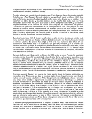 “Arte y alienación” de Herbert Read
59
lo dejaba despedir a Vincent de su lado, y siguió siendo indulgentes con él y brindándole lo que
más necesitaba: respeto, esperanza y amor.
Entre los artistas que conoció durante esa época en París, hay dos dignos de mención especial:
Emile Bernard y Paul Gauguin. Bernard, más joven que van Gogh (nació en Lille en 1868), llegó
a ser un fiel amigo que se esforzó por ayudarlo en los pocos años de vida que le restaban y por
preservar sus obras (cartas y cuadros) después de su muerte. Las cartas que van Gogh
intercambió con Bernard no fueron publicadas en forma completa hasta 1911, y aparecieron
fragmentariamente en el Mercure de France poco después del fallecimiento del primero.
Constituyen un precioso complemento de la correspondencia con Theo porque en ellas,
además de analizar ambos detenidamente los aspectos técnicos de sus trabajos, Vincent
vuelca sus conocimientos como hombre mayor que desea transmitirlos a un colega de menor
edad. En cuanto a la amistad con Gauguin, quien le llevaba cinco años, lo menos que puede
decirse es que fue desastrosa, como se verá luego.
Durante el invierno de 1887-8, Vincent se afirmó en su arte, al mismo tiempo que entraba en la
nueva corriente pictórica que florecía en París. Estrechó vínculos con Pisarro, Gauguin, Seurat
y Toulouse-Lautrec, de quienes fue amigo y rival a la vez. Nunca se dejó influir en sus
convicciones más íntimas, pero sí en su técnica, que ganó en perfección, y en el colorido, que
hizo más luminosos y alegre. A este período pertenecen varios autorretratos -entre ellos, aquel
tan famoso que lo representa frente a su caballete-, el notable retrato de El “Tío” Tanguy, Mujer
con tamborines y Dama junto a una cuna, además de buen número de hermosas naturalezas
muertas y pinturas de flores.
Cansado de París, van Gogh partió en febrero de 1888 rumbo al sur de Francia. Se estableció
en Arlés, donde desarrolló una actividad extraordinaria, de la cual surgieron sus obras más
conocidas y admiradas: Los girasoles, Silla con pipa, Puente de L‟Anglois, Café nocturno, Visita
de Saintes-Maries, Huerto en flor, Peral en flor y los retratos de Roulin, el Cartero, Armand
Roulin, La señora Roulin, el doctor Rey y la Artesiana (Madame Ginoux). La luz y el color del
mediodía francés deslumbraron al sensible Vincent, quien, al verse incapaz de reproducirlos,
consideró necesario modificar su técnica para lograr los efectos deseados. Así, abandonó los
matices ambientales del norte y optó por simplificar, concentrar, plasmar plenamente la vibrante
realidad del motivo. También los autorretratos de ese período evidencian esta nueva modalidad.
Entonces apareció Gauguin en escena. Le había escrito desde la Bretaña pidiéndole que
intercediera ante Theo para que éste le prestara algún dinero. Impulsivamente, van Gogh lo
invitó a compartir su vida y su taller en Arlés. Gauguin arribó a mediados de octubre y encontró
a su amigo en un estado de agotamiento nervioso debido al exceso de trabajo. Los primeros
choques no tardaron en producirse, de modo que Gouguin decidió alejarse a mediados de
diciembre. Poco después, en vísperas de Nochebuena, Vencen, en “un accès de fiebre chaude”
se cortó un trocito de oreja y se lo obsequió a una prostituta. Fue un gesto simbólico, quizá
inspirado por el toreador que rebana la oreja del toro muerto para entregárselo a su amada.
Mas Vincent se había infligido una lesión seria. Alarmado Gouguin le telegrafió a Theo, quien
partió sin tardanza y, al llegar a Arlés, encontró a su pobre hermano en el hospital y en tan
grave estado que desesperó por su vida. Vincent se recuperó y, aunque durante enero y febrero
tuvo que internarse varias veces, ya para el 19 de marzo de 1889 estuvo en condiciones de
reanudar su correspondencia con Theo. Sobre este episodio sólo comentó: “En la vida, lo único
que tenemos que aprender es a sufrir sin quejarnos”.
El incidente produjo gran escándalo en la pequeña ciudad de Arlés, y se decidió que Vincent
fuera recluido en el manicomio de St.-Rémy, cerca de Arlés, no estrictamente por razones
médicas, sino para evitar la indeseable atención de los curiosos. Un año pasó en aquel retiro;
no dejó de pintar pero lo acosaba el temor de sufrir una recaída. La carta donde le describe a
 