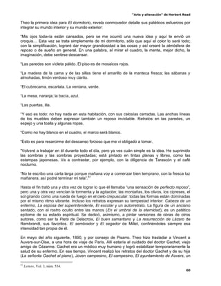“Arte y alienación” de Herbert Read
60
Theo la primera idea para El dormitorio, revela conmovedor detalle sus patéticos esfuerzos por
integrar su mundo interior y su mundo exterior:
“Mis ojos todavía están cansados, pero se me ocurrió una nueva idea y aquí te envió un
croquis… Esta vez se trata simplemente de mi dormitorio, sólo que aquí el color lo será todo;
con la simplificación, lograré dar mayor grandiosidad a las cosas y así crearé la atmósfera de
reposo o de sueño en general. En una palabra, al mirar el cuadro, la mente, mejor dicho, la
imaginación, debe sentirse descansar.
“Las paredes son violeta pálido. El piso es de mosaicos rojos.
“La madera de la cama y de las sillas tiene el amarillo de la manteca fresca; las sábanas y
almohadas, limón verdoso muy clarito.
“El cubrecama, escarlata. La ventana, verde.
“La mesa, naranja; la bacía, azul.
“Las puertas, lila.
“Y eso es todo: no hay nada en esta habitación, con sus celosías cerradas. Las anchas líneas
de los muebles deben expresar también un reposo inviolable. Retratos en las paredes, un
espejo y una toalla y algunas ropas.
“Como no hay blanco en el cuadro, el marco será blanco.
“Esto es para resarcirme del descanso forzoso que me vi obligado a tomar.
“Volveré a trabajar en él durante todo el día, pero ya ves cuán simple es la idea. He suprimido
las sombras y las sombras proyectadas; está pintado en tintas planas y libres, como las
estampas japonesas. Va a contrastar, por ejemplo, con la diligencia de Tarascón y el café
nocturno.
“No te escribo una carta larga porque mañana voy a comenzar bien temprano, con la fresca luz
mañanera, así podré terminar mi tela”.51
Hasta el fin trató una y otra vez de lograr lo que él llamaba “una sensación de perfecto reposo”,
pero una y otra vez vencían la tormenta y la agitación; las montañas, los olivos, los cipreses, el
sol girando como una rueda de fuego en el cielo crepuscular: todas las formas están dominadas
por el mismo ritmo vibrante. Incluso los retratos expresan su tempestad interior: Cabeza de un
enfermo, La esposa del superintendente, El escolar y un autorretrato. La figura de un anciano
sentado, con el rostro oculto entre las manos (En el umbral de la eternidad), es un patético
epítome de su estado espiritual. Se dedicó, asimismo, a pintar versiones de obras de otros
autores, como ser la Pietà de Delacroix, El buen samaritano y La resurrección de Lázaro de
Rembrandt, sus favoritos. El sembrador y El segador de Millet, confiriéndoles siempre esa
intensidad tan propia de él.
En mayo del año siguiente, 1890, y por consejo de Pisarro. Theo hizo trasladar a Vincent a
Auvers-sur-Oise, a una hora de viaje de París. Allí estaría al cuidado del doctor Gachet, viejo
amigo de Cézanne. Gachet era un médico muy humano y logró estabilizar temporariamente la
salud de su enfermo. En ese tiempo, Vincent realizó los retratos del doctor Gachet y de su hija
(La señorita Gachet al piano), Joven campesino, El campesino, El ayuntamiento de Auvers, un
51
Letters, Vol. 3, núm. 554.
 