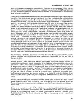 “Arte y alienación” de Herbert Read
61
autorretrato y varios paisajes y escenas de jardín. Durante unas semanas pareció feliz: más su
estabilidad era muy precaria. Súbitamente, se produjo la trágica crisis final. El 27 de julio intentó
quitarse la vida con un revólver. Falleció dos días después, en la mañana del día 29; descansa
en el cementerio de Auvers.
Como ya dije, mucho se ha discutido sobre la naturaleza del mal de van Gogh. Si bien vago, el
diagnóstico del doctor Kraus -ataques psicógenos de origen psicopático- es suficientemente
científico para nuestros propósitos. Creo importante recalcar que, por lo normal, Vincent estaba
en pleno uso de razón y que los ataques psicógenos eran intermitentes. La última carta que
escribió a su madre (II, 650), fechada en Auvers pocos días antes de su muerte, dice sentirse
“completamente absorbido por la inmensa llanura cubierta de trigales que se dibujan contra las
colinas, una planicie ilimitada como el mar, delicado amarillo, delicado verde claro, delicado
violeta de una parcela de tierra removida y escarbada, cortada a intervalos regulares por los
parches verdes de las plantas de patata en flor, todo bajo un cielo de delicados tonos de azul,
blanco, rosado y violeta”. Luego añade: “Me siento casi demasiado calmo, en el estado de
ánimo para pintar esto”. Y en la última misiva dirigida a su hermano, que todavía llevaba
consigo el e29 de julio, expresa: “Bien, mi trabajo, arriesgo mi vida en él, y he perdido la mitad
de mi razón…” Finalmente, su razón zozobró: una mente de equilibrio tan frágil no podía
soportar sensaciones tan intensas. Semejante intensidad es, empero, un índice de su
sensibilidad estética y no constituye de por sí un síntoma de alienación. Es error bastante
común asociar el genio con la locura. El genio de Vincent fue producto de dos factores: una
sensibilidad educada y una imaginación afinada a ella. Un factor lo capacitaba a duras penas
para dar forma a los sentimientos despertados por el otro factor. Su vida fue una larga
búsqueda de un estilo, de eso que Goethe definió tan acertadamente como la cualidad del arte
que se basa en los fundamentos más profundos de la cognición, en la esencia íntima de las
cosas (of. Jubiläumsausgabe, Cotta, 1902, vol. 33, 56-7). Esta esencia íntima de las cosas es lo
que van Gogh buscó durante toda su vida y finalmente la encontró.
Por nacimiento y tradición, Vincent era un artista del norte. Tenía gustos definidos, que lo
inclinan a admirar a sus compatriotas Hals y Rembrandt. Del primero dijo (en una carta a
Bernard, III, B13):
Pintaba retratos, y nasa, nada más. Retratos de soldados, grupos de soldados, retratos de
magistrados reunidos para discutir los asuntos de la República, retratos de viejas matronas de
piel rosada o cetrina, cubiertas con cofias blancas y vestidas de raso o lana negra, que estudian
el presupuesto de algún orfanato o casa de caridad. Pintó muchos buenos burgueses rodeados
de su familia, el marido, la esposa y los hijos. Pintó borrachines, viejas brujas en actitud alegre,
la hermosa mujerzuela gitana, niños en pañales, el noble sibarita y lleno de bríos, con sus
bigotes, sus botas y espuelas. Se pintó a sí mismo junto a su esposa, una mujer joven,
profundamente enamorada, que aparece sentada en el banco de un jardín después de su
noche de bodas. Pintó vagabundos y risueños golfillos, también músicos y un cocinero grande y
gordo.
Ése rea todo su mundo, pero por cierto que es tan grande como el Paraíso de Dante, o como
Miguel Ángel o Rafael, o hasta los griegos. Tiene tanta belleza como Zola, y refleja la vida tan
fielmente como éste, pero es más sano y alegre porque el período en que vivió fue más sano y
menos triste…
Graba en su memoria el nombre de Frans Hals, ese maestro que pintó toda clase de retratos,
que inmovilizó una república absolutamente vital y deslumbrante. Luego graba en tu memoria el
nombre de otro maestro del retrato, no menos extraordinario y universal, y también de la
República Holandesa: Rembrandt Harmensz van Rijn, un hombre muy amplio y natural, tan
sano como Hals.
 