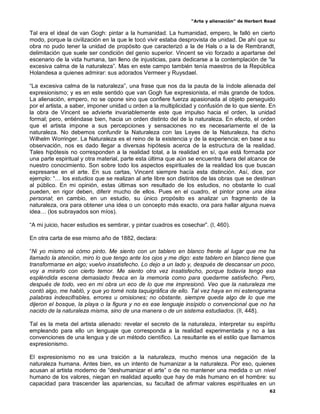 “Arte y alienación” de Herbert Read
62
Tal era el ideal de van Gogh: pintar a la humanidad. La humanidad, empero, le falló en cierto
modo, porque la civilización en la que le tocó vivir estaba desprovista de unidad. De ahí que su
obra no pudo tener la unidad de propósito que caracterizó a la de Hals o a la de Rembrandt,
delimitación que suele ser condición del genio superior. Vincent se vio forzado a apartarse del
escenario de la vida humana, tan lleno de injusticias, para dedicarse a la contemplación de “la
excesiva calma de la naturaleza”. Mas en este campo también tenía maestros de la República
Holandesa a quienes admirar: sus adorados Vermeer y Ruysdael.
“La excesiva calma de la naturaleza”, una frase que nos da la pauta de la índole alienada del
expresionismo; y es en este sentido que van Gogh fue expresionista, el más grande de todos.
La alienación, empero, no se opone sino que confiere fuerza apasionada al objeto perseguido
por el artista, a saber, imponer unidad u orden a la multiplicidad y confusión de lo que siente. En
la obra de Vincent se advierte invariablemente este que impulso hacia el orden, la unidad
formal; pero, entiéndase bien, hacia un orden distinto del de la naturaleza. En efecto, el orden
que el artista impone a sus percepciones y sensaciones no es necesariamente el de la
naturaleza. No debemos confundir la Naturaleza con las Leyes de la Naturaleza, ha dicho
Wilhelm Worringer. La Naturaleza es el reino de la existencia y de la experiencia; en base a su
observación, nos es dado llegar a diversas hipótesis acerca de la estructura de la realidad.
Tales hipótesis no corresponden a la realidad total, a la realidad en sí, que está formada por
una parte espiritual y otra material, parte esta última que aún se encuentra fuera del alcance de
nuestro conocimiento. Son sobre todo los aspectos espirituales de la realidad los que buscan
expresarse en el arte. En sus cartas, Vincent siempre hacía esta distinción. Así, dice, por
ejemplo: “… los estudios que se realizan al arte libre son distintos de las obras que se destinan
al público. En mi opinión, estas últimas son resultado de los estudios, no obstante lo cual
pueden, en rigor deben, diferir mucho de ellos. Pues en el cuadro, el pintor pone una idea
personal; en cambio, en un estudio, su único propósito es analizar un fragmento de la
naturaleza, ora para obtener una idea o un concepto más exacto, ora para hallar alguna nueva
idea… (los subrayados son míos).
“A mi juicio, hacer estudios es sembrar, y pintar cuadros es cosechar”. (I, 460).
En otra carta de ese mismo año de 1882, declara:
“Ni yo mismo sé cómo pinto. Me siento con un tablero en blanco frente al lugar que me ha
llamado la atención, miro lo que tengo ante los ojos y me digo: este tablero en blanco tiene que
transformarse en algo; vuelvo insatisfecho. Lo dejo a un lado y, después de descansar un poco,
voy a mirarlo con cierto temor. Me siento otra vez insatisfecho, porque todavía tengo esa
espléndida escena demasiado fresca en la memoria como para quedarme satisfecho. Pero,
después de todo, veo en mi obra un eco de lo que me impresionó. Veo que la naturaleza me
contó algo, me habló, y que yo tomé nota taquigráfica de ello. Tal vez haya en mi estenograma
palabras indescifrables, errores u omisiones; no obstante, siempre queda algo de lo que me
dijeron el bosque, la playa o la figura y no es ese lenguaje insípido o convencional que no ha
nacido de la naturaleza misma, sino de una manera o de un sistema estudiados. (II, 448).
Tal es la meta del artista alienado: revelar el secreto de la naturaleza, interpretar su espíritu
empleando para ello un lenguaje que corresponda a la realidad experimentada y no a las
convenciones de una lengua y de un método científico. La resultante es el estilo que llamamos
expresionismo.
El expresionismo no es una traición a la naturaleza, mucho menos una negación de la
naturaleza humana. Antes bien, es un intento de humanizar a la naturaleza. Por eso, quienes
acusan al artista moderno de “deshumanizar el arte” o de no mantener una medida o un nivel
humano de los valores, niegan en realidad aquello que hay de más humano en el hombre: su
capacidad para trascender las apariencias, su facultad de afirmar valores espirituales en un
 