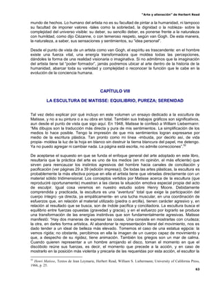 “Arte y alienación” de Herbert Read
63
mundo de hechos. Lo humano del artista no es su facultad de pintar a la humanidad, ni tampoco
su facultad de imponer valores -tales como la sobriedad, la dignidad o la nobleza- sobre la
complejidad del universo visible: su deber, su sencillo deber, es ponerse frente a la naturaleza
con humildad, como dijo Cézanne, o con temeroso respeto, según van Gogh. De esta manera,
la naturaleza, a saber, sus sensaciones y sentimientos, su “idea personal”.
Desde el punto de vista de un artista como van Gogh, el espíritu es trascendente: en el hombre
existe una fuerza vital, una energía transformadora que moldea todas las percepciones,
dándoles la forma de una realidad visionaria o imaginativa. Si no admitimos que la imaginación
del artista tiene tal “poder formador”, jamás podremos ubicar al arte dentro de la historia de la
humanidad, abarcar toda su variedad y complejidad o reconocer la función que le cabe en la
evolución de la conciencia humana.
CAPÍTULO VIII
LA ESCULTURA DE MATISSE: EQUILIBRIO, PUREZA; SERENIDAD
Tal vez debo explicar por qué incluyo en este volumen un ensayo dedicado a la escultura de
Matisse, y no a su pintura o a su obra en total. También sus trabajos gráficos son significativos,
aun desde el punto de vista que sigo aquí. En 1948, Matisse le confesó a William Liebermann:
“Mis dibujos son la traducción más directa y pura de mis sentimientos. La simplificación de los
medios lo hace posible. Tengo la impresión de que mis sentimientos logran expresarse por
medio de la escritura plástica. Tan pronto como mi línea -imbuida, por decirlo así, de vida
propia- moldea la luz de la hoja en blanco sin destruir la tierna blancura del papel, me detengo.
Ya no puedo agregar ni cambiar nada. La página está escrita, no admite correcciones”.52
De aceptarse el supuesto en que se funda el enfoque general del arte adoptado en este libro,
resultaría que la práctica del arte es uno de los medios (en mi opinión, el más eficiente) que
sirven para reencauzar los instintos agresivos del hombre hacia canales de conciliación y
pacificación (ver páginas 29 a 39 (edición impresa)). De todas las artes plásticas, la escultura es
probablemente la más efectiva porque en ella el artista tiene que vérselas directamente con un
material sólido tridimensional. Los conceptos vertidos por Matisse acerca de la escultura (que
reproduciré oportunamente) muestran a las claras la situación emotiva especial propia del acto
de esculpir. Igual cosa veremos en nuestro estudio sobre Henry Moore. Debidamente
comprendida y practicada, la escultura es una “aventura” total que exige la participación del
cuerpo íntegro -ya directa, ya empáticamente- en una lucha muscular, en una coordinación de
esfuerzos que, en relación al material utilizado (piedra o arcilla), tienen carácter agresivo y, en
relación al resultado que se busca, son de índole pacífica y conciliadora. La escultura busca el
equilibrio entre fuerzas opuestas (gravedad y gracia), y en el esfuerzo por lograrlo se produce
una transformación de las energías instintivas que son fundamentalmente agresivas. Matisse
manifestó: “Hay dos maneras de expresar las cosas. Una consiste en mostrarlas con crudeza;
la otra, en darles forma artística. Al abandonar la representación literal del movimiento, nos es
dado tender a un ideal de belleza más elevado. Tomemos el caso de una estatua egipcia: la
vemos rígida; no obstante, percibimos en ella la imagen de un cuerpo capaz de movimiento y
que, a despecho de su rigidez, tiene animación. También los griegos son un mar de calma.
Cuando quieren representar a un hombre arrojando el disco, toman el momento en que el
discóbolo reúne sus fuerzas, es decir, el momento que precede a la acción, y en caso de
mostrarlo en la posición más violenta y precaria de las requeridas por esta acción, el escultor la
52
Henri Matisse, Textos de Jean Leymarie, Herbert Read, William S. Liebermann; University of California Press,
1966, p. 25.
 