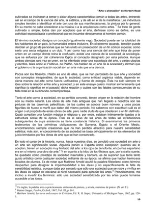 “Arte y alienación” de Herbert Read
10
cultivadas se inclinarán a tomar y aislar alguna característica común a todas las artes, entrando
así en el campo de la ciencia del arte, la estética, y de allí en el de la metafísica. Los individuos
simples tienden a identificar el arte con una de sus manifestaciones, la pintura por lo general.
En su mente no cabe considerar a la música o a la arquitectura como artes.**
Se trate de gente
cultivada o simple, todos dan por aceptado que el arte, defínase como se defina, es una
actividad especializada o profesional que no incumbe directamente al hombre común.
El término sociedad designa un concepto igualmente vago. Sociedad puede ser la totalidad de
los habitantes de un país, la humanidad entera inclusive. En el extremo opuesto, también puede
denotar un grupo de personas que se han unido en prosecución de un fin común especial, como
sería una secta religiosa o un club. Y así como hay una ciencia del arte que trata de poner
orden en un campo donde reina la confusión, existe una ciencia de la sociedad -la sociología-
que se esfuerza por dar coherencia lógica al concepto designado por esta palabra. Aunque
ambas ciencias rara vez se unen, se ha intentado crear una sociología del arte, y varias utopías
y escritos, tales como el Politicus, de Platón, nos hablan de un arte de la sociedad y afirman que
el gobierno o la organización social son un arte más que una ciencia.
Pocos son los filósofos, Platón es uno de ellos, que se han percatado de que arte y sociedad
son conceptos inseparables, de que la sociedad, como entidad orgánica viable, depende en
cierta manera del arte como fuerza unificadora y fuente de energía. Ésta ha sido siempre mi
idea sobre la relación entre arte y sociedad; y en este ensayo quiero mostrar someramente qué
significa (o significó en el pasado) dicha relación y cuáles son las fatales consecuencias de su
falta total en la civilización contemporánea.
Tanto el arte como la sociedad, en su sentido concreto, tienen origen en la relación del hombre
con su medio natural. Las obras de arte más antiguas que han llegado a nosotros son las
pinturas de las cavernas paleolíticas, de las cuales se conoce buen número, y unas pocas
figurillas de hueso o marfil que datan del mismo período. No sabemos con exactitud cuál es el
origen o el propósito de estas obras de arte, pero nadie duda de que obedecen a un fin definido.
Quizá cumplían una función mágica o religiosa y, por ende, estaban íntimamente ligadas a la
estructura social de la época. Éste es el caso de las artes de todas las civilizaciones
subsiguientes de cuya existencia se tiene constancia histórica. Si examinamos los primeros
testimonios de las primitivas civilizaciones de Sumeria, Egipto o el Oriente Medio,
encontraremos siempre creaciones que no han perdido atractivo para nuestra sensibilidad
estética; más aún, el conocimiento de su sociedad se basa principalmente en los elementos de
juicio brindados por las obras de arte que se han conservado.
En todo el curso de la historia, nunca, hasta nuestros días, se concibió una sociedad sin arte o
un arte sin significación social. Algunos ponen a Esparta como excepción; quienes así lo
aceptan, tienen un concepto muy limitado del arte: a los ojos de Jenofonte, el cosmos espartano
era en sí mismo una obra de arte.4
Y en cuanto a la tribu de los filisteos que, por extraña suerte,
ha quedado como prototipo de sociedad insensible y bárbara, es de suponer que tenía tanto
gusto artístico como cualquier sociedad militante de su época; se afirma que hacían hermosos
tocados de plumas. Es de notar que Matthew Arnold acuñó la palabra filisteísmo como término
despectivo para designar la impermeabilidad a las ideas y no específicamente la falta de
sensibilidad estética, aunque daba por sentado que sólo una sociedad que se nutre y vivífica en
las ideas es capaz de elevarse al nivel necesario para apreciar las artes.5
Personalmente, me
inclino a invertir los términos: sólo una sociedad sensibilizada por las artes puede tornarse
accesible a las ideas.
**
En inglés, la palabra arte es prácticamente sinónimo de pintura, y artista, sinónimo de pintor. (N. del T.)
4
Werner Jaeger, Paidea, Oxford, 1947, Vol. III, p. 161.
5
Matthew Arnold, Lectures and essayss in Criticism, Ed. R. H. Super, University of Michigan Press, 1962, pp. 120-
1.
 