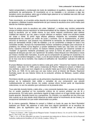 “Arte y alienación” de Herbert Read
64
habrá compendiado y condensado de modo de restablecer el equilibrio, inspirando con ello un
sentimiento de permanencia. El movimiento en sí es inestable y no conviene a algo tan
duradero como una estatua, salvo que el artista logre plasmar en su totalidad ese acto del cual
la obra representa sólo un instante”.53
Todo movimiento, en el sentido arriba descrito (el movimiento de arrojar el disco, por ejemplo),
es agresivo y Matisse muestra exactamente de qué manera la escultura sirve como medio para
desviar los instintos agresivos.
Tanto la pintura como la escultura son artes “plásticas”, y reciben ese nombre justamente
porque el artista procura reproducir la tridimensionalidad de los objetos. De todas las artes, es
quizá la escultura, por su índole misma, la que reúne mejores condiciones para obtener
cualidad tan esquiva; aun así, pese a ocupar siempre un espacio, hasta una escultura puede
ser chata e inerte. El pintor logra efectos plásticos mediante los contrastes tonales,
especialmente los creados por medio de luces y sombras. Con el impresionismo, el pintor
renunció al claroscuro -que produce muy fácilmente la sensación de tridimensionalidad pero
peca por demasiado simple y falto de realidad- y se vio constreñido a trabajar en base a los
contrastes tonales. Aunque los impresionistas hicieron verdaderos prodigios para solucionar el
problema, los artistas nunca llegaron a quedar satisfechos hasta que, tras toda una vida de
lucha, Cézanne encontró el camino. El maduro método propuesto por Cézanne consiste en
“modelar” el pigmento mediante pinceladas que toman la forma de planos organizados en
especies de bloques que dan una “apariencia” de solidez. Estos bloques son reforzados a veces
por líneas o bordes bien marcados, al punto que la composición se asemeja en ocasiones a la
pared de una cantera trabajada o, mejor, a uno de esos templos de Egipto o de la India tallados
en la roca viva de la montaña. Eso explica el calificativo de “escultórico” aplicado al estilo de
Cézanne.
El propio Matisse reconocía cuánto le debía a este gran pintor: “Cézanne fue maestro de todos
nosotros”, solía decir. En 1899, quizá a instancias de Pisarro, Matisse le compró a Vollard Las
tres bañistas, cuadro que tuvo colgado en su estudio hasta que lo donó al Museo de la ciudad
de París, en 1936. En la carta que con ese motivo envió al director del Museo, Raymond
Escholier (autor de una historia íntima de la evolución artística de Matisse), nuestro artista
escribió:54
Permítame decirle que este cuadro es de primerísimo importancia dentro de la obra de Cézanne
porque es la realización bien sólida y completa de una composición que estudió
cuidadosamente en varios lienzos, los cuales, aunque ahora forman parte de importantes
colecciones, no son los estudios que culminaron en la presente obra.
Tuve esta tela durante treinta y siete años, y creo conocerla bastante bien, aunque no del todo;
fue mi sostén espiritual en los momentos críticos de mi carrera artística; me dio fe y
perseverancia. Por esta razón, permítame rogarle la haga colocar en el lugar donde mejor se le
pueda apreciar. Necesita buena luz y perspectiva. Su colorido y su superficie son tan ricos que
sólo cuando se le mira desde cierta distancia es dable valorar el movimiento de las líneas y la
excepcional sobriedad con que están relacionadas sus partes.
En la misma operación, Matisse le compró a Vollard un busto de yeso de Henri Rochefort
realizado por Rodin. No sabemos si esta obra tuvo alguna gravitación en la escultura de
Matisse, pero es significativo que su primera incursión en este campo se produjera
53
“Notes of a Painter”, 1908. Traducción de Margaret Scolari. Tomado de Matisse: his Art and his Public, Alfred H.
Barr Jr., New York, 1951, pp. 120-1.
54
Barr, o. cit., p. 40 (los subrayados son míos). Se encontrará otra traducción en Matisse from the Life de Raymond
Escholien, traducción de Geraldine y H. M. Colville, Londres, 1960, p. 52.
 