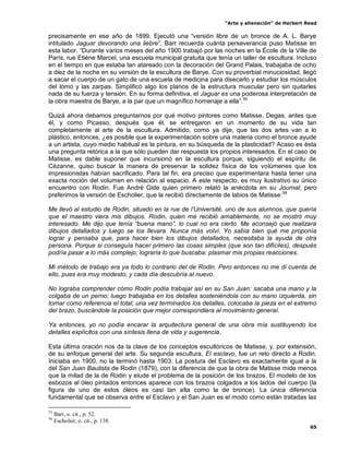 “Arte y alienación” de Herbert Read
65
precisamente en ese año de 1899. Ejecutó una “versión libre de un bronce de A. L. Barye
intitulado Jaguar devorando una liebre”. Barr recuerda cuánta perseverancia puso Matisse en
esta labor. “Durante varios meses del año 1900 trabajó por las noches en la École de la Ville de
París, rue Etiéne Marcel, una escuela municipal gratuita que tenía un taller de escultura. Incluso
en el tiempo en que estaba tan atareado con la decoración del Grand Palais, trabajaba de ocho
a diez de la noche en su versión de la escultura de Barye. Con su proverbial minuciosidad, llegó
a sacar el cuerpo de un gato de una escuela de medicina para disecarlo y estudiar los músculos
del lomo y las zarpas. Simplificó algo los planos de la estructura muscular pero sin quitarles
nada de su fuerza y tensión. En su forma definitiva, el Jaguar es una poderosa interpretación de
la obra maestra de Barye, a la par que un magnífico homenaje a ella”.55
Quizá ahora debamos preguntarnos por qué motivo pintores como Matisse, Degas, antes que
él, y como Picasso, después que él, se entregaron en un momento de su vida tan
completamente al arte de la escultura. Admitido, como ya dije, que las dos artes van a lo
plástico, entonces, ¿es posible que la experimentación sobre una materia como el bronce ayude
a un artista, cuyo medio habitual es la pintura, en su búsqueda de la plasticidad? Acaso es ésta
una pregunta retórica a la que sólo pueden dar respuesta los propios interesados. En el caso de
Matisse, es dable suponer que incursionó en la escultura porque, siguiendo el espíritu de
Cézanne, quiso buscar la manera de preservar la solidez física de los volúmenes que los
impresionistas habían sacrificado. Para tal fin, era preciso que experimentara hasta tener una
exacta noción del volumen en relación al espacio. A este respecto, es muy ilustrativo su único
encuentro con Rodin. Fue André Gide quien primero relató la anécdota en su Journal; pero
preferimos la versión de Escholier, que la recibió directamente de labios de Matisse:56
Me llevó al estudio de Rodin, situado en la rue de l‟Université, uno de sus alumnos, que quería
que el maestro viera mis dibujos. Rodin, quien me recibió amablemente, no se mostró muy
interesado. Me dijo que tenía “buena mano”, lo cual no era cierto. Me aconsejó que realizara
dibujos detallados y luego se los llevara. Nunca más volví. Yo sabía bien qué me proponía
lograr y pensaba que, para hacer bien los dibujos detallados, necesitaba la ayuda de otra
persona. Porque si conseguía hacer primero las cosas simples (que son tan difíciles), después
podría pasar a lo más complejo; lograría lo que buscaba: plasmar mis propias reacciones.
Mi método de trabajo era ya todo lo contrario del de Rodin. Pero entonces no me di cuenta de
ello, pues era muy modesto, y cada día descubría al nuevo.
No lograba comprender cómo Rodin podía trabajar así en su San Juan: sacaba una mano y la
colgaba de un perno; luego trabajaba en los detalles sosteniéndola con su mano izquierda, sin
tomar como referencia el total; una vez terminados los detalles, colocaba la pieza en el extremo
del brazo, buscándole la posición que mejor correspondiera al movimiento general.
Ya entonces, yo no podía encarar la arquitectura general de una obra mía sustituyendo los
detalles explícitos con una síntesis llena de vida y sugerencia.
Esta última oración nos da la clave de los conceptos escultóricos de Matisse, y, por extensión,
de su enfoque general del arte. Su segunda escultura, El esclavo, fue un reto directo a Rodin.
Iniciaba en 1900, no la terminó hasta 1903. La postura del Esclavo es exactamente igual a la
del San Juan Bautista de Rodin (1879), con la diferencia de que la obra de Matisse mide menos
que la mitad de la de Rodin y elude el problema de la posición de los brazos. El modelo de los
esbozos al óleo pintados entonces aparece con los brazos colgados a los lados del cuerpo (la
figura de uno de estos óleos es casi tan alta como la de bronce). La única diferencia
fundamental que se observa entre el Esclavo y el San Juan es el modo como están tratadas las
55
Barr, o. cit., p. 52.
56
Escholier, o. cit., p. 138.
 