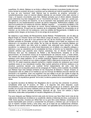 “Arte y alienación” de Herbert Read
66
superficies. En efecto, Matisse no se limita a reflejar las tensiones musculares locales sino que
busca recrear la sucesión de luces y sombras que se extiende por toda la superficie del cuerpo:
la suya es una “aventura” total. Dijimos que la escultura se propone -primordial y
característicamente- crear el volumen plástico además de una tensión entre este volumen o
masa y el espacio circundante; pues bien, Matisse pensaba que el efecto plástico deseado
podía obtenerse muy bien trabajando con un “movimiento de líneas” o, mejor aún -puesto que,
por aplicarse a la pintura de Cézanne, no es la expresión más apropiada para la escultura-,
trabajando en una resplandeciente sucesión de planos integrados. Refiriéndose a Maillol, cuya
obra es la perfección en materia de volumen, Matisse, expresó: “… La escultura de Maillol y mis
trabajos en este campo, nada tienen en común. Nunca hablamos al respecto. No habríamos
podido entendernos. Al igual que los maestros de la antigüedad, Maillol se concentraba en el
volumen; yo me inclino por los arabescos, como los artistas del Renacimiento. A Maillol no le
gustaba correr riesgos; yo los busco. El no era amigo de la aventura”.57
No sabemos a qué artistas del Renacimiento aludía Matisse. Probablemente, uno de ellos es
Miguel Ángel; en Checker Game and Piano Music (Juego de damas y música de piano), 1923,
figura un vaciado en yeso de lo que parecería ser uno de los Esclavos del maestro. Tal vez
también pensaba en Donatello, aunque, que yo sepa, Matisse nunca habló de arabescos con
referencia a la escultura de este artista. No se trata de dilucidar qué entendía Matisse por
arabesco, pero estimo que ésta sería la palabra más adecuada para describir su estilo
escultórico. Lo arabesco es un estilo lineal relacionado con el tallado y la caligrafía arábigos o
islámicos y que se caracteriza por la complejidad de línea; el término se ha extendido a toda
creación artística que presente esos mismos caracteres. Así, el Shorter Oxford English
Dictionary dice que “los arabescos de Rafael y del Renacimiento, basados en el arte
grecorromano, se encuentran incluso en la representación de criaturas vivas”, y hasta añade,
“tan variado uso se da ahora al vocablo”. Importa, sí, distinguir el arabesco como ornamento del
arabesco como rasgo estilístico. En un sentido superficial, Matisse sufrió la influencia del arte
decorativo que vio y admiró en sus visitas a Argelia (1906) y Marruecos (inviernos de 1911-12 y
1912-13). En estas ocasiones adquirió cacharros y tejidos ornados de arabescos que incluyó
repetidas veces en sus naturalezas muertas. Mas cuando aplicamos el término arabesco a su
escultura queremos denotar una cualidad formal independiente del color, más bien
emparentada con la exquisita yesería de las sinagogas de Toledo y otras ciudades. Es probable
que Matisse haya visto trabajos similares en las mezquinas de Biskara o Tánger. Empero, la
comparación sólo es válida en la medida en que los bronces de Matisse procuran siempre dar
animación a la superficie, crear una superficie viva que refleje a la par que sujete el juego de
tensiones musculares que ella recubre. Esto es parte de la “síntesis llena de vida y sugerencias”
que refuerza “la arquitectura general” de la obra, la eterna quietud de la monumentalidad de las
obras.
La siguiente escultura de Matisse fue Magdalena (de la cual hay dos versiones: la primera,
completada antes que El esclavo, en 1902, y la segunda, dos años después), cuyas
sinuosidades y cuyo ritmo entrelazado vuelven a hacernos pensar en lo arabesco. Igual cosa
sucede con el grupo de bronce realizado entre los años 1905 y 1908: Sacando espinas, Mujer
apoyada en las manos (ambas pequeñas), Desnudo de pie, Torso con cabeza y Figura
decorativa, todas ellas comparables en escala a Magdalena y El esclavo.
Fue poco después que Matisse terminó esta serie de bronce que Sara Stein tomó nota de las
colecciones dictadas por el artista en su acadèmite, abierta a instancias de otros, a principios de
1908. Estos apuntes, incluidos por Alfred Barr en su gran libro sobre Matisse, constituyen una
ayuda inapreciable para conocer y comprender los principios y métodos que, por la época en
que el maestro contaba treinta y ocho años, eran ya la base de sus realizaciones artísticas.
Algunos de sus asertos sobre el “estudio del modelo” son aplicables tanto a la escultura como a
57
Escholier, o. cit., p. 141 (la bastardilla me pertenece).
 