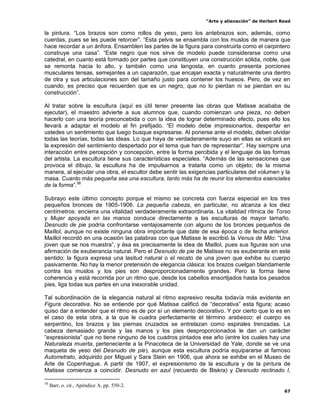 “Arte y alienación” de Herbert Read
67
la pintura. “Los brazos son como rollos de yeso, pero los antebrazos son, además, como
cuerdas, pues se les puede retorcer”. “Esta pelvis se ensambla con los muslos de manera que
hace recordar a un ánfora. Ensamblen las partes de la figura para construirla como el carpintero
construye una casa”. “Este negro que nos sirve de modelo puede considerarse como una
catedral, en cuanto está formado por partes que constituyen una construcción sólida, noble, que
se remonta hacia lo alto, y también como una langosta, en cuanto presenta porciones
musculares tensas, semejantes a un caparazón, que encajan exacta y naturalmente una dentro
de otra y sus articulaciones son del tamaño justo para contener los huesos. Pero, de vez en
cuando, es preciso que recuerden que es un negro, que no lo pierdan ni se pierdan en su
construcción”.
Al tratar sobre la escultura (aquí es útil tener presente las obras que Matisse acababa de
ejecutar), el maestro advierte a sus alumnos que, cuando comienzan una pieza, no deben
hacerlo con una teoría preconcebida o con la idea de lograr determinado efecto, pues ello los
llevará a adaptar el modelo al fin prefijado. “El modelo debe impresionarlos, despertar en
ustedes un sentimiento que luego busque expresarse. Al ponerse ante el modelo, deben olvidar
todas las teorías, todas las ideas. Lo que haya de verdaderamente suyo en ellas se volcará en
la expresión del sentimiento despertado por el tema que han de representar”. Hay siempre una
interacción entre percepción y concepción, entre la forma percibida y el lenguaje de las formas
del artista. La escultura tiene sus características especiales. “Además de las sensaciones que
provoca el dibujo, la escultura ha de impulsarnos a tratarla como un objeto; de la misma
manera, al ejecutar una obra, el escultor debe sentir las exigencias particulares del volumen y la
masa. Cuanto más pequeña sea una escultura, tanto más ha de reunir los elementos esenciales
de la forma”.58
Subrayo este último concepto porque el mismo se concreta con fuerza especial en los tres
pequeños bronces de 1905-1906. La pequeña cabeza, en particular, no alcanza a los diez
centímetros: encierra una vitalidad verdaderamente extraordinaria. La vitalidad rítmica de Torso
y Mujer apoyada en las manos conduce directamente a las esculturas de mayor tamaño.
Desnudo de pie podría confrontarse ventajosamente con alguno de los bronces pequeños de
Maillol, aunque no existe ninguna obra importante que date de esa época o de fecha anterior.
Maillol recordó en una ocasión las palabras con que Matisse le escribió la Venus de Milo: “Una
joven que se nos muestra”, y ésa es precisamente la idea de Maillol, pues sus figuras son una
afirmación de exuberancia natural. Pero el Desnudo de pie de Matisse no es exuberante en este
sentido; la figura expresa una lasitud natural o el recato de una joven que exhibe su cuerpo
pasivamente. No hay la menor pretensión de elegancia clásica: los brazos cuelgan blandamente
contra los muslos y los pies son desproporcionadamente grandes. Pero la forma tiene
coherencia y está recorrida por un ritmo que, desde los cabellos ensortijados hasta los pesados
pies, liga todas sus partes en una inexorable unidad.
Tal subordinación de la elegancia natural al ritmo expresivo resulta todavía más evidente en
Figura decorativa. No se entiende por qué Matisse calificó de “decorativa” esta figura; acaso
quiso dar a entender que el ritmo es de por sí un elemento decorativo. Y por cierto que lo es en
el caso de esta obra, a la que le cuadra perfectamente el término arabesco: el cuerpo es
serpentino, los brazos y las piernas cruzados se entrelazan como espirales trenzadas. La
cabeza demasiado grande y las manos y los pies desproporcionados le dan un carácter
“expresionista” que no tiene ninguno de los cuadros pintados ese año (entre los cuales hay una
Naturaleza muerta, perteneciente a la Pinacoteca de la Universidad de Yale, donde se ve una
maqueta de yeso del Desnudo de pie), aunque esta escultura podría equipararse al famoso
Autorretrato, adquirido por Miguel y Sara Stein en 1906, que ahora se exhibe en el Museo de
Arte de Copenhague. A partir de 1907, el expresionismo de la escultura y de la pintura de
Matisse comienza a coincidir. Desnudo en azul (recuerdo de Biskra) y Desnudo reclinado I,
58
Barr, o. cit., Apéndice A. pp. 550-2.
 