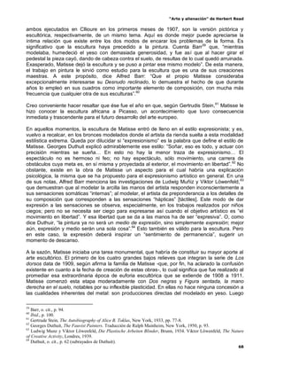 “Arte y alienación” de Herbert Read
68
ambos ejecutados en Cllioure en los primeros meses de 1907, son la versión pictórica y
escultórica, respectivamente, de un mismo tema. Aquí es donde mejor puede apreciarse la
íntima relación que existe entre los dos modos de encarar los problemas de la forma. Es
significativo que la escultura haya precedido a la pintura. Cuenta Barr59
que, “mientras
modelaba, humedeció el yeso con demasiada generosidad, y fue así que al hacer girar el
pedestal la pieza cayó, dando de cabeza contra el suelo, de resultas de lo cual quedó arruinada.
Exasperado, Matisse dejó la escultura y se puso a pintar ese mismo modelo”. De esta manera,
el trabajo en pintura le sirvió como estudio para la escultura que es una de sus creaciones
maestras. A este propósito, dice Alfred Barr: “Que el propio Matisse consideraba
excepcionalmente interesarse su Desnudo reclinado, lo demuestra el hecho de que durante
años lo empleó en sus cuadros como importante elemento de composición, con mucha más
frecuencia que cualquier otra de sus esculturas”.60
Creo conveniente hacer resaltar que ése fue el año en que, según Gertrudis Stein,61
Matisse le
hizo conocer la escultura africana a Picasso, un acontecimiento que tuvo consecuencia
inmediata y trascendente para el futuro desarrollo del arte europeo.
En aquellos momentos, la escultura de Matisse entró de lleno en el estilo expresionista; y es,
vuelvo a recalcar, en los bronces modelados donde el artista da rienda suelta a esta modalidad
estilística extrema. Queda por dilucidar si “expresionismo” es la palabra que define el estilo de
Matisse. Georges Duthuit explicó admirablemente ese estilo: “Soñar, eso es todo, y actuar con
precisión mientras se sueña… En esto no hay la menor traza de expresionismo… El
espectáculo no es hermoso ni feo; no hay espectáculo, sólo movimiento, una carrera de
obstáculos cuya meta es, en sí misma y proyectada al exterior, el movimiento en libertad”.62
No
obstante, existe en la obra de Matisse un aspecto para el cual habría una explicación
psicológica, la misma que se ha propuesto para el expresionismo artístico en general. En una
de sus notas, Alfred Barr menciona las investigaciones de Ludwig Muñiz y Viktor Löwenfeld,63
que demuestran que al modelar la arcilla las manos del artista responden inconscientemente a
sus sensaciones somáticas “internas”; al modelar, el artista da preponderancia a los detalles de
su composición que corresponden a las sensaciones “hápticas” [táctiles]. Este modo de dar
expresión a las sensaciones se observa, especialmente, en los trabajos realizados por niños
ciegos; pero no se necesita ser ciego para expresarse así cuando el objetivo artístico es “el
movimiento en libertad”. Y esa libertad que se da a las manos ha de ser “expresiva”. O, como
dice Duthuir, “la pintura ya no será un medio de expresión, sino simplemente expresión; mejor
aún, expresión y medio serán una sola cosa”.64
Esto también es válido para la escultura. Pero
en este caso, la expresión deberá inspirar un “sentimiento de permanencia”, sugerir un
momento de descanso.
A la sazón, Matisse iniciaba una tarea monumental, que habría de constituir su mayor aporte al
arte escultórico. El primero de los cuatro grandes bajos relieves que integran la serie de Los
dorsos data de 1909, según afirma la familia de Matisse -que, por fin, ha aclarado la confusión
existente en cuanto a la fecha de creación de estas obras-, lo cual significa que fue realizado al
promediar esa extraordinaria época de euforia escultórica que se extiende de 1908 a 1911.
Matisse comenzó esta etapa moderadamente con Dos negras y Figura sentada, la mano
derecha en el suelo, notables por su inflexible plasticidad. En ellas no hace ninguna concesión a
las cualidades inherentes del metal: son producciones directas del modelado en yeso. Luego
59
Barr, o. cit., p. 94.
60
Ibid., p. 100.
61
Gertrude Stein, The Autobiography of Alice B. Toklas, New York, 1933, pp. 77-8.
62
Georges Duthuit, The Fauvist Painters. Traducción de Ralph Mainheim, New York, 1950, p. 93.
63
Ludwig Munz y Viktor Löwenfeld, Die Plastische Arbeiten Blinder, Brunn, 1934. Viktor Löwenfeld, The Nature
of Creative Activity, Londres, 1939.
64
Duthuit, o. cit., p. 62 (subrayados de Duthuit).
 