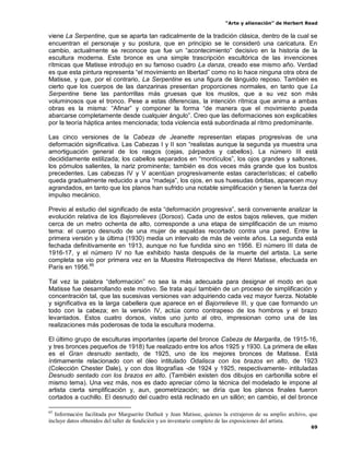 “Arte y alienación” de Herbert Read
69
viene La Serpentine, que se aparta tan radicalmente de la tradición clásica, dentro de la cual se
encuentran el personaje y su postura, que en principio se le consideró una caricatura. En
cambio, actualmente se reconoce que fue un “acontecimiento” decisivo en la historia de la
escultura moderna. Este bronce es una simple trascripción escultórica de las invenciones
rítmicas que Matisse introdujo en su famoso cuadro La danza, creado ese mismo año. Verdad
es que esta pintura representa “el movimiento en libertad” como no lo hace ninguna otra obra de
Matisse, y que, por el contrario, La Serpentine es una figura de lánguido reposo. También es
cierto que los cuerpos de las danzarinas presentan proporciones normales, en tanto que La
Serpentine tiene las pantorrillas más gruesas que los muslos, que a su vez son más
voluminosos que el tronco. Pese a estas diferencias, la intención rítmica que anima a ambas
obras es la misma: “Afinar” y componer la forma “de manera que el movimiento pueda
abarcarse completamente desde cualquier ángulo”. Creo que las deformaciones son explicables
por la teoría háptica antes mencionada; toda violencia está subordinada al ritmo predominante.
Las cinco versiones de la Cabeza de Jeanette representan etapas progresivas de una
deformación significativa. Las Cabezas I y II son “realistas aunque la segunda ya muestra una
amortiguación general de los rasgos (cejas, párpados y cabellos). La número III está
decididamente estilizada; los cabellos separados en “montículos”, los ojos grandes y saltones,
los pómulos salientes, la nariz prominente; también es dos veces más grande que los bustos
precedentes. Las cabezas IV y V acentúan progresivamente estas características; el cabello
queda gradualmente reducido a una “madeja”, los ojos, en sus huesudas órbitas, aparecen muy
agrandados, en tanto que los planos han sufrido una notable simplificación y tienen la fuerza del
impulso mecánico.
Previo al estudio del significado de esta “deformación progresiva”, será conveniente analizar la
evolución relativa de los Bajorrelieves (Dorsos). Cada uno de estos bajos relieves, que miden
cerca de un metro ochenta de alto, corresponde a una etapa de simplificación de un mismo
tema: el cuerpo desnudo de una mujer de espaldas recortado contra una pared. Entre la
primera versión y la última (1930) media un intervalo de más de veinte años. La segunda está
fechada definitivamente en 1913, aunque no fue fundida sino en 1956. El número III data de
1916-17, y el número IV no fue exhibido hasta después de la muerte del artista. La serie
completa se vio por primera vez en la Muestra Retrospectiva de Henri Matisse, efectuada en
París en 1956.65
Tal vez la palabra “deformación” no sea la más adecuada para designar el modo en que
Matisse fue desarrollando este motivo. Se trata aquí también de un proceso de simplificación y
concentración tal, que las sucesivas versiones van adquiriendo cada vez mayor fuerza. Notable
y significativa es la larga cabellera que aparece en el Bajorrelieve III, y que cae formando un
todo con la cabeza; en la versión IV, actúa como contrapeso de los hombros y el brazo
levantados. Estos cuatro dorsos, vistos uno junto al otro, impresionan como una de las
realizaciones más poderosas de toda la escultura moderna.
El último grupo de esculturas importantes (aparte del bronce Cabeza de Margarita, de 1915-16,
y tres bronces pequeños de 1918) fue realizado entre los años 1925 y 1930. La primera de ellas
es el Gran desnudo sentado, de 1925, uno de los mejores bronces de Matisse. Está
íntimamente relacionado con el óleo intitulado Odalisca con los brazos en alto, de 1923
(Colección Chester Dale), y con dos litografías -de 1924 y 1925, respectivamente- intituladas
Desnudo sentado con los brazos en alto. (También existen dos dibujos en carbonilla sobre el
mismo tema). Una vez más, nos es dado apreciar cómo la técnica del modelado le impone al
artista cierta simplificación y, aun, geometrización; se diría que los planos finales fueron
cortados a cuchillo. El desnudo del cuadro está reclinado en un sillón; en cambio, el del bronce
65
Información facilitada por Marguerite Duthuit y Jean Matisse, quienes la extrajeron de su amplio archivo, que
incluye datos obtenidos del taller de fundición y un inventario completo de las exposiciones del artista.
 