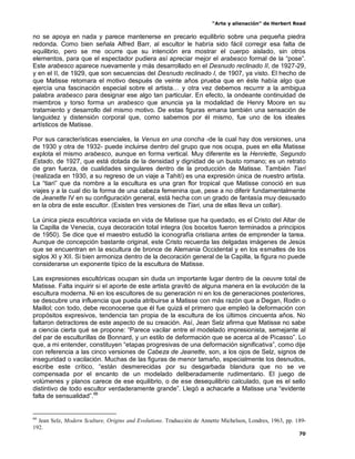 “Arte y alienación” de Herbert Read
70
no se apoya en nada y parece mantenerse en precario equilibrio sobre una pequeña piedra
redonda. Como bien señala Alfred Barr, al escultor le habría sido fácil corregir esa falta de
equilibrio, pero se me ocurre que su intención era mostrar el cuerpo aislado, sin otros
elementos, para que el espectador pudiera así apreciar mejor el arabesco formal de la “pose”.
Este arabesco aparece nuevamente y más desarrollado en el Desnudo reclinado II, de 1927-29,
y en el II, de 1929, que son secuencias del Desnudo reclinado I, de 1907, ya visto. El hecho de
que Matisse retomara el motivo después de veinte años prueba que en éste había algo que
ejercía una fascinación especial sobre el artista… y otra vez debemos recurrir a la ambigua
palabra arabesco para designar ese algo tan particular. En efecto, la ondeante continuidad de
miembros y torso forma un arabesco que anuncia ya la modalidad de Henry Moore en su
tratamiento y desarrollo del mismo motivo. De estas figuras emana también una sensación de
languidez y distensión corporal que, como sabemos por él mismo, fue uno de los ideales
artísticos de Matisse.
Por sus características esenciales, la Venus en una concha -de la cual hay dos versiones, una
de 1930 y otra de 1932- puede incluirse dentro del grupo que nos ocupa, pues en ella Matisse
explota el mismo arabesco, aunque en forma vertical. Muy diferente es la Henriette, Segundo
Estado, de 1927, que está dotada de la densidad y dignidad de un busto romano; es un retrato
de gran fuerza, de cualidades singulares dentro de la producción de Matisse. También Tiari
(realizada en 1930, a su regreso de un viaje a Tahití) es una expresión única de nuestro artista.
La “tiari” que da nombre a la escultura es una gran flor tropical que Matisse conoció en sus
viajes y a la cual dio la forma de una cabeza femenina que, pese a no diferir fundamentalmente
de Jeanette IV en su configuración general, está hecha con un grado de fantasía muy desusado
en la obra de este escultor. (Existen tres versiones de Tiari, una de ellas lleva un collar).
La única pieza escultórica vaciada en vida de Matisse que ha quedado, es el Cristo del Altar de
la Capilla de Venecia, cuya decoración total integra (los bocetos fueron terminados a principios
de 1950). Se dice que el maestro estudió la iconografía cristiana antes de emprender la tarea.
Aunque de concepción bastante original, este Cristo recuerda las delgadas imágenes de Jesús
que se encuentran en la escultura de bronce de Alemania Occidental y en los esmaltes de los
siglos XI y XII. Si bien armoniza dentro de la decoración general de la Capilla, la figura no puede
considerarse un exponente típico de la escultura de Matisse.
Las expresiones escultóricas ocupan sin duda un importante lugar dentro de la oeuvre total de
Matisse. Falta inquirir si el aporte de este artista gravitó de alguna manera en la evolución de la
escultura moderna. Ni en los escultores de su generación ni en los de generaciones posteriores,
se descubre una influencia que pueda atribuirse a Matisse con más razón que a Degan, Rodin o
Maillol; con todo, debe reconocerse que él fue quizá el primero que empleó la deformación con
propósitos expresivos, tendencia tan propia de la escultura de los últimos cincuenta años. No
faltaron detractores de este aspecto de su creación. Así, Jean Selz afirma que Matisse no sabe
a ciencia cierta qué se propone: “Parece vacilar entre el modelado impresionista, semejante al
del par de esculturillas de Bonnard, y un estilo de deformación que se acerca al de Picasso”. Lo
que, a mi entender, constituyen “etapas progresivas de una deformación significativa”, como dije
con referencia a las cinco versiones de Cabeza de Jeanette, son, a los ojos de Selz, signos de
inseguridad o vacilación. Muchas de las figuras de menor tamaño, especialmente los desnudos,
escribe este crítico, “están desmerecidas por su desgarbada blandura que no se ve
compensada por el encanto de un modelado deliberadamente rudimentario. El juego de
volúmenes y planos carece de ese equilibrio, o de ese desequilibrio calculado, que es el sello
distintivo de todo escultor verdaderamente grande”. Llegó a achacarle a Matisse una “evidente
falta de sensualidad”.66
66
Jean Selz, Modern Sculture, Origins and Evolutions. Traducción de Annette Michelson, Londres, 1963, pp. 189-
192.
 