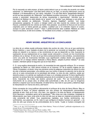 “Arte y alienación” de Herbert Read
71
Por lo expuesto en este ensayo, el lector podrá deducir que yo no estoy de acuerdo con estas
opiniones. La “deformación” que Selz tanto critica es, en rigor, un recurso intencional -como ya
expliqué- y el desequilibrio es, por cierto, calculado. Y lo que Selz llama “desgarbada blandura”
es tal vez esa sensación de “distensión” que Matisse buscaba comunicar: “Un arte de equilibrio,
pureza y serenidad, desprovisto de temas inquietantes o deprimentes”. Admitido que la
escultura de Matisse no está dotado de la “gracia” o la “lucidez” que distingue a sus pinturas,
mas esto también es deliberado. “Encanto, ligereza, fragilidad”, escribió, “son todas
sensaciones pasajeras. Si vuelvo a trabajar sobre una tela cuando los colores aún están
frescos, probablemente los colores se harán más pesados: se perderá la frescura de los tonos
originales pero se habrá ganado en solidez, cualidad que a mi entender mejora el cuadro,
aunque le quite seducción visual”.67
Para ir perfeccionando esta cualidad, Matisse se volcó
hacia la escultura, el arte de la solidez. “El resultado es la unidad, y el reposo espiritual”.
CAPÍTULO IX
HENRY MOORE: ARQUETIPO DE LO CONCILIADOR
La obra de un artista puede enfocarse desde dos puntos de vista. Uno es el que podríamos
llamar histórico, y que, traslado al plano de lo personal, se convierte en biográfico: estudia al
artista en relación a su época y a las condiciones en que se desarrolló su vida, buscando la
explicación de sus realizaciones en su origen social, educación y vínculo con los movimientos
artísticos de su tiempo. El otro es el que toma exclusivamente la obra artística, considerándola
como una serie de invenciones formales cuya significación analiza desde una perspectiva
universal. En un trabajo anterior dedicado a Henry Moore, adopté el primer método;68
en esta
ocasión, intentaré aplicar el segundo que es el más difícil.
C. G. Jung explica claramente la razón y la necesidad de este segundo enfoque. En un ensayo
publicado en Berlín en 1930 (ahora incluido en el Volumen 15º de la edición inglesa de sus
Obras Completas), el doctor Jung nos previene contra la peligrosa costumbre de reducir la obra
de arte a factores personales, una práctica que nos inclina a desviar la atención de la obra de
arte en sí para concentrarla en la psicología del artista. La obra de arte, reafirma, existe por
derecho propio y no admite ser explicada en base a un complejo personal. Si tiene significación
general, es porque llena las necesidades psíquicas de la sociedad en que vive el artista; por lo
tanto, trasciende los límites del destino personal del autor. “Por ser fundamentalmente
instrumento de su propia obra, el artista está subordinado a ella; de ahí que no tengamos
derecho a esperar que nos la interprete. Al darle forma, hizo todo lo que podía y debemos dejar
la interpretación en manos de otros y del futuro”.
Estos conceptos de Jung justifican plenamente mi enfoque de la obra de Henry Moore. Mas no
se asuste el lector, no pienso agobiarlo con otro ensayo de interpretación psicoanalítica
aplicada al arte. Esto ya lo hizo, muy bien, con relación a la obra de Moore, el desaparecido
Erich Neumann, verdadero genio de la psicología.69
Mis miras son más modestas. Aceptada la
diferenciación que hace Jung entre la obra de arte que se basa en material proveniente de la
vida consciente del artista -"sus experiencias capitales, sus fuertes sentimientos, sus
sufrimientos, sus pasiones, en fin, todo lo que configura el destino humano en general”-, y la
obra de arte que emana de las profundidades de la mente -"cuala si hubiera emergido del
67
Barr, o. cit., pp. 119-23 (el subrayado es mío). Henri Matisse, “Notes of a Painter”, publicado originalmente en La
Grande Revue, 25 de diciembre de 1908.
68
Herbert Read, Henry Moore, Life and Work, Londres, 1965.
69
Erich Neumann, The Archetypal World of Henry Moore, New York, 1959.
 