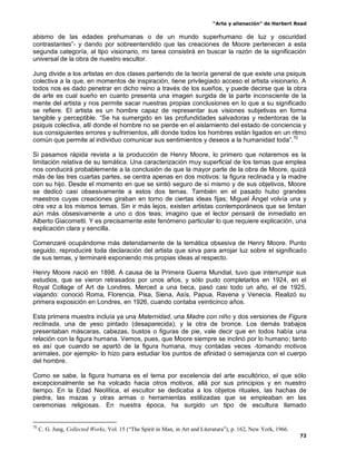 “Arte y alienación” de Herbert Read
72
abismo de las edades prehumanas o de un mundo superhumano de luz y oscuridad
contrastantes”- y dando por sobreentendido que las creaciones de Moore pertenecen a esta
segunda categoría, al tipo visionario, mi tarea consistirá en buscar la razón de la significación
universal de la obra de nuestro escultor.
Jung divide a los artistas en dos clases partiendo de la teoría general de que existe una psiquis
colectiva a la que, en momentos de inspiración, tiene privilegiado acceso el artista visionario. A
todos nos es dado penetrar en dicho reino a través de los sueños, y puede decirse que la obra
de arte es cual sueño en cuanto presenta una imagen surgida de la parte inconsciente de la
mente del artista y nos permite sacar nuestras propias conclusiones en lo que a su significado
se refiere. El artista es un hombre capaz de representar sus visiones subjetivas en forma
tangible y perceptible. “Se ha sumergido en las profundidades salvadoras y redentoras de la
psiquis colectiva, allí donde el hombre no se pierde en el aislamiento del estado de conciencia y
sus consiguientes errores y sufrimientos, allí donde todos los hombres están ligados en un ritmo
común que permite al individuo comunicar sus sentimientos y deseos a la humanidad toda”.70
Si pasamos rápida revista a la producción de Henry Moore, lo primero que notaremos es la
limitación relativa de su temática. Una caracterización muy superficial de los temas que emplea
nos conducirá probablemente a la conclusión de que la mayor parte de la obra de Moore, quizá
más de las tres cuartas partes, se centra apenas en dos motivos: la figura reclinada y la madre
con su hijo. Desde el momento en que se sintió seguro de sí mismo y de sus objetivos, Moore
se dedicó casi obsesivamente a estos dos temas. También en el pasado hubo grandes
maestros cuyas creaciones giraban en torno de ciertas ideas fijas; Miguel Ángel volvía una y
otra vez a los mismos temas. Sin ir más lejos, existen artistas contemporáneos que se limitan
aún más obsesivamente a uno o dos teas; imagino que el lector pensará de inmediato en
Alberto Giacometti. Y es precisamente este fenómeno particular lo que requiere explicación, una
explicación clara y sencilla.
Comenzaré ocupándome más detenidamente de la temática obsesiva de Henry Moore. Punto
seguido, reproduciré toda declaración del artista que sirva para arrojar luz sobre el significado
de sus temas, y terminaré exponiendo mis propias ideas al respecto.
Henry Moore nació en 1898. A causa de la Primera Guerra Mundial, tuvo que interrumpir sus
estudios, que se vieron retrasados por unos años, y sólo pudo completarlos en 1924, en el
Royal Collage of Art de Londres. Merced a una beca, pasó casi todo un año, el de 1925,
viajando: conoció Roma, Florencia, Pisa, Siena, Asís, Papua, Ravena y Venecia. Realizó su
primera exposición en Londres, en 1926, cuando contaba veinticinco años.
Esta primera muestra incluía ya una Maternidad, una Madre con niño y dos versiones de Figura
reclinada, una de yeso pintado (desaparecida), y la otra de bronce. Los demás trabajos
presentaban máscaras, cabezas, bustos o figuras de pie, vale decir que en todos había una
relación con la figura humana. Vemos, pues, que Moore siempre se inclinó por lo humano; tanto
es así que cuando se apartó de la figura humana, muy contadas veces -tomando motivos
animales, por ejemplo- lo hizo para estudiar los puntos de afinidad o semejanza con el cuerpo
del hombre.
Como se sabe, la figura humana es el tema por excelencia del arte escultórico, el que sólo
excepcionalmente se ha volcado hacia otros motivos, allá por sus principios y en nuestro
tiempo. En la Edad Neolítica, el escultor se dedicaba a los objetos rituales, las hachas de
piedra, las mazas y otras armas o herramientas estilizadas que se empleaban en las
ceremonias religiosas. En nuestra época, ha surgido un tipo de escultura llamado
70
C. G. Jung, Collected Works, Vol. 15 (“The Spirit in Man, in Art and Literatura”), p. 162, New York, 1966.
 