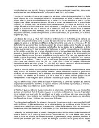 “Arte y alienación” de Herbert Read
73
“constructivismo”, que también debe su inspiración a las herramientas (máquinas y estructuras
arquitectónicas) y es deliberadamente “no figurativo”, vale decir, no humano.
Los griegos fueron los primeros que pusieron su escultura casi exclusivamente al servicio de la
figura humana. La razón de esta parcialidad ha de buscarse en su “ethos” o modo de vida, que
ve una relación directa entre la virtud cívica y la perfección física e identifica la belleza con las
proporciones ideales del cuerpo humano (las que a su vez se encuentran en la armonía del
universo). El hombre sabio ha de esforzarse constantemente por afinar las armonías de su
cuerpo en bien de la concordia de su alma, dijo Platón (La República X, 591). En la escultura
griega, el cuerpo no es sólo el símbolo de la perfección física sino también el de la belleza
moral: el espectáculo más hermoso, dice Platón, se da en “la coincidencia de una bella
disposición del alma con la correspondiente y armoniosa belleza, de igual índole, de la forma
corporal” (III, 402).
Los ideales de belleza y virtud han variado en el transcurso de la historia, pero siempre se
consideró el cuerpo humano como el punto de “coincidencia” de ambos ideales. La escultura
egipcia, la gótica o la barroca, modificaron la figura humana cada una a su manera, a fin de
darle la forma que concordara con la disposición del alma de cada pueblo. Resulta así que la
forma que se da al cuerpo en escultura es fiel reflejo de los ideales de la civilización o de la
religión que la crearon. El ideal griego era la “belleza de la razón”; otros pueblos y otras épocas
se han regido, en cambio, por el temor a lo desconocido, o bien por las ansias de una existencia
absoluta o trascendental, por la búsqueda de un principio vital ajeno a las preocupaciones
humanas. Nuestra propia época es anteclásica en este sentido. Por más que apreciemos los
ideales griegos de armonía y serenidad, nos son extraños porque no “coinciden” con nuestro
concepto de la realidad. Y como el arte actual busca formas que guarden correspondencia
convincente con nuestro modo de ver, por lógica esas formas no pueden asemejarse
demasiado a las de escultura griega. Con todo, hay algo que no ha variado; el cuerpo humano
sigue siendo el más fiel “reflejo” de la realidad que queremos representar.
Desde el principio Henry Moore tuvo plena conciencia de la necesaria correspondencia entre
arte y realidad del momento (si la palabra “realidad” parece demasiado “metafísica”, podríamos
sustituirla por “circunstancias”). Así lo demostró en la famosa declaración hecha a comienzos de
su carrera: “La belleza, en el sentido que se le daba en el último período griego o en el
Renacimiento, no es el objetivo de mi escultura”. Rechazo que explicó con estas razones:
Hay una diferencia de función entre la belleza de expresión y la fuerza de expresión. La primera
se propone complacer los sentidos; la segunda encierra una vitalidad espiritual que, a mi juicio,
conmueve más y cala más hondo que los sentidos.
El hecho de que una obra no busque reproducir la apariencia exterior de las cosas no significa
que sea un intento de huir de la vida; muy por el contrario, podría ser una manera de penetrar
en la realidad, una expresión del significado de la vida, un estímulo para que vivamos más
intensamente, y no un sedante o un narcótico, una manifestación de buen gusto, una agradable
combinación de formas y colores, o un ornamento de la vida.
En esta sustanciosa filosofía del arte encontramos los fundamentos de la posterior evolución del
estilo de Moore, ya bien establecidos en la primera década de su vida de artista. Si bien los
conceptos reproducidos constituyen una adecuada y clara declaración de principios, comentaré
brevemente una o dos frases que, a mi entender, podrían tener interesantes derivaciones.
La filosofía del arte implícita en el párrafo citado gira en torno de una diferenciación fundamental
entre la “función” de la belleza y de la vitalidad dentro del arte. Sin duda, Moore partió de las
ideas, si no de los escritos, de Wilhelm Worringer, cuyas obras yo, amigo de Moore, contribuí a
difundir por entonces (en 1924, compilé los ensayos póstumos de un joven filósofo inglés
 