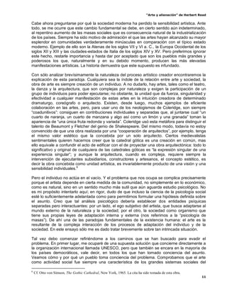 “Arte y alienación” de Herbert Read
11
Cabe ahora preguntarse por qué la sociedad moderna ha perdido la sensibilidad artística. Ante
todo, se me ocurre que este cambio fundamental se debe, en cierto sentido aún indeterminado,
al repentino aumento de las masas sociales que es consecuencia natural de la industrialización
de los países. Siempre ha sido motivo de admiración el que las artes hayan alcanzado su mayor
esplendor en comunidades verdaderamente minúsculas en comparación con el típico estado
moderno. Ejemplo de ello son la Atenas de los siglos VII y VI a. C., la Europa Occidental de los
siglos XII y XIII y las ciudades-estados de Italia de los siglos XIV y XV. Pero preferimos ignorar
este hecho, restarle importancia y hasta dar por aceptado que son los pueblos más grandes y
poderosos los que, naturalmente y en su debido momento, producen las más elevadas
manifestaciones artísticas. La historia demuestra que este supuesto es infundado.
Con sólo analizar brevísimamente la naturaleza del proceso artístico creador encontraremos la
explicación de esta paradoja. Cualquiera sea la índole de la relación entre arte y sociedad, la
obra de arte es siempre creación de un individuo. A no dudarlo, hay artes, tales como el teatro,
la danza y la arquitectura, que son complejas por naturaleza y exigen la participación de un
grupo de individuos para poder ejecutarse; no obstante, la unidad que da fuerza, singularidad y
efectividad a cualquier manifestación de estas artes en la intuición creadora de determinado
dramaturgo, coreógrafo o arquitecto. Existen, desde luego, muchos ejemplos de eficiente
colaboración en las artes, pero, para usar uno de los neologismos de Coleridge, son siempre
“coadunitivos”: consiguen en contribuciones individuales y separadas que, al juntarse cual “un
cuarto de naranja, un cuarto de manzana y algo así como un limón y una granada” toman la
apariencia de “una única fruta redonda y variada”. Coleridge usó esta metáfora para distinguir el
talento de Beaumont y Fletcher del genio de Shakespeare. Del mismo modo, todavía no estoy
convencido de que una obra realizada por una “cooperación de arquitectos”, por ejemplo, tenga
el mismo valor estético que la concebida por un solo arquitecto. Ciertos medievalistas
sentimentales quieren hacernos creer que la catedral gótica es una creación en común, mas
ello equivale a confundir el acto de edificar con el de proyectar una obra arquitectónica: todo lo
significativo y original de cualquiera de las catedrales góticas es “la expresión singular de una
experiencia singular”; y aunque la arquitectura, cuando es compleja, requiere siempre la
intervención de ejecutantes subsidiarios, constructores y artesanos, el concepto estético, es
decir la obra concebida como unidad artística, es invariablemente producto de una visión y una
sensibilidad individuales.6
Pero el individuo no actúa en el vacío. Y el problema que nos ocupa se complica precisamente
porque el artista depende en cierta medida de la comunidad, no simplemente en lo económico,
como es natural, sino en un sentido mucho más sutil que aún aguarda estudio psicológico. No
es mi propósito intentarlo aquí; en rigor, dudo de que incluso la ciencia de la psicología social
esté lo suficientemente adelantada como para permitirnos formular una hipótesis definida sobre
el asunto. Creo que tal análisis psicológico debería establecer dos entidades psíquicas
separadas pero interactuantes: por un lado, el ego subjetivo del artista, que busca adaptarse al
mundo externo de la naturaleza y la sociedad; por el otro, la sociedad como organismo que
tiene sus propias leyes de adaptación interna y externa (nos referimos a la “psicología de
masas”). De ahí una de las paradojas fundamentales de la existencia humana: el arte es la
resultante de la compleja interacción de los procesos de adaptación del individuo y de la
sociedad. En este ensayo sólo me es dado tratar brevemente sobre tan intrincada situación.
Tal vez debo comenzar refiriéndome a los caminos que se han buscado para evadir el
problema. En primer lugar, me ocuparé de una supuesta solución que concierne directamente a
la organización internacional llamada UNESCO, pero que también se encara en la mayoría de
los países democráticos, vale decir, en todos los que han tomado conciencia del asunto.
Veamos cómo y por qué un pueblo toma conciencia del problema. Comprobamos que el arte
como actividad social fue siempre una característica de los grandes sistemas sociales del
6
Cf. Otto von Simson, The Gothic Cathedral, New York, 1965. La cita ha sido tomada de esta obra.
 