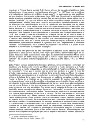 “Arte y alienación” de Herbert Read
74
muerto en la Primera Guerra Mundial, T. E. Hulme, a través de los cuales el público de habla
inglesa tuvo su primer contacto con las ideas de Worringer;71
en 1927 logré que se publicara
una traducción de La Forma en el Gótico, de este autor72
). No quiero decir con esto que Moore
se haya inspirado directamente en Worringer; hacia 1908, este último intuyó la revolución que
estaba a punto de producirse en el arte europeo. Fue así como dio base teórica a ideas que ya
estaban “en el aire”. No creo que a Moore se le hubiera ocurrido contrastar precisamente las
palabras belleza y vitalidad de no haber conocido, aunque más no fuera indirectamente, la tesis
de Worringer (que, resumidamente, enuncia: la historia del arte demuestra que, en ciertos
períodos, la sociedad no se satisface con la armonía orgánica como modo de expresión, y se
inclina a lo lineal, a lo inorgánico para dar base a un arte de más movimiento y expresión, a un
arte dotado de lo que Worringer llama “el inquietante pathos que acompaña a la animación de lo
inorgánico”). Por supuesto, el no conformarse con lo puramente bello no significa evadirse de la
“vida”: ésta no tiene por qué ser sólo serenidad y alegría; también es, en muchos aspectos,
vigor, apremio, desasosiego. Los griegos perseguían el ideal de imponer una armonía abstracta
o sensual a esta vitalidad ciega; el ideal contrario, que cabría denominar gótico, acepta dicha
vitalidad como una virtud en sí misma, como una fuerza que impulsa al hombre a “vivir más
intensamente”, como medio de expresar “el significado de la vida”, de penetrar en la esencia de
“realidad”. Por consiguiente, no es cuestión de propender a la armonía o al placer; lo que
importa es la penetración o la percepción psicológica.
Esto en cuanto a los propósitos del arte. Pero además la escultura es una artesanía que, para
poder llevar a cabo los fines del arte, debe regirse por ciertas y determinadas reglas sin las
cuales fracasaría. Nadie supo enunciar estas reglas tan claramente como lo hizo Moore en un
artículo aparecido en 1937 y luego incluido con el título de “Notas sobre la Escultura” en el
Volumen I de Sculpture and Drawings [Escultura y Dibujos] (cuarta edición, 1957, pp. XXXIII-
XXXV).
Estas “Notas” -aunque estrictamente técnicas o prácticas, como corresponde- comienzan por
establecer una división neta entre lo que Moore denomina la “parte” consciente y la “parte”
inconsciente de la mente, atribuyendo a la primera la función de “resolver conflictos”, “organizar
los recuerdos” y “evitar que el escultor trate de tomar dos senderos a la vez”. El resto del
artículo versa principalmente sobre el problema de la forma. Es decir que Moore no empieza
ocupándose de aspectos ajenos a la escultura en sí, como son la perfección física, las virtudes
cívicas o la belleza de la razón; toca directamente un problema perceptual, a saber, el de
“captar la forma en la totalidad de su existencia espacial”. El escultor debe esforzarse
continuamente por “meterse la forma sólida en la cabeza, por así decirlo”. Ha de identificarse
con el centro de gravedad de la forma sólida para tratar de ver y sentir desde adentro el espacio
que ella ocupa. Esto es lo que algunos llaman empatía, proceso que también se produce en
quien contempla una obra escultórica. Tras acotar que el concepto de forma es en extremo
indefinido, Moore puntualiza que algunas formas son “universales” en cuanto todos estamos
subconscientemente condicionados a ellas, “que provocan en nosotros una respuesta siempre
que nuestra parte consciente no les cierre el camino”. Es ésta una observación importante
sobre la cual volveré luego. Moore reconoce que a él personalmente le interesan sobre todo
ciertas y determinadas formas (como las que se encuentran en huesos, conchillas, guijarros y,
en especial, la figura humana). No aclara la razón de esta preferencia, dando por sentado que
se trata de una reacción humana normal. Sin embargo, admite que el escultor moderno no debe
ni puede limitarse a una unidad-forma -como la figura humana-, sino que ha de interrelacionar y
combinar en un todo orgánico distintas formas de dimensiones, constitución y orientación
diversas. Su ideal es “una composición que tenga una forma plena, integrada por masas de
distintos tamaños y secciones que se aúnen en una relación espacial”. Esta concepción algo
barroca de la composición explica por qué, pese a aceptar la importancia histórica de Brancusi
71
T. E. Hulme, Speculations, Londres, 1924.
72
Wilhelm Worringer, Form in Gothic, Londres, 1927.
 