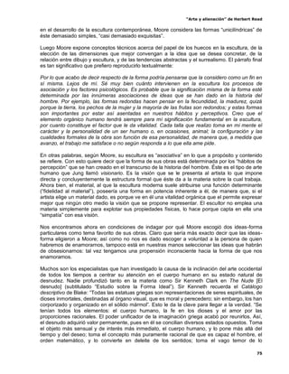 “Arte y alienación” de Herbert Read
75
en el desarrollo de la escultura contemporánea, Moore considera las formas “unicilíndricas” de
éste demasiado simples, “casi demasiado exquisitas”.
Luego Moore expone conceptos técnicos acerca del papel de los huecos en la escultura, de la
elección de las dimensiones que mejor convengan a la idea que se desea concretar, de la
relación entre dibujo y escultura, y de las tendencias abstractas y el surrealismo. El párrafo final
es tan significativo que prefiero reproducirlo textualmente:
Por lo que acabo de decir respecto de la forma podría pensarse que la considero como un fin en
sí misma. Lejos de mí. Sé muy bien cuánto intervienen en la escultura los procesos de
asociación y los factores psicológicos. Es probable que la significación misma de la forma esté
determinada por las innúmeras asociaciones de ideas que se han dado en la historia del
hombre. Por ejemplo, las formas redondas hacen pensar en la fecundidad, la madurez, quizá
porque la tierra, los pechos de la mujer y la mayoría de las frutas son redondos; y estas formas
son importantes por estar así asentadas en nuestros hábitos y perceptivos. Creo que el
elemento orgánico humano tendrá siempre para mí significación fundamental en la escultura,
por cuanto constituye el factor que le da vitalidad. Cada talla que realizo toma en mi mente el
carácter y la personalidad de un ser humano o, en ocasiones, animal; la configuración y las
cualidades formales de la obra son función de esa personalidad, de manera que, a medida que
avanzo, el trabajo me satisface o no según responda a lo que ella ame pide.
En otras palabras, según Moore, su escultura es “asociativa” en lo que a propósito y contenido
se refiere. Con esto quiere decir que la forma de sus obras está determinada por los “hábitos de
percepción” que se han creado en el transcurso de la historia del hombre. Éste es el tipo de arte
humano que Jung llamó visionario. Es la visión que se le presenta al artista lo que impone
directa y concluyentemente la estructura formal que éste da a la materia sobre la cual trabaja.
Ahora bien, el material, al que la escultura moderna suele atribuirse una función determinante
(“fidelidad al material”), poseería una forma en potencia inherente a él, de manera que, si el
artista elige un material dado, es porque ve en él una vitalidad orgánica que el permite expresar
mejor que ningún otro medio la visión que se propone representar. El escultor no emplea una
materia simplemente para explotar sus propiedades físicas, lo hace porque capta en ella una
“simpatía” con esa visión.
Nos encontramos ahora en condiciones de indagar por qué Moore escogió dos ideas-forma
particulares como tema favorito de sus obras. Claro que sería más exacto decir que las ideas-
forma eligieron a Moore; así como no nos es dado escoger a voluntad a la persona de quien
habremos de enamorarnos, tampoco está en nuestras manos seleccionar las ideas que habrán
de obsesionarnos: tal vez tengamos una propensión inconsciente hacia la forma de que nos
enamoramos.
Muchos son los especialistas que han investigado la causa de la inclinación del arte occidental
de todos los tiempos a centrar su atención en el cuerpo humano en su estado natural de
desnudez. Nadie profundizó tanto en la materia como Sir Kenneth Clark en The Nude [El
desnudo] (subtitulado “Estudio sobre la Forma Ideal”). Sir Kenneth recuerda el Catálogo
descriptivo de Blake: “Todas las estatuas griegas son representaciones de seres espirituales, de
dioses inmortales, destinadas al órgano visual, que es moral y perecedero; sin embargo, los han
corporizado y organizado en el sólido mármol”. Esto le da la clave para llegar a la verdad. “Se
tenían todos los elementos: el cuerpo humano, la fe en los dioses y el amor por las
proporciones racionales. El poder unificador de la imaginación griega acabó por reunirlos. Así,
el desnudo adquirió valor permanente, pues en él se concilian diversos estados opuestos. Toma
el objeto más sensual y de interés más inmediato, el cuerpo humano, y lo pone más allá del
tiempo y del deseo; toma el concepto más puramente racional de que es capaz el hombre, el
orden matemático, y lo convierte en deleite de los sentidos; toma el vago temor de lo
 