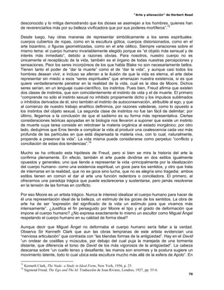 “Arte y alienación” de Herbert Read
76
desconocido y lo mitiga demostrando que los dioses se asemejan a los hombres, quienes han
de reverenciarlos más por su belleza vivificadora que por sus poderes mortíferos”.73
Desde luego, hay otras maneras de representar simbólicamente a los seres espirituales:
cuerpos cubiertos de ropas, como en la escultura gótica, cuerpos distorsionados, como en el
arte bizantino, o figuras geometrizadas, como en el arte céltico. Siempre variaciones sobre el
mismo tema: el cuerpo humano invariablemente elegido porque es “el objeto más sensual y de
interés más inmediato”, debido a razones obvias. Para nosotros, nuestro cuerpo no es
únicamente el receptáculo de la vida, también es el órgano de todas nuestras percepciones y
sensaciones. Peor los seres incorpóreos de los que habla Blake no son necesariamente bellos.
Tienen tanto el poder de “dar la muerte” como el de “dar la vida”, y aunque casi todos los
hombres desean vivir, e incluso se aferran a la ilusión de que la vida es eterna, el arte debe
representar sin miedo a esos “seres espirituales” que amenazan nuestra existencia, si es que
quiere verdaderamente penetrar en la realidad de la vida, cual es la idea de Moore. Dichos
seres serían, en un lenguaje cuasi-científico, los instintos. Pues bien, Freud afirma que existen
dos clases de instintos, que son coincidentemente el instinto de vida y el de muerte. El primero
“comprende no sólo el instinto sexual no inhibido propiamente dicho y los impulsos sublimados
o inhibidos derivados de él, sino también el instinto de autoconservación, atribuible al ego, y que
al comienzo de nuestro trabajo analítico definimos, por razones valederas, como lo opuesto a
los instintos del objeto sexual. La segunda clase de instintos no fue tan fácil de delimitar; por
último, llegamos a la conclusión de que el sadismo es su forma más representativa. Ciertas
consideraciones teóricas apoyadas en la biología nos llevaron a suponer que existe un instinto
de muerte cuya tarea consiste en retrotraer la materia orgánica al estado inorgánico; por otro
lado, dedujimos que Eros tiende a complicar la vida al producir una coalescencia cada vez más
profunda de las partículas en que está dispersada la materia viva, con lo cual, naturalmente,
propende a preservar la vida”. La vida misma puede considerarse como perpetuo “conflicto y
conciliación de estas dos tendencias”.74
Mucho se ha criticado esta hipótesis de Freud, pero si bien se mira la historia del arte la
confirma plenamente. En efecto, también el arte puede dividirse en dos estilos igualmente
opuestos y generales; uno que tiende a representar la vida -principalmente por la idealización
del cuerpo humano- como una existencia espiritual, un goce para los sentidos, y otro que trata
de internarse en la realidad, que no es goce sino lucha, que no es alegría sino tragedia; ambos
estilos tienen en común el dar al arte una función redentora o conciliadora. El primero, al
ofrecernos una paradoja trágica que puede esclarecerse y sustentarse, pero jamás resolverse
en la tensión de las formas en conflicto.
Por eso Moore es un artista trágico. Nunca le interesó idealizar el cuerpo humano para hacer de
él una representación ideal de la belleza, un estímulo de los goces de los sentidos. La obra de
arte ha de ser “expresión del significado de la vida un estímulo para que vivamos más
intensamente”. ¿Justifica el fin perseguido por Moore el tipo y el grado de deformación que
impone al cuerpo humano? ¿No expresa exactamente lo mismo un escultor como Miguel Ángel
respetando el cuerpo humano en su calidad de forma ideal?
Aunque decir que Miguel Ángel no deformaba el cuerpo humano sería faltar a la verdad.
Observa Sir Kenneth Clark que aun las obras tempranas de este artista evidencian una
“nerviosa articulación” que contrasta con “las blandas formas de la antigüedad”. Hay en el David
“un ondear de costillas y músculos, por debajo del cual puja la marejada de una tormenta
distante, que diferencia el torso de David de los más vigorosos de la antigüedad”. La cabeza
descansa sobre “un cuello tenso y desafiante; las manos son enormes y la postura sugiere un
movimiento latente, todo lo cual ubica esta escultura mucho más allá de la esfera de Apolo”. En
73
Kenneth Clark, The Nude: a Study in Ideal Form, New York, 1956, p. 25.
74
Sigmund Freud, The Ego and The Id. Traducción de Joan Riviere, Londres, 1927, pp. 55-6.
 
