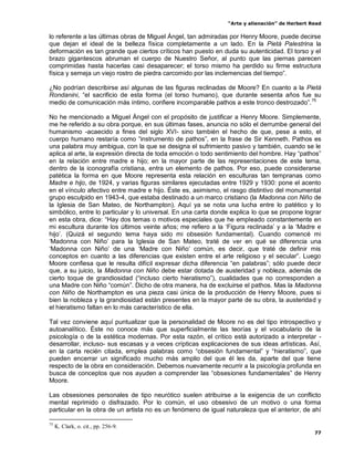 “Arte y alienación” de Herbert Read
77
lo referente a las últimas obras de Miguel Ángel, tan admiradas por Henry Moore, puede decirse
que dejan el ideal de la belleza física completamente a un lado. En la Pietà Palestrina la
deformación es tan grande que ciertos críticos han puesto en duda su autenticidad. El torso y el
brazo gigantescos abruman el cuerpo de Nuestro Señor, al punto que las piernas parecen
comprimidas hasta hacerlas casi desaparecer; el torso mismo ha perdido su firme estructura
física y semeja un viejo rostro de piedra carcomido por las inclemencias del tiempo”.
¿No podrían describirse así algunas de las figuras reclinadas de Moore? En cuanto a la Pietà
Rondanini, “el sacrificio de esta forma (el torso humano), que durante sesenta años fue su
medio de comunicación más íntimo, confiere incomparable pathos a este tronco destrozado”.75
No he mencionado a Miguel Ángel con el propósito de justificar a Henry Moore. Simplemente,
me he referido a su obra porque, en sus últimas fases, anuncia no sólo el derrumbe general del
humanismo -acaecido a fines del siglo XVI- sino también el hecho de que, pese a esto, el
cuerpo humano restaría como “instrumento de pathos”, en la frase de Sir Kenneth. Pathos es
una palabra muy ambigua, con la que se designa el sufrimiento pasivo y también, cuando se le
aplica al arte, la expresión directa de toda emoción o todo sentimiento del hombre. Hay “pathos”
en la relación entre madre e hijo; en la mayor parte de las representaciones de este tema,
dentro de la iconografía cristiana, entra un elemento de pathos. Por eso, puede considerarse
patética la forma en que Moore representa esta relación en esculturas tan tempranas como
Madre e hijo, de 1924, y varias figuras similares ejecutadas entre 1929 y 1930: pone el acento
en el vínculo afectivo entre madre e hijo. Éste es, asimismo, el rasgo distintivo del monumental
grupo esculpido en 1943-4, que estaba destinado a un marco cristiano (la Madonna con Niño de
la Iglesia de San Mateo, de Northampton). Aquí ya se nota una lucha entre lo patético y lo
simbólico, entre lo particular y lo universal. En una carta donde explica lo que se propone lograr
en esta obra, dice: “Hay dos temas o motivos especiales que he empleado constantemente en
mi escultura durante los últimos veinte años; me refiero a la „Figura reclinada‟ y a la „Madre e
hijo‟. (Quizá el segundo tema haya sido mi obsesión fundamental). Cuando comencé mi
„Madonna con Niño‟ para la Iglesia de San Mateo, traté de ver en qué se diferencia una
„Madonna con Niño‟ de una „Madre con Niño‟ común, es decir, que traté de definir mis
conceptos en cuanto a las diferencias que existen entre el arte religioso y el secular”. Luego
Moore confiesa que le resulta difícil expresar dicha diferencia “en palabras”; sólo puede decir
que, a su juicio, la Madonna con Niño debe estar dotada de austeridad y nobleza, además de
cierto toque de grandiosidad (“incluso cierto hieratismo”), cualidades que no corresponden a
una Madre con Niño “común”. Dicho de otra manera, ha de excluirse el pathos. Mas la Madonna
con Niño de Northampton es una pieza casi única de la producción de Henry Moore, pues si
bien la nobleza y la grandiosidad están presentes en la mayor parte de su obra, la austeridad y
el hieratismo faltan en lo más característico de ella.
Tal vez conviene aquí puntualizar que la personalidad de Moore no es del tipo introspectivo y
autoanalítico. Éste no conoce más que superficialmente las teorías y el vocabulario de la
psicología o de la estética modernas. Por esta razón, el crítico está autorizado a interpretar -
desarrollar, incluso- sus escasas y a veces crípticas explicaciones de sus ideas artísticas. Así,
en la carta recién citada, emplea palabras como “obsesión fundamental” y “hieratismo”, que
pueden encerrar un significado mucho más amplio del que él les da, aparte del que tiene
respecto de la obra en consideración. Debemos nuevamente recurrir a la psicología profunda en
busca de conceptos que nos ayuden a comprender las “obsesiones fundamentales” de Henry
Moore.
Las obsesiones personales de tipo neurótico suelen atribuirse a la exigencia de un conflicto
mental reprimido o disfrazado. Por lo común, el uso obsesivo de un motivo o una forma
particular en la obra de un artista no es un fenómeno de igual naturaleza que el anterior, de ahí
75
K. Clark, o. cit., pp. 256-9.
 