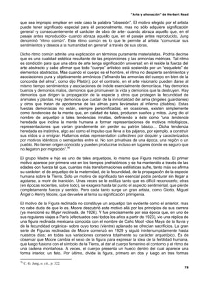 “Arte y alienación” de Herbert Read
78
que sea impropio emplear en este caso la palabra “obsesión”. El motivo elegido por el artista
puede tener significado especial para él personalmente, mas no sólo adquiere significación
general -y consecuentemente el carácter de obra de arte- cuando abraza aquello que, en el
pasaje antes reproducido- cuando abraza aquello que, en el pasaje antes reproducido, Jung
denominó “ritmo común”. Este ritmo común es lo que le permite al artista “comunicar sus
sentimientos y deseos a la humanidad en general” a través de sus obras.
Dicho ritmo común admite una explicación en términos puramente materialistas. Podría decirse
que es una cualidad estética resultante de las proporciones y las armonías métricas. Tal ritmo
es condición para que una obra de arte tenga significación universal; en él reside la fuerza del
arte abstracto y cabe afirmar que todo “cuerpo” artístico está sostenido por un “esqueleto” de
elementos abstractos. Mas cuando el cuerpo es el hombre, el ritmo no despierta sentimientos y
asociaciones pura y objetivamente armónicos (“afinando las armonías del cuerpo en bien de la
concordia del alma”, como dijo Platón); por el contrario, en el arte visionario pueden darse al
mismo tiempo sentimientos y asociaciones de índole esencialmente demoníaca. Hay demonios
buenos y demonios malos, demonios que promueven la vida y demonios que la destruyen. Hay
demonios que dirigen la propagación de la especie y otros que protegen la fecundidad de
animales y plantas. Hay demonios que cuidan de la inmortalidad del alma (ángeles guardianes)
y otros que tratan de apoderarse de las almas para llevárselas al infierno (diablos). Estas
fuerzas demoníacas no están, siempre personificadas; en ocasiones, existen simplemente
como tendencias de la mente que, en calidad de tales, producen sueños y mitos. Jung dio el
nombre de arquetipo a tales tendencias innatas, definiendo a éste como “una tendencia
heredada que inclina la mente humana a formar representaciones de motivos mitológicos,
representaciones que varían grandemente sin perder su patrón básico… Dicha tendencia
heredada es instintiva, algo así como el impulso que lleva a los pájaros, por ejemplo, a construir
sus nidos o a emigrar. Hallamos estas representation collectives por doquier y caracterizados
por motivos idénticos o semejantes entre si. No son privativas de una época, una región o un
pueblo. No tienen origen conocido y pueden producirse incluso en lugares donde es seguro que
no llegaron por migración”.76
El grupo Madre e hijo es uno de tales arquetipos, lo mismo que Figura reclinada. El primer
motivo aparece por primera vez en los tiempos prehistóricos y se ha mantenido a través de las
edades con fuerza tal que, cuantas más transformaciones estilísticas sufre, tanto más se afirma
su carácter: el de arquetipo de la maternidad, de la fecundidad, de la propagación de la especie
humana sobre la Tierra. Sólo un motivo de significado tan esencial podía perdurar sin llegar a
agotarse, a morir de inanición. Unas veces se le estiliza tanto que es difícil reconocerlo; otras
(en épocas recientes, sobre todo), se exagera hasta tal punto el aspecto sentimental, que pierde
completamente fuerza y sentido. Pero cada tanto surge un gran artista, como Giotto, Miguel
Ángel o Henry Moore, que devuelve al tema su significación primigenia.
El motivo de la Figura reclinada no constituye un arquetipo tan evidente como el anterior, mas
no cabe duda de que lo es. Moore descubrió este motivo allá por los principios de sus carrera
(ya mencioné su Mujer reclinada, de 1926). Y fue precisamente por esa época que, en uno de
sus regulares viajes a París (efectuados casi todos los años a partir de 1923), vio una réplica de
una figura reclinada mexicana conocida con el nombre de Cahc Mool -dios Maya de la lluvia y
de la fecundidad orgánica- sobre cuyo torso (vientre) aplanado se ofrecían sacrificios. La gran
serie de Figuras reclinadas de Moore comenzó en 1929 y siguió ininterrumpidamente hasta
nuestros días; en todas sus variaciones conserva totalmente su carácter arquetípico. Es de
observar que Moore cambia el sexo de la figura para expresar la idea de la fertilidad humana,
que luego fusiona con el símbolo de la Tierra, al dar al cuerpo femenino el contorno y el ritmo de
una cadena montañosa. A veces, el cuerpo presenta un hueco dentro del cual aparece una
forma interior, un feto. Por último, divide la figura, primero en dos y luego en tres formas
76
C. G. Jung, o. cit., p. 322.
 