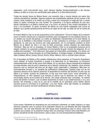 “Arte y alienación” de Herbert Read
79
separadas -cual monumental risco- pero siempre ligadas fundamentalmente a las fuerzas
vitales y al altar en el que son sacrificadas para aplacar a un Dios Desconocido.
Todas las demás obras de Moore tienen una conexión más o menos directa con estos dos
motivos arquetípicos capitales. Algunas exploran las posibilidades plásticas de los huesos o del
cráneo; otras muestran a la madre sin el hijo y otras aún incorporan un segundo hijo, a veces
hasta un padre, formando así una Familia. En ocasiones, a la figura reclinada se une otra,
dando nacimiento a un Motivo vertical que, a su turno, se acerca a otro motivo arquetípico, la
Cruz o la Crucifixión. El genio inventivo de Moore es cual fuente inagotable que nunca se
detiene, que cambia perpetuamente de forma sin dejar de ser ella, sin dejar de ser la Fuente de
la Vida.
El motivo Madre e hijo no es tan propiciatorio como celebratorio. Toma el milagro de la creación
como un hecho natural que no requiere sacrificios para consagrarse con los poderes divinos; es
en verdad una acción de gracias. La madre es idealizada, transformada en la Gran Madre, la
diosa de la fertilidad o fecundidad humanas; el Hijo simboliza la promesa y la continuidad
genéticas, la vida que se renueva con cada generación. En la iconografía cristiana la Gran
Madre es la Madre de Dios y el Hijo es Dios encarnado; ambos dotados de solemnidad
“hierática”. Mas por ser un arquetipo, el motivo Madre e Hijo no es propiedad exclusiva de la
religión cristiana: es universal y pertenece a la iconografía de gran número de religiones. En un
análisis del arquetipo,77
Erich Neumann demuestra su indiscutible universalidad, y lo ilustra con
reproducciones de obras tomadas de la Edad Neolítica, el Antiguo Egipto, la Mesopotamia, las
Islas Cícladas, Minos, Grecia, Etruria, Roma, África, México, Perú y muchas otras culturas.
En el arquetipo de Madre e Hijo pueden distinguirse varios aspectos: lo Femenino Arquetípico
como deidad; la fuerza Femenina o puesta a la Masculina en la Naturaleza; lo Femenino
indisolublemente unido al Hijo como Gran Madre. En su escultura, Moore representó la totalidad
de estas facetas, pero la que lo obsesiona es la relación madre-hijo. No obstante, sería erróneo
presumir que su enfoque del tema es de algún modo sistemático o ideológico. Más bien es
esencialmente humano y no necesita de justificativos intelectuales. Explora cada uno de los
aspectos directos de la relación personal: la dependencia instintiva del lactante; el niño que se
aferra a la madre, ansioso de protección; el hijo que mira hacia fuera, como afirmando su
independencia; el niño agresivo que rechaza el pecho que lo alimento; por último, el hijo
reconciliado dentro de la unidad de la familia. Son todas actitudes bien conocidas, “la materia
prima del destino humano”, que el artista representa en base a sus observaciones y no a sus
teorías. Sin embargo, y esto es lo que da la medida de su grandeza como artista, Moore
siempre busca lo universal en lo particular; y en eso reside, como dijo Goethe, la verdadera
esencia de la poesía, de toda manifestación artística excelsa.
CAPÍTULO X
EL LÚCIDO ORDEN DE VASILI KANDINSKI
Como pintor, Kandinski se caracteriza por una evolución coherente, un estilo original y un vigor
siempre creciente; pero su pintura es la expresión directa de una filosofía del arte madurada
lentamente. Tal vez esta filosofía del arte tenga tanta importancia para lo futuro como los
cuadros que produjo; en el presente ensayo sólo me propongo mostrar cómo esta filosofía y la
pintura resultante de ella evolucionaron, paso a paso, en una correspondencia dialéctica.
77
Erich Neumann, The Great Mother, New York, 1955.
 