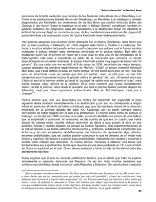 “Arte y alienación” de Herbert Read
81
panorama de la lenta evolución que condujo de las fantasías naturalistas de un Beardsley o un
Crane a las abstracciones lineales de un van Doesburg o un Mondrian. Los catálogos y carteles
diagramados por Kandinski, los ornamentos de los dos libros que publicó entonces (Uber das
Geistige in der Kunst [Sobre lo espiritual en el arte] y Klänge [Sones]) constituyen también un
ejemplo ilustrativo del progresivo paso del naturalismo a la abstracción lineal. No obstante la
lentitud del proceso llegó un momento en que, de las manifestaciones extremas del Jugendstil,
podía derivarse a la abstracción como tal; tocó a Kandinski hacer el descubrimiento.
Hay quienes aseguran que el primer pintor abstracto fue un lituano (Ciurlionis), otros dicen que
fue un ruso (Larionov o Malevich); en París asignan este honor a Picabia o a Delaunay. Sin
duda, a muchos artistas del pasado se les ocurrió componer sus colores cual si fueran sonidos
musicales e incluso existen tales elementos armónicos en la pintura clásica. Ese afán de
establecer quién fue el primero en hacer tal o cual cosa es sólo una de las nimiedades de la
historiografía; más serio e importante es saber de la convicción que convierte un simple
descubrimiento en un estilo coherente. El propio Kandinski estaba muy seguro de haber sido “el
primero”. En una carta que me escribió el 9 de mayo de 1938, recordaba los viejos tiempos,
cuando realizaba los primeros experimentos en Munich: “C‟étail un temps vraiment héroique!
Mon Dieu, que c‟était difficile et beau en méme temps. On me tenait alors pour un „fou‟, des fois
pour un „anarchiste russe qui pense que tout est permis‟, avec un mot pour un „cas trés
dangereux pour la jeunesse et pour la grande culture en général‟, etc., etc. J‟ai pensé alors que
J‟étais le seul et le premier artiste qui avait le „courage‟ de rejeter non seulement le „sujet‟, mais
méme chaque „objet‟ dehors de la peinture. Et je crois vraiment que j‟avais completement
raison: j‟ai été le premier. Sans doute la question „qui était le premier tailleur (comme dissent les
Allemans) n‟est pas d‟une importance extraordinaire. Mais le „fait historique‟ n‟est pas à
changer”.*+
Podría decirse que, una vez alcanzados los límites del desarrollo del Jugendstil el paso
siguiente debía conducir inevitablemente a la abstracción y por eso no corresponde a ningún
artista en particular el mérito de haber cristalizado algo que fue resultado natural de la situación
imperante en la primera década del siglo XX. Kandinski, por su parte, siempre estuvo
convencido de haber llegado por sí solo a la abstracción. Él mismo contó cómo se produjo el
hallazgo: un día del año 1908, al volver a su taller, vio en el caballete una pintura de una belleza
que lo sorprendió y conmovió. Al acercarse, se dio cuenta de que era un cuadro que había
dejado de cabeza abajo; aquella belleza adventicia se debía a que, puesta la obra en esa
posición, formas y colores dejaban de cumplir su función figurativa. Sus experimentaciones ya
lo habían llevado a los lindes extremos del fauvismo y, entonces, súbitamente comprendió que
la forma y el color empleados simbólicamente, sin intención de representar algo, ofrecían
enormes posibilidades, que así usados podrían comunicar lo que se deseara de un modo más
directo y vigoroso. Se dedicó a explorar esas posibilidades, trabajando con cautela y poniendo a
prueba cada método que descubría. Al mismo tiempo, comenzó a elaborar una teoría que
fundamentara sus experimentos, teoría que resumió en una tesis publicada en 1912 con el título
de Sobre lo espiritual en el arte. Quien desee entender a fondo el arte de Kandinski debe leer
atentamente ese libro.
Suele argüirse que el arte no necesita justificación teórica; que el artista que trata de explicar
verbalmente su creación, denuncia una flaqueza. De ser así, hubo muchos creadores que
sufrieron esa debilidad, desde Leonardo hasta Reynolds y Delacroix. Sin aventurarse a redactar
*+
“¡Fueron tiempos verdaderamente heroicos! Por Dios que eran difíciles, pero hermosos a la vez. Me tenían „loco‟,
a veces decían que era un „anarquista ruso que piensa que todo está permitido‟, y hasta me consideraron „muy
peligroso para la juventud y la gran cultura en general‟, etc., etc. Entonces pensé que era el primer y único artista que
tenía el „valor‟ de rechazar no solamente el „tema‟ sino también todo „objeto‟ que estuviera fuera de la pintura. Y
creo que verdaderamente tenía la razón: yo fui el primero. Sin duda, el saber „quien fue el primer sastre‟ (como dicen
los alemanes) no tiene importancia extraordinaria. Pero el „hecho histórico‟ no se puede cambiar”.
 