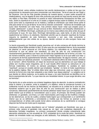 “Arte y alienación” de Herbert Read
82
un tratado formal, varios artistas modernos han escrito declaraciones o cartas en las que nos
proporcionan la necesaria guía para comprender sus intenciones. Tal es el caso de van Gogh y
de Cézanne. Uno de los más grandes pintores de nuestra época, a quien nadie acusaría de
intelectualismo, nos ha legado la obra más profunda que jamás se haya escrito acerca del arte:
me refiero a Paul Klee. Kandinski no poseía la visión intensamente introspectiva de Klee; con
todo, Sobre lo espiritual en el arte es un osado y original ensayo sobre la estética, en el cual su
autor pone toda su experiencia en la materia y señala la orientación que debe tomar parte el
arte para entrar en lo que él llama “la era de la creación consciente”. Veremos de inmediato qué
quiso decir Kandinski con esta frase, mas primero deseo hacer notar que empleó poco el
vocablo “abstracción” a pesar de que conocía el libro Abstraction and Empathy (Abstracción y
empatía)79
de Wilhelm Worringer, publicado por la misma casa editora dos años antes de que él
comenzara el suyo. En esa obra, Worringer demostraba que, cada tanto, el arte de Europa
septentrional se inclina a lo abstracto. Kandinski advirtió que la situación espiritual de Europa
requería la repetición de este fenómeno recurrente y por eso, más consciente y
deliberadamente que otro artista de su época, decidió conducir al arte europeo hacia ese
sendero.
La teoría propuesta por Kandinski puede resumirse así: el arte comienza allí donde termina la
naturaleza (Oscar Wilde también lo dijo). El arte nace de una necesidad interna, de la necesidad
de plasmar un sentir personal en una forma objetiva. (La naturaleza es un obstáculo para
comunicar lo que se siente con exactitud). La obra de arte es una construcción (no
necesariamente geométrica) que hace uso de todas las posibilidades de la forma y el color -no
de manera evidente, pues a veces la construcción mejor lograda no es la que salta a la vista- y
se compone de formas aparentemente fortuitas, interrelacionadas “de alguna manera”, pero, en
realidad, unidas con absoluta precisión. “La expresión abstracta última de toda creación artística
es el número”, afirmó Kandinski, sin dejar de reconocer que los elementos con que trabaja el
artista son muchas veces irregulares, por lo cual resulta difícil traducir su estructura en una
fórmula matemática. El motivo es siempre psicológico; Kandinski no vacilaba en decir
“espiritual”, aunque el vocablo alemán que empleaba -"geistig”- no tiene el matiz supersticioso
de la palabra inglesa. Mas “el artista debe tener algo que comunicar, pues su objetivo no es
dominar la forma sino más bien adaptarla a eso interior que desea plasmar”. Lo subjetivo es lo
que decide en última instancia, es la piedra de toque; y en esto Kandinski se identifica con la
teoría expresionista del arte. “Lo que nace de una necesidad interior, lo que surge del alma, eso
es hermoso”.
Esa teoría de un arte encierra una síntesis hegeliana digna de atención: la eterna contradicción
entre lo interior y lo exterior, entre lo subjetivo y lo objetivo, entre la conciencia humana y el
indiferente mundo de los hechos (la Naturaleza), se resuelve en la unidad de la obra de arte.
Kandinski sostenía que la gran obra de arte es una construcción que se realiza a plena
conciencia, elaborando pacientemente las formas plásticas hasta hacer que correspondan a un
sentir interior que el artista va “concretando” poco a poco. Al principio, las formas pueden ser
arbitrarias: un garabato, una línea y un color improvisados; pero luego se les modifica o trabaja,
se les desmenuza, se les da vuelta y analiza hasta lograr que correspondan a un sentimiento
interior que se va definiendo y concretando a medida que las formas se acercan a esa
correspondencia: el artista sólo puede tomar plena conciencia de su sentimiento si consigue
disponer las formas de modo que lo expresen.
Grohmann y otros autores describieron así el “método” adoptado por Kandinski: eso que, a
primera vista, parece el garabato más casual es, en rigor, una cuidadosa disposición de
elementos formales irregulares. La primera composición donde emplea enteramente tales
elementos abstractos es una acuarela de 1910, propiedad de la viuda del pintor. Kandinski no
dedicó de inmediato todas sus energías al arte abstracto. Fue tanteando camino, avanzando
79
Primera edición alemana, Munich, 1908. Traducción inglesa de Michael Bullock, Londres, 1953.
 