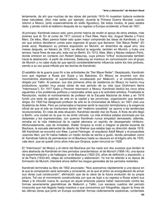 “Arte y alienación” de Herbert Read
83
lentamente, de ahí que muchas de las obras del período 1910-14 muestran todavía evidente
base naturalista. (Aún más tarde, por ejemplo, durante la Primera Guerra Mundial, cuando
retornó a Moscú, pintó ocasionalmente en estilo figurativo). De todos modos, el paso estaba
dado, y jamás volvió al realismo después de su regreso a Europa occidental, a fines de 1921.
Al principio, Kandinski estuvo solo; pero pronto habría de recibir el apoyo de otros artistas, más
jóvenes que él. En el curso de 1911 conoció a Paul Klee, Hans Arp, August Macke y Franz
Marc. De ellos, Marc parece haber sido quien mejor comprendió las ideas de Kandinski; y fue
así que ambos decidieron unirse para organizar el grupo que llamaron “Der Blaue Reiter” (El
jinete azul). Realizaron su primera exposición en Munich, en diciembre de aquel año; dos
meses después, en febrero de 1912, se efectuó la segunda, también en Munich, y hubo una
tercera, hacia fines de ese año, esta vez en Berlín. En 1912, Klee, Marc y Macke visitaron París,
donde entraron en contacto con Robert Delaunay, cuya pintura “órfica” evolucionaba también
hacia la abstracción. A partir de entonces, Delaunay se mantuvo en comunicación con el grupo
de Munich y no cabe duda de que ejerció considerablemente influencia sobre los tres pintores,
siendo a su vez quizá influido por las teorías de Kandinski.
El estallido de la guerra puso fin a las actividades de “Der Blaue Reiter”. Desplazado, Kandinski
tuvo que regresar a Rusia por Suiza y los Balcanes. En Moscú se encontró con dos
movimientos abstractos: el suprematismo, encabezado por Malevich, y el constructivismo,
dirigido por Tatlin. Al parecer, sus dos primeros años de residencia en Moscú no fueron muy
productivos; quedan muy pocas obras de ese período de su vida (que Grohmann llama
“Intermezzo”). En 1917 Gabo y Pevsner retornaron a Moscú; Kandinski dedicó los cinco años
siguientes a los problemas políticos y nacionales antes qua a la actividad artística. Finalizada la
Revolución, recibió el nombramiento de profesor de la Escuela Nacional de Artes y en 1919
fundó una serie de galerías de arte en la capital y las provincias, organización que también
dirigía. En 1920 fue designado profesor de arte en la Universidad de Moscú; en 1921 creó una
Academia de Artes. Pero ya comenzaba a hacerse sentir la reacción termidoriana y la exigencia
oficial de que el arte se mantuviera dentro del “realismo socialista” se oponía a las tendencias
revolucionarias. En vista de esta situación, Kandinski decidió irse de Rusia. A fines de año llegó
a Berlín, una ciudad en la que no se sintió cómodo. La vida artística estaba dominada por los
dadaístas y los expresionistas, con quienes Kandinski nunca simpatizó demasiado; además,
reinaba en la vida intelectual de la capital alemana un espíritu de desesperado nihilismo.
Afortunadamente, casi de inmediato, Walter Gropius lo invitó a integrar el plantel docente de
Bauhaus, la escuela elemental de diseño de Weimar que estaba bajo su dirección desde 1919.
Allí Kandinski se encontró con Klee, Lyonel Feininger, el arquitecto Adolf Meyer y el proyectista
Joannes Itten; por fin había hallado un medio donde se sentía a gusto, donde pensaban como
él. Kandinski habría de permanecer en el Bauhaus hasta su clausura en el trágico año de 1933,
vale decir, que se quedó cinco años más que Gropius, quien renunció en 1928.
El “Intermezzo” de Moscú y el cierre del Bauhaus por los nazis son dos sucesos que dividen la
obra abstracta de Kandinski en tres períodos característicos: el de Munich (1908-14), una época
de experimentación y de hallazgos; el de Bauhaus (1922-33), años de definición y exposición, y
el de París (1933-44), etapa de consolidación y elaboración. Ya me he referido a su época de
formación de Munich; intentaré ahora definir los rasgos generales de los períodos restantes.
Kandinski terminaba su libro de 1902 anunciado: “Nos acercamos rápidamente a una época en
la que la composición será razonada y consciente, en la que el pintor se enorgullecerá de armar
sus obras cual construcción”, afirmación que da la clave de la futura evolución de su propia
pintura. Tal vez el movimiento constructivista con que se topó a su regreso a Rusia aclaró sus
ideas y le infundió nueva fe, aunque en aquel entonces parece haber reaccionado contra las
formas severamente geométricas de Malevich y Tatlin. Los escasos cuadros del período
moscovita que han llegado hasta nosotros o que conocemos por fotografías, siguen la línea de
las últimas obras que pintó en Europa occidental: formas violentamente explosivas, contenidas
 
