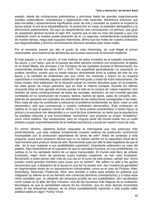“Arte y alienación” de Herbert Read
12
pasado, desde las civilizaciones prehistóricas y primitivas hasta las grandes organizaciones
sociales aristocráticas, eclesiásticas y oligárquicas más recientes. Advertimos entonces que
esta inevitable y aparentemente significativa unión de arte y sociedad se quiebra al iniciarse la
época actual: la era de la industrialización, la producción en masa, la explosión demográfica y la
democracia parlamentaria. De aquí se desprenderían dos conclusiones. La primera, que gozó
de aceptación general durante el siglo XIX, supone que el arte es cosa del pasado y que una
civilización como la nuestra puede prescindir de él. La segunda, crecientemente característica
de nuestro tiempo, niega este supuesto historicista, afirma que los males de nuestra civilización
son diagnosticables y termina recomenzando diversos remedios para estos males.
Por el momento pesaré por alto el punto de vista historicista, de cual Hegel el primer
responsable, para examinar las tendencias que buscan solucionar la situación existente.
El más popular y, en mi opinión, el más ineficaz de estos remedios es el subsidio económico.
Se aduce, y con razón, que es el pasado las artes siempre contaron con protectores: la Iglesia
en la Edad Media, los príncipes y los Concejos de las ciudades durante el Renacimiento, los
comerciantes durante los siglos XVII y XVIII. Tan superficial generalización no soportaría un
análisis científico, puesto que no existe relación demostrable entre la calidad del arte de una
época y la cantidad de protectores con que contó: los mecenas y fueron en su mayoría
caprichosos e inconstantes, algunos adolecían del mal gusto y hasta los hubo reaccionarios. De
todos modos, esta explicación de la situación actual no merece discutirse pues, en el presente,
las artes gozan de mayor patrocinio que en toda la historia europea. Durante los últimos
cincuenta años se han ganado enormes sumas no sólo en la compra de “viejos maestros” sino
también de obras contemporáneas de todas las escuelas; asimismo, se han invertido grandes
cantidades en la construcción de museos, teatros, teatros de ópera, salas de concierto, etc.,
además de apoyarse con subsidios las actividades de las instituciones consagradas a las artes.
Pero nada de esto ha contribuido a solucionar el problema fundamental, es decir, crear un arte
democrático vital que corresponde a nuestra civilización democrática. Esta civilización es
caótica en lo que al aspecto visual se refiere; no tiene poesía característica ni teatro típico; la
pintura y la escultura han descendido a un nivel de loca coherencia, en tanto que la arquitectura
ha quedado reducida a una funcionalidad “económica” que proyecta su propio “brutalismo”
como virtud estética. Hay excepciones, pero en ninguna parte del mundo existe hoy un estilo
artístico surgido espontáneamente de la realidad económica y social de nuestro modo de vida.
En primer término, debemos buscar respuesta al interrogante que nos preocupa más
profundamente: ¿es esta realidad fundamental (nuestro sistema de producción económica)
incompatible con la producción espontánea de obras de arte? Antes de contestar a esta
pregunta, quizá sería necesario afirmar que no ha habido cambio en la capacidad virtual de la
raza humana para producir obras de arte. Nuevamente paso por alto la idea hegeliana de que el
arte, “en lo que respecta a sus posibilidades superiores” (importante aclaración) es cosa del
pasado. Sigo basándome en el supuesto de que la naturaleza humana, en sus posibilidades, no
cambia (o no ha cambiado dentro de un lapso mensurable). El mundo está lleno de artistas
frustrados, mejor dicho de personas cuyos instintos creadores, se han visto frustrados.
Burckhardt, a quien pienso citar más de una vez en el curso de este ensayo, señaló que “ahora
pueden existir grandes hombres para cosas que no existen”. Me refiero no sólo a los genios
reconocidos que, a despecho de la época en que les ha tocado vivir, dan muestra de genialidad
en fragmentadas obras de un expresionismo individualista -como es el caso de Picasso, Klee,
Schönberg, Stravinski, Pasternak, Eliot- sino también a todos esos artistas en potencia que
malgastan su talento en el así llamado arte comercial (términos contradictorios) y a todos esos
niños sensibles que, no obstante dar temprana prueba de sus posibilidades, son sacrificados
como ovejas en el altar del dios Industria. Una de las injusticias más trágicas de la civilización
tecnológica es que la sensibilidad natural de los hombres, que en otras épocas encontraba
salida en las artesanías básicas, se ve ahora completamente reprimida o sólo puede hallar
patética salida en algún “hobby” trivial.
 