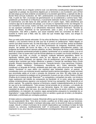 “Arte y alienación” de Herbert Read
84
a menudo dentro de un irregular contorno oval. Los elementos constituyentes todavía sugieren
vagamente un paisaje, los escombros dejados por un terremoto o una inundación; pero al final
de esta etapa ya se hace evidente una tendencia a la precisión geométrica, y ejemplo de ello es
Bunter Kreis (Círculo multicolor), de 1921, perteneciente a la pinacoteca de la Universidad de
Yale. A partir de 1921, el proceso de geometrización se va acelerando y culmina hacia 1923,
establecido ya Kandinski en el Bauhaus y nuevamente dedicado de lleno a su trabajo creador.
Si examinamos una tela típica de este período (En el cuadro negro, 1923) advertimos que
conserva algo de la estructura del paisaje. Los círculos no representan al Sol, los triángulos no
son montañas ni las curvas, nubes; con todo, son los elementos arquetípicos de un paisaje que
se nos aparecen sometidos a un refinamiento intencional. Observa Grohmann: “Durante su
estada en Moscú, Kandinski se fue aproximando, paso a paso, a un nuevo modo de
composición, más difícil y objetivo, que causó sorpresa entre sus conocidos de Berlín. Le
sucedía lo mismo que a Klee, esto es, cada vez que iniciaba algo nuevo, sus amigos lo
desaprobaban”.
Pero ya nada podía hacerlo retroceder. En los años de Bauhaus, Kandinski consolidó un nuevo
método y una novísima forma de arte que fue el primero en perfeccionar. Había elegido un
camino que debió recorrer solo. Su arte tenía algo en común con el de Klee: ambos se basaban
siempre en la fantasía, es decir, en la libre combinación de imágenes. Kandinski carecía,
empero, del sentido del humor de Klee y de su imaginación esencialmente poética. Las
imágenes de Kandinski eran siempre plásticas, es decir, elementos de forma y color totalmente
libres de contenido sentimental (empleo la palabra “sentimental” en su sentido exacto, y no en el
peyorativo). Esto no quiere decir que las formas plásticas no cumplen una función simbólica; por
el contrario, una línea, un círculo, un triángulo, cualquier elemento geométrico, tienen un
significado definido para Kandinski; cierto es que algunos de sus títulos aluden a un
sentimiento, como Obstinado, por ejemplo. Esto es excepcional, pues la generalidad de sus
cuadros lleva nombres que hacen referencia a estados o fuerzas de naturaleza física (Punto
amarillo, Rosado tranquilísimo, Quieta armonía, Tranquila tensión, Línea caprichosa, Contacto,
Brillante unidad, Vacilación, Contrapesos, Ascendente, etc.). Estos elementos físicos
constituyen un lenguaje de formas, empleado para decir algo, para comunicar una “necesidad”
interior. Kandinski no supo definir con exactitud esta necesidad interior; al parecer, la
consideraba como una imprecisa tensión espiritual (podría decirse psicológica y hasta nerviosa)
que encontraba salida en el acto o proceso de componer una obra. No cabe duda de que
siempre tuvo presente la analogía con la composición musical; por eso, el libro Poetics of Music
(Poética de la música) de Igor Stravinski,80
su compatriota y compañero de exilio, nos brinda la
mejor explicación del método de composición de Kandinski. (A mi juicio, estos dos grandes
artistas contemporáneos siguieron una evolución formal muy semejante). Dice Stravinski en el
primer capítulo: “No podemos observar el fenómeno creador independientemente de la forma
en que se le da manifestación. Todo proceso formal procede de un principio, y el estudio de
este último requiere precisamente eso que llamamos dogma. En otras palabras, nuestra
necesidad de sacar orden del caos, de encontrar la recta línea de acción entre la maraña de
posibilidades y la indecisión de nuestros vagos pensamientos presupone la necesidad de un
dogmatismo”. Luego define el dogmatismo como un sentido o gusto por el orden y la disciplina,
alimentado y conformado por conceptos positivos.
Al tratar sobre la composición musical, Stravinski afirma que la música, en su estado más puro,
es una especulación libre. “Una obra se revela y justifica por el libre juego de sus funciones.
Tenemos el derecho de aceptar o rechazar este juego, pero no de poner en duda su existencia.
Juzgar, discutir y criticar el principio de la volición especulativa que constituye la base de toda
creación es, entonces, manifiestamente inútil”. A continuación, Stravinski sostiene que “la
inspiración no es, sino más bien una manifestación cronológicamente secundaria”.
80
Londres, 1947.
 