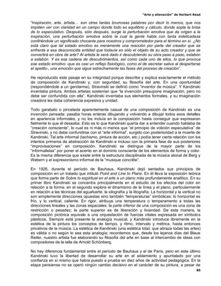 “Arte y alienación” de Herbert Read
85
“Inspiración, arte, artista… son otras tantas brumosas palabras por decir lo menos, que nos
impiden ver con claridad en un campo donde todo es equilibrio y cálculo, donde sopla la brisa
de lo especulativo. Después, sólo después, surge la perturbación emotiva que da origen a la
inspiración, una perturbación emotiva sobre la cual la gente habla con tanta indelicadeza
confiriéndole un significado chocante para nosotros y comprometedor para el término en sí. ¿No
está claro que tal estado emotivo es meramente una reacción por parte del creador que se
enfrenta a esa desconocida entidad que todavía es sólo el objeto de su acto creador y que se
convertirá en obra de arte? Al artista le será dado ir descubriendo su obra paso a paso, eslabón
a eslabón. Y es esa cadena de descubrimientos, así como cada uno de ellos, lo que provoca
ese estado emotivo -que es casi un reflejo fisiológico, como el de secretar saliva al despertarse
el apetito-, una emoción que sigue estrechamente las fases del proceso de creación”.
He reproducido este pasaje en su integridad porque describe y explica exactamente el método
de composición de Kandinski y, con seguridad, su filosofía del arte. En una oportunidad
(respondiéndole a un gendarme), Stravinski se definió como “inventor de música”. Y Kandinski
inventaba pintura. Ambos artistas sostenían que “la invención presupone imaginación, pero no
debe ser confundida con ella”. Kandinski inventaba sus elementos formales, y su imaginación
creadora les daba coherencia expresiva y unidad.
Todo garabato o pincelada aparentemente casual de una composición de Kandinski es una
invención pensada: pasaba horas enteras dibujando y volviendo a dibujar todos esos detalles
en apariencia informales, y no los incluía en la composición hasta conseguir que expresaran
fielmente lo que él deseaba. Esto es lo que Kandinski quería dar a entender cuando hablaba de
“creación consciente”, lo cual es ni más ni menos que “el principio de volición especulativa” de
Stravinski, y no debe confundirse con el “arte informal”, surgido con posterioridad a la muerte de
Kandinski. Tal arte informal (tachismo, pintura de acción, etc.) podía tener cierta relación con los
intentos primeros de abstracción de Kandinski e incluso con la primera fase de sus posteriores
“improvisaciones” en composición. Kandinski se distingue de la mayor parte de los
“informalistas” por poner el acento en el dominio consciente de los elementos de forma y color.
Es la misma diferencia que existe entre la estructura disciplinada de la música atonal de Berg y
Webern y el expresionismo informal de la “musique concrête”.
En 1926, durante el período de Bauhaus, Kandinski dejó sentados sus principios de
composición en un tratado que intituló Point and Line to Plane. En él lleva la exposición teórica
que forma parte de Sobre lo espiritual en el arte a un plano más profundamente analítico. En su
primer libro Kandinski se concentra principalmente en el estudio de los efectos del color en
relación a la forma; en el segundo explora el dinamismo de la línea y el plano, particularmente
en relación a las técnicas del aguafuerte, la xilografía y la litografía. La horizontal y la vertical no
son simplemente direcciones opuestas sino también “temperaturas” simbólicas: lo horizontal es
frío, y lo vertical, caliente. En rigor, atribuye una temperatura o temperamento a todas las
direcciones lineales y las zonas espaciales: la parte inferior de una composición es una zona de
restricción o pesadez; la parte superior es de liberación y liviandad. De esta manera, la
composición pictórica equivale a una orquestación de fuerzas vitales expresada en símbolos
plásticos. Siempre está presente la analogía musical, y Kandinski introduce libremente en la
estética de la pintura los conceptos de tiempo, y ritmo, intervalo y métrica, hasta entonces
privativos de la música. La estética de Kandinski (una estética total, que abraza todas las artes)
es válida o no según lo sea esta analogía; recordemos que, desde los lejanos días del Blaue
Reiter, nuestro artista fue elaborando su filosofía del arte en base al intercambio de ideas con
compositores de la talla de Arnold Schönberg.
No hay diferencia fundamental entre el período de Bauhaus y el de París, pero en este último
Kandinski tuvo la libertad de desarrollar su arte en el aislamiento y apuntalado por una
confianza en sí mismo que había puesto a prueba en diez años de actividad pedagógica. En la
etapa parisiense no se operó ningún cambio decisivo en el carácter de su pintura, a pesar de
 