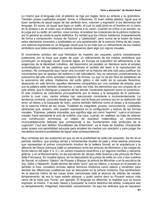 “Arte y alienación” de Herbert Read
87
Lo mismo que el lenguaje oral, el plástico se rige por reglas: tiene su sintaxis y su gramática.
También posee cualidades propias: tonos, e inflexiones. El buen artista plástico (igual que el
buen cantante) es aquel capaz de dar perfecto tono, volumen y expresión a los elementos del
lenguaje. En suma, es aquel que logra un estilo, el cual no está tanto en el hombre en sí como
en la sintaxis o en el orden que el artista impone a su visión. Cuando se crítica a un escritor, se
le juzga por su estilo; en cambio, cosa curiosa, al analizar las creaciones de la pintura moderna,
por lo general se olvida la parte estilística. Es verdad que los críticos hablamos incesantemente
de forma y composición, incluso de “factura” y “plasticidad”, pero nunca de la fusión de todos
estos elementos concretos y analizables en una aprehensión de la esencia íntima de las cosas,
una esencia expresada en un lenguaje visual que no es más que un refinamiento de los medios
simbólicos que todos empleamos cuando deseamos decir algo con signos visuales.
El movimiento artístico del cual Nicholson es maestro tan exquisito, podría caracterizarse
justamente con la frase que acabo de usar: un refinamiento de los medios simbólicos que
constituyen un lenguaje visual. Durante siglos, en Europa se subordinó tal refinamiento a las
exigencias de la literalidad mimética, del ilusionismo (el paralelo en literatura sería el empleo
onomatopéyico de las palabras que subordinara el sentido del texto a la reproducción de
sonidos). No corresponde aquí hacer otra incursión en la historia del arte sólo para justificar los
movimientos que se apartan del realismo o del naturalismo: hoy se reconoce universalmente la
autonomía del arte como actividad creadora de formas. Lo que no es tan fácil de establecer es
la autonomía del artista. Hablamos del estilo gótico o del estilo de la escuela florentina,
abarcando en este término aquellos elementos compartidos por una cantidad de artistas; pero
con la palabra estilo también denotamos, y cada vez más, los elementos que son propios de un
solo artista, que lo distinguen y separan de los demás, haciéndolo aparecer como un excéntrico.
El arte moderno se caracteriza principalmente por el deseo y la búsqueda de lo particular,
contra lo cual, creo, ciertos artistas han reaccionado consciente e inconscientemente. La
tendencia contraria, conocida desde que Platón usó la frase por primera vez en su definición del
amor -el deseo y la búsqueda de todo-, podría también definirse como el deseo y la búsqueda
de la esencia íntima de las cosas. Totalidad es integridad, pureza, concordancia; cualidades
abstractas que, empero, sólo pueden expresarse en la configuración y textura de las formas
visuales. “Expresar, palabra imposible, que significa algo así como “exprimir”, cual si el proceso
creador fuera semejante al acto de ordeñar una vaca, cuando, en realidad, se trata de obtener
una construcción armoniosa, un objeto de exactitud matemática, un instrumento
inconcebiblemente delicado que corresponda a los “fundamentos más profundos de la
cognición” (“auf den tiefsten Grundfesten der Erkenntnis”, es la frase de Goethe). Únicamente
quien posea una sensibilidad educada para emplear los medios con precisión y para juzgar los
resultados tendrá la posibilidad de lograr esta correspondencia.
Muy contadas son las ocasiones en que se dio la posibilidad de estilo tan exquisito. Se dio en el
período neolítico, que produjo armas y herramientas rituales de jade y otras piedras preciosas
que representan el primer conocimiento intuitivo de la belleza formal; en la arquitectura y la
alfarería de Grecia (siempre hallé un parentesco entre las pinturas de Nicholson y las vasijas de
fondo blanco del siglo V a. C.), en ciertos mosaicos bizantinos y en algunos marfiles y relicarios
góticos; y en el Renacimiento, en las esculturas de Jacopo della Quercia y las pinturas de Piero
della Francesca. En nuestra época, se ha descubierto la pureza de estilo en uno o dos cuadros
de Seurat, el cubismo “clásico” de Picasso y Braque, la pintura de Mondrian y en la escultura de
Arp, Gabo y Hepworth. Suele decirse del estilo “puro” que es clásico, y aunque en el pasado yo
también lo hice, considero erróneo aplicar términos históricos como clásico y romántico para
denotar las diferencias cualitativas que se descubren en la pintura moderna. Esa aprehensión
de la esencia íntima de las cosas antes mencionada está al alcance de artistas de variado
temperamento, tal vez lo haya estado siempre, y quién podría decir su Poussin estuvo más
cerca de la meta que Turner, por ejemplo. El lenguaje es diferente; la realidad que se busca
expresar, la misma. Y es este “deseo y búsqueda” la marca distintiva del artista, cualquiera sea
su temperamento. Integridad, intensidad, concentración: he aquí los atributos que se requieren
 