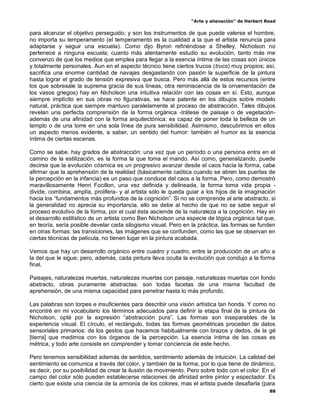“Arte y alienación” de Herbert Read
88
para alcanzar el objetivo perseguido; y son los instrumentos de que puede valerse el hombre,
no importa su temperamento (el temperamento es la cualidad a la que el artista renuncia para
adaptarse y seguir una escuela). Como dijo Byron refiriéndose a Shelley, Nicholson no
pertenece a ninguna escuela; cuanto más atentamente estudio su evolución, tanto más me
convenzo de que los medios que emplea para llegar a la esencia íntima de las cosas son únicos
y totalmente personales. Aun en el aspecto técnico tiene ciertos trucos (trucs) muy propios; así,
sacrifica una enorme cantidad de navajas desgastando con pasión la superficie de la pintura
hasta lograr el grado de tensión expresiva que busca. Pero más allá de estos recursos (entre
los que sobresale la suprema gracia de sus líneas, otra reminiscencia de la ornamentación de
los vasos griegos) hay en Nicholson una intuitiva relación con las cosas en sí. Esto, aunque
siempre implícito en sus obras no figurativas, se hace patente en los dibujos sobre modelo
natural, práctica que siempre mantuvo paralelamente al proceso de abstracción. Tales dibujos
revelan una perfecta comprensión de la forma orgánica -trátese de paisaje o de vegetación-
además de una afinidad con la forma arquitectónica: es capaz de poner toda la belleza de un
templo o de una torre en una sola línea de pura sensibilidad. Asimismo, descubrimos en ellos
un aspecto menos evidente, a saber, un sentido del humor: también el humor es la esencia
íntima de ciertas escenas.
Como se sabe, hay grados de abstracción: una vez que un período o una persona entra en el
camino de la estilización, es la forma la que toma el mando. Así como, generalizando, puede
decirse que la evolución cósmica es un progresivo avanzar desde el caos hacia la forma, cabe
afirmar que la aprehensión de la realidad (básicamente caótica cuando se abren las puertas de
la percepción en la infancia) es un paso que conduce del caos a la forma. Pero, como demostró
maravillosamente Henri Focillon, una vez definida y delineada, la forma toma vida propia -
divide, combina, amplía, prolifera- y al artista sólo le queda guiar a los hijos de la imaginación
hacia los “fundamentos más profundos de la cognición”. Si no se comprende al arte abstracto, si
la generalidad no aprecia su importancia, ello se debe al hecho de que no se sabe seguir el
proceso evolutivo de la forma, por el cual ésta asciende de la naturaleza a la cognición. Hay en
el desarrollo estilístico de un artista como Ben Nicholson una especie de lógica orgánica tal que,
en teoría, sería posible develar cada silogismo visual. Pero en la práctica, las formas se funden
en otras formas: las transiciones, las imágenes que se confunden, como las que se observan en
ciertas técnicas de película, no tienen lugar en la pintura acabada.
Vemos que hay un desarrollo orgánico entre cuadro y cuadro, entre la producción de un año a
la del que le sigue; pero, además, cada pintura lleva oculta la evolución que condujo a la forma
final.
Paisajes, naturalezas muertas, naturalezas muertas con paisaje, naturalezas muertas con fondo
abstracto, obras puramente abstractas: son todas facetas de una misma facultad de
aprehensión, de una misma capacidad para penetrar hasta lo más profundo.
Las palabras son torpes e insuficientes para describir una visión artística tan honda. Y como no
encontré en mi vocabulario los términos adecuados para definir la etapa final de la pintura de
Nicholson, opté por la expresión “abstracción pura”. Las formas son inseparables de la
experiencia visual. El círculo, el rectángulo, todas las formas geométricas proceden de datos
sensoriales primarios: de los gestos que hacemos habitualmente con brazos y dedos, de la gè
[tierra] que medimos con los órganos de la percepción. La esencia íntima de las cosas es
métrica, y todo arte consiste en comprender y tomar conciencia de este hecho.
Pero tenemos sensibilidad además de sentidos, sentimiento además de intuición. La calidad del
sentimiento se comunica a través del color, y también de la forma, por lo que tiene de dinámico,
es decir, por su posibilidad de crear la ilusión de movimiento. Pero sobre todo con el color. En el
campo del color sólo pueden establecerse relaciones de afinidad entre pintor y espectador. Es
cierto que existe una ciencia de la armonía de los colores, mas el artista puede desafiarla (para
 