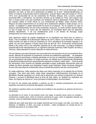 “Arte y alienación” de Herbert Read
90
arte geométrico “abstractivo”. Gabo leyó la obra de Kandinski en 1913 y la de Worringer, mucho
después; con todo, la idea de la abstracción ya flotaba “en el aire”. Independientemente, en
París, el cubismo evolucionaba hacia la abstracción. Cuando Gabo visitó esa ciudad en 1912 y
1913, tuvo oportunidad de ver las creaciones de Picasso, Braque, Gris, Laurens, Lipchitz,
Duchamp-Villon y Archipenko. Su hermano Antoine ya se hallaba en París, pero seguía más
bien a Vrubel, pintor ruso que manifestó una tendencia hacia la abstracción mucho antes que
los cubistas (Gabo le rindió tributo en sus conferencias de Mellon Sobre diversas artes).
Ninguno de estos experimentos en el campo de la abstracción satisfizo a Gabo porque, en su
opinión, no llegaban a captar plenamente la forma en el espacio. “En el cubismo no usan el
espacio sistemáticamente sino de modo accidental, anárquico, en cierto sentido declaró Gabo.
Lo que él exigía era “un nuevo tipo de clasicismo, de conceptos libres pero de aplicación
práctica disciplinada”. Y de sus meditaciones junto a los fiordos de Noruega surgió
precisamente una nueva especie de clasicismo.
Este clasicismo habría de quedar establecido en un manifiesto que lanzó tras su retorno a
Rusia. Tras el estallido de la Revolución (febrero de 1917), Naum y sus hermanos -Antoine se
había reunido con ellos en Oslo en diciembre de 1915- decidieron de inmediato regresar a su
patria; fue así como llegaron a Rusia hacia fines de abril de 1917. El fermento revolucionario
afectó a las artes como a los restantes aspectos de la vida moscovita. La antigua Academia
Imperial había sido reemplazada por un organismo llamado Vjutemas (Taller Superior de Artes y
Técnica). Gabo describió la nueva institución en estos términos:
“Ha de saberse que esta inclinación era casi autónoma; era escuela a la par que academia libre,
donde, además de impartirse la enseñanza corriente de profesiones especiales… se realizaban
con los alumnos seminarios y debates generales en los que se analizaban diversos problemas,
con la participación del público; en estas reuniones, los artistas que no pertenecían oficialmente
al plantel de profesores tenían oportunidad de expresar sus ideas y dictar clase… Tanto durante
los seminarios como durante los debates generales surgían acaloradas discusiones entre los
artistas de ideas opuestas que integraban nuestro grupo abstracto. Estas reuniones influyeron
mucho más que todas las enseñanzas sobre el desarrollo posterior del arte constructivista”.83
En estas polémicas, Gabo exponía las ideas que había madurado en la soledad de los fiordos
noruegos. Tres años más tarde, estas ideas aparecieron definitivamente formuladas en el
Manifiesto Realista publicado con motivo de la exposición que efectuó juntamente con Antoine
Pevsner; y aunque el Manifiesto lleva la firma de este último, en realidad fue redactado por
Gabo. Su dogma se resume en “cinco principios fundamentales” así enunciados:
El único fin de nuestro arte plástico y pictórico es dar a nuestras percepciones del mundo
expresión concreta en las formas del espacio y del tiempo.
No medimos nuestras obras con el patrón de la belleza ni las pesamos en gramos de ternura y
sentimiento.
La plomada en la mano, el ojo preciso como una regla, el espíritu tenso como un compás…
construimos nuestra obra, como el universo construye la suya, como el ingeniero levanta sus
puentes, como el matemático elabora la ecuación de una órbita.
Sabemos que cada cosa tiene una imagen esencial que le es propia; una silla, una mesa, una
lámpara, un teléfono, un libro, una casa, el hombre… todos constituyen un mundo de por sí,
planetas que giran en su propia órbita.
83
Gabo: Constructions, Sculture, Paintings, Drawings, Londres, 1957, p. 152.
 