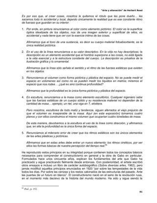 “Arte y alienación” de Herbert Read
91
Es por eso que, al crear cosas, nosotros le quitamos el rótulo que les pone dueño… les
sacamos todo lo accidental y local, dejando únicamente la realidad que es ese constante ritmo
de fuerzas que guardan en su interior.
1. Por ende, en pintura renunciamos al color como elemento pictórico. El color es la superficie
óptica idealizada de los objetos, nos da una imagen exterior y superficial de ellos, es
accidental y nada tiene que ver con la esencia íntima de las cosas.
Afirmamos que el tono de una sustancia, es decir su cuerpo material fotoabsorbente, es la
única realidad pictórica.
2. En el uso de la línea renunciamos a su valor descriptivo. En la vida no hay descriptivas; la
descripción es un elemento accidental que el hombre superpone a las cosas, no está ligada
a la vida esencial y a la estructura constante del cuerpo. La descripción es privativa de la
ilustración gráfica y lo ornamental.
Afirmamos que la línea sólo señala el sentido y el ritmo de las fuerzas estáticas que existen
en los objetos.
3. Renunciemos al volumen como forma pictórica y plástica del espacio. No se puede medir el
espacio en volúmenes así como no se pueden medir los líquidos en metros; miremos el
espacio que nos rodea… ¿qué es sino continua profundidad?
Afirmamos que la profundidad es la única forma pictórica y plástica del espacio.
4. En escultura, renunciamos a la masa como elemento escultórico. Cualquier ingeniero sabe
que las fuerzas estáticas de un cuerpo sólido y su resistencia material no dependen de la
cantidad de masa… ejemplo, un riel, una viga en T, etcétera.
Pero nosotros, escultores de todo matiz y tendencia, siguen aferrados al viejo prejuicio de
que el volumen es inseparable de la masa. Aquí (en esta exposición) tomamos cuatro
planos y con ellos construimos el mismo volumen que ocuparían cuatro toneladas de masa.
De esta manera, devolvemos a la escultura el uso de la línea como dirección, y afirmamos
que, en ella la profundidad es la única forma del espacio.
5. Renunciamos al milenario error de creer que los ritmos estáticos son los únicos elementos
de las artes plásticas y pictóricas.
Afirmamos que en estas artes debe entrar un nuevo elemento: los ritmos cinéticos, por ser
ellos las formas básicas de nuestra percepción del tiempo real.84
He reproducido estos principios en su integridad porque contienen todos los conceptos básicos
necesarios para comprender el constructivismo en general y la obra de Gabo en particular.
Formulados hace unos cincuenta años, explican los fundamentos del arte que Gabo ha
practicado y sigue practicando fielmente desde entonces. Con posterioridad, el artista escribió
otros ensayos e incluso un libro de carácter autobiográfico (Sobre diversas artes, 1962), pero
jamás modificó aquellos principios enunciados en 1920 “por sobre las tempestades de la vida
todos los días. Por sobre las cenizas y los restos calcinados de las estructuras del pasado. Ante
las puertas de un futuro en blanco”. El constructivismo nació en el seno de la revolución rusa,
en el momento más decisivo de la historia del mundo moderno. Ha sido y sigue siendo la
84
Ibid., p. 152.
 