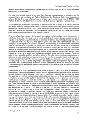 “Arte y alienación” de Herbert Read
92
doctrina artística más revolucionaria que se haya proclamado en la era actual, como trataré de
demostrarlo a continuación.
En esta oportunidad dejaré a un lado las diversas modificaciones o derivaciones del
constructivismo representadas por Tatlin, Rodchenko, los Stenberg, Malevich y otros (sobre
quienes Camilla Gray trata extensamente en el gran experimento: el arte ruso de 1863 a 1922).
Prefiero dedicarme a la doctrina en su forma pura, de la cual es exponente el propio Gabo.
Se advertirá que el término Espacio es la palabra clave de la teoría y la práctica del arte
escultórico de Gabo. También es la palabra clave de nuestra civilización, por cuyo motivo podría
decirse que los enunciados de Gabo fueron verdaderamente proféticos. En una entrevista con
Abraham Lasaw e Ilya Bolotovski (1956), al inquirirle éstos cuál era, en su opinión, el origen de
este nuevo concepto de espacio en la escultura replicó:
Diría que el verdadero origen del concepto de espacio en la escultura ha de buscarse en el
estado de desarrollo intelectual y de la mente colectiva de nuestro tiempo. Anteriormente, el
espacio no cumplía un papel importante en las artes, no porque los artistas que nos precedieron
no supieran nada del espacio, sino porque para ellos éste sólo representaba algo que
acompaña o está ligado a un volumen con masa. El volumen y el mundo material circundante
eran el clavo del cual colgaban sus ideas y su visión del universo. Diría que la renovación
filosófica y los progresos científicos que se produjeron a principios de este siglo influyeron
decisiva y definitivamente sobre la mentalidad de mi generación. No importa que muchos de
nosotros no supiéramos exactamente qué sucedía en las ciencias. El hecho es que las cosas
estaban en el aire y el artista, con su hipersensibilidad, actúa como una esponja. Puede no
saberlo, pero absorbe las ideas que obran sobre él. Por otra parte, nosotros los escultores, al
rechazar la vieja escultura, consideramos que los medios empleados hasta entonces eran
insuficientes para expresar las nuevas imágenes. Debíamos encontrar otros medios y formular
nuevos principios. Así es como los principios de espacio y estructura pasaron a primer plano.
Haciendo mis construcciones descubrí cuánta importancia tenía el espacio en ellas.
Comprendimos que la máquina, además de cumplir su función específica, actúa sobre nosotros
como imagen.85
Encontramos aquí dos interesantes afirmaciones: el espacio como tal posee un significado
especial para “la mente colectiva de nuestro tiempo” y el escultor contemporáneo ha de buscar
nuevas imágenes para expresar este nuevo significado especial. La primera de estas
afirmaciones no requiere análisis, pues todos sabemos bien que la época actual se distingue
por haber adquirido un alto grado de conciencia del espacio en sí, es decir de esa extensión
continua que constituye el ámbito del hombre y de los objetos de la percepción. En un sentido
más general, el artista occidental ha ido tomando cada vez más conciencia del espacio desde
que Giotto comenzó a crear la ilusión de tridimensionalidad en las figuras de sus cuadros. Pero
el espacio, como concepto, no necesita imprescindiblemente tomar como referencia los objetos
que existen en él. El espacio no tiene por qué ser “un volumen monolítico”; también es
concebible como lo continuo en sí, como “una profundidad continua”. Una construcción puede
representar el espacio no como un volumen monolítico sino como una imagen cinética de la
extensión continua. Esto es, al menos, lo que pretende Gabo, y por eso su obra ha de verse y
sentirse como una imagen cinética de ese carácter. El constructivismo, dijo, nos ha revelado
una ley universal, a saber, “que los elementos de las artes visuales, tales como las líneas, los
colores y las formas poseen su propia fuerza expresiva que es independiente del aspecto
exterior de las cosas de este mundo; que su vida y acción son fenómenos psicológicos
autocondicionados, cuyas raíces se encuentran en la naturaleza humana; que dichos elementos
(líneas, colores, formas) no se eligen dentro de ciertas convenciones por razones utilitarias o de
otra clase, como se hace con las palabras o las figuras, porque no son meramente signos
85
Ibid., pp. 159-60.
 