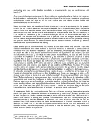 “Arte y alienación” de Herbert Read
93
abstractos sino que están ligados inmediata y orgánicamente con los sentimientos del
hombre”.86
Creo que esto basta como declaración de principios de una teoría del arte distinta del cubismo,
la abstracción o cualquier otra doctrina artística moderna. Por cierto que representa un enfoque
radicalmente nuevo del arte en sí, lo cual explica por que Gabo prefiere hablar del
constructivismo y no de escultura.
Hasta entonces, todas las escuelas artísticas giraban en torno de la representación del aspecto
exterior de las cosas o tomaban ese aspecto exterior de lo existente como punto de partida
(descubrimos esta “semilla” en casi todas las manifestaciones no figurativas). Gabo se atrevió a
postular que una obra de arte puede tener existencia independiente, libre de todo contenido o
toda inspiración naturalista, y ser puramente la imagen de fuerzas impersonales sin dejar de
despertar una emoción que el individuo que la percibe como tal imagen. Hasta podríamos
atribuir a estas imágenes el poder de provocar en cierta medida ese frisson [estremecimiento]
del que nos habla Pascal: “Le silence éternel de ces espaces infinites m‟effraie” [El silencio
eterno de esos espacios infinitos me aterra].
Gabo afirma que el constructivismo ve y valora el arte sólo como acto creador. “Por acto
creador entendemos toda obra material o espiritual destinada a estimular o perfeccionar la
sustancia de la vida material o espiritual”. Esto es, en esencia, el concepto de Platón acerca de
la función del arte: la obra de arte es la corporización de las leyes físicas del universo, que son
de naturaleza armónica, y en virtud de esta función representativa, la obra de arte tiene la
capacidad de modificar el medio del hombre y de transmitir la armonía universal al alma
humana. Mas lo que le confiere este poder es únicamente su perfección abstracta y universal.
Cuando la obra de arte es “espejo de perfección”, la humanidad recibe con ella un modelo al
cual amoldar su espíritu. El fin último es crear un ambiente cívico completo que, así, cumplirá
inevitablemente esta función; para decirlo en las palabras del Manifiesto Realista: “Ponemos
nuestras obras en plazas y calles porque estamos convencidos de que el arte no debe seguir
siendo el santuario de los ocios, el consuelo de los hastiados y el justificativo de los perezosos.
El arte debe acompañarnos dondequiera fluya y actúe la vida… en el banco, en la mesa, en el
trabajo, en el descanso, en el juego; en días de trabajo y de fiesta… en casa y en la calle… a fin
de que no se extinga la llama de la vida en la humanidad”. O como expresó Platón este mismo
ideal: “Debemos buscar a esos artesanos que, merced a un feliz don de la naturaleza, están
capacitados para seguir las huellas de la belleza y la gracia verdaderas, a fin de que nuestros
jóvenes, que moran por así decirlo en una región salubre, reciban los beneficios de todas las
cosas que los rodean; para que así la influencia que mana de las obras vuele hacia sus ojos y
oídos cual brisa que trae salud de lugares sanos, y desde su temprana infancia los guíe
insensiblemente hacia la conformidad, la amistad y la armonía con la bella razón”.87
Si quisiéramos definir las construcciones de Gabo no podríamos encontrar frase más adecuada
que la de Platón: son “obras que expresan la armonía con la bella razón”. Por eso he dicho que
la obra de Gabo es clásica, aunque más exacto sería calificarla de platónica. No fue el único
creador que concibió el arte de esta manera. Compartieron su idea, con ciertas diferencias, su
hermano Antoine y también Malevich y Mondrian, así como el grupo holandés de Stijl, en
general. Pero Gabo tiene el mérito de haber llevado la idea a la práctica con mayor pureza y
fidelidad; su obra toda no es sólo un impresionante testimonio de una vida esforzada sino
también un faro, aún más importante, que ilumina la ruta del arte del futuro. “Hoy importa el
hacer. Mañana vendrá la explicación”.
86
The Constructive Idea in Art (1937). Ibid., p. 163.
87
Republic, III, 401. Traducción Paul Shorey, Loeb Library.
 
