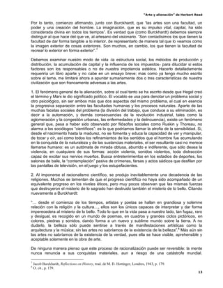 “Arte y alienación” de Herbert Read
13
Por lo tanto, comienzo afirmando, junto con Burckhardt, que “las artes son una facultad, un
poder y una creación del hombre. La imaginación, que es su impulso vital, capital, ha sido
considerada divina en todos los tiempos”. Es verdad que (como Burckhardt) debemos siempre
distinguir al que hace del que ve, al artesano del visionario. “Son contadísimos los que tienen la
facultad de dar forma tangible a lo interior, de representarlo de manera tal que lo veamos como
la imagen exterior de cosas exteriores. Son muchos, en cambio, los que tienen la facultad de
recrear lo exterior en forma exterior”.7
Debemos examinar nuestro modo de vida -la estructura social, los métodos de producción y
distribución, la acumulación de capital y la influencia de los impuestos- para dilucidar si estos
factores son los responsables o no de nuestra impotencia estética. Hacerlo detalladamente
requeriría un libro aparte y no cabe en un ensayo breve; mas como ya tengo mucho escrito
sobre el tema, me limitaré ahora a apuntar sumariamente dos o tres características de nuestra
civilización que son francamente adversas a las artes.
1. El fenómeno general de la alienación, sobre el cual tanto se ha escrito desde que Hegel creó
el término y Marx le dio significado político. El vocablo se usa para denotar un problema social y
otro psicológico, sin ser ambos más que dos aspectos del mismo problema, el cual en esencia
la progresiva separación entre las facultades humanas y los procesos naturales. Aparte de las
muchas facetas sociales del problema (la división del trabajo, que conduce a su eliminación, es
decir a la automación, y demás consecuencias de la revolución industrial, tales como la
aglomeración y la congestión urbanas, las enfermedades y la delincuencia), existe un fenómeno
general que, pesa a haber sido observado por filósofos sociales como Ruskin y Thoreau, no
alarma a los sociólogos “científicos”: es lo que podríamos llamar la atrofia de la sensibilidad. Si,
desde el nacimiento hasta la madurez, no se fomenta y educa la capacidad de ver y manipular,
de tocar y oír, así como todos los refinamientos de los sentidos que el hombre fue acumulando
en la conquista de la naturaleza y de las sustancias materiales, el ser resultante casi no merece
llamarse humano: es un autómata de mirada obtusa, aburrido e indiferente, que sólo desea la
violencia, en cualquiera de sus formas: acción violenta, sonidos violentos, toda distracción
capaz de excitar sus nervios muertos. Busca entretenimientos en los estadios de deportes, los
salones de baile, la “contemplación” pasiva de crímenes, farsas y actos sádicos que desfilan por
las pantallas de televisión, en el juego y los estupefacientes.
2. Al imponerse el racionalismo científico, se produjo inevitablemente una decadencia de las
religiones. Muchos se lamentan de que el progreso científico no haya sido acompañado de un
equivalente progreso en los niveles éticos, pero muy pocos observan que las mismas fuerzas
que destruyeron el misterio de lo sagrado han destruido también el misterio de lo bello. Citando
nuevamente a Burckhardt:
“… desde el comienzo de los tiempos, artistas y poetas se hallan en grandiosa y solemne
relación con la religión y la cultura…, ellos son los únicos capaces de interpretar y dar forma
imperecedera al misterio de lo bello. Todo lo que en la vida pasa a nuestro lado, tan fugaz, raro
y desigual, es recogido en un mundo de poemas, en cuadros y grandes ciclos pictóricos, en
colores, piedras y sonidos, dando forma a un nuevo y sublime mundo sobre la tierra. A no
dudarlo, la belleza sólo puede sentirse a través de manifestaciones artísticas como la
arquitectura y la música; sin las artes no sabríamos de la existencia de la belleza”.8
Más aún sin
las artes no sabríamos de la existencia de la verdad, pues ella se hace visible, aprehensible y
aceptable solamente en la obra de arte.
De ninguna manera pienso que este proceso de racionalización puede ser reversible: la mente
nunca renuncia a sus conquistas materiales, aun a riesgo de una catástrofe mundial.
7
Jacob Burckhardt, Reflections on History, trad. de M. D. Hottinger, Londres, 1943, p. 179.
8
O. cit., p. 179.
 