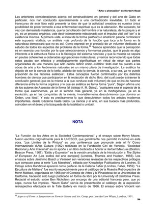 “Arte y alienación” de Herbert Read
94
Las anteriores consideraciones acerca del constructivismo en general y del arte de Gabo en
particular, nos han conducido aparentemente a una contradicción inevitable. En todo el
transcurso de este libro está presente la idea de que la actividad creadora es nuestra única
posibilidad de poner remedio a esa enfermedad espiritual que es la alienación. He supuesto, tal
vez con demasiada insistencia, que la conciliación del hombre y la naturaleza, de la psiquis y el
yo, es un proceso orgánico, vale decir íntimamente relacionado con el impulso vital del “ser” o la
existencia mismos. A primera vista, el ideal de la forma platónico o abstracto parece contradecir
este supuesto vitalista; un análisis más profundo de la función que toca a la forma en la
naturaleza demostrará que no es así. Como expresé en el prefacio de un volumen dedicado al
estudio de todos los aspectos del problema de la forma,88
“hemos aprendido que la percepción
es en esencia una función por la que seleccionamos y formamos pautas, que la pauta es algo
inherente a la estructura física o a la fisiología del sistema nervioso y que la materia se separa
en pautas coherentes u ordenadas agrupaciones moleculares; y vamos reconociendo que todas
estas pautas son efectiva y antológicamente significativas en virtud de estar sus partes
organizadas de una manera que sólo cabría definir como estética: todo esto ha puesto a las
obras de arte y los fenómenos naturales en un mismo plano de investigación. La estética ha
dejado de ser la ciencia de lo bello, aislada de todo lo demás; la ciencia, a su vez, ya no puede
prescindir de los factores estéticos”. Estos conceptos fueron confirmados por los distintos
hombres de ciencia que participaron en la redacción de dicho libro, del cual puede extraerse la
conclusión general (que es la misma a la que conduce este volumen) de que no ha de hacerse
diferencia entre la forma orgánica y lo que en estética se llama forma “pura”. Según afirma uno
de los autores de Aspectos de la forma (el biólogo A. M. Dalcq), “cualquiera sea el aspecto de la
forma que examinemos, ya en el sentido más general, ya en la morfogénesis, ya en la
evolución, ya en las conquistas de la mente, invariablemente descubriremos que domina un
Orden, una Idea”. Y esto es precisamente lo que descubrieron todos los artistas modernos
importantes, desde Cézanne hasta Gabo. La ciencia y el arte, en sus buceos más profundos,
coinciden en el deseo y la búsqueda de la totalidad o unidad.
NOTA
“La Función de las Artes en la Sociedad Contemporánea” y el ensayo sobre Henry Moore,
fueron escritos originalmente para la UNESCO, que gentilmente nos permitió incluirlos en esta
obra. “Los Límites de la Pintura” es una conferencia que pronuncié ante el IV Corso
Internazionale d‟Alta Cultura (1962) realizado en la Fundación Cini de Venecia. “Sociedad
Racional y Arte Irracional” es mi aporte a un libro dedicado a honrar a Herbert Marcuse (Boston,
Beacon Press, 1967). “Estilo y Expresión” es la versión ampliada de la Introducción a The Styles
of European Art [Los estilos del arte europeo] (Londres, Thames and Hudson, 1965). Los
ensayos sobre Jerónimo Bosch y Vermeer son versiones revisadas de los respectivos prólogos
que compuse para la serie “Los Maestros”, editada por Knowledge Publications de Londres. El
trabajo sobre Kandinski apareció como prefacio de la Galería Faber (Londres, Faber, 1959). “La
Escultura de Matisse” fue escrito especialmente para el catálogo de la Muestra Retrospectiva de
Henri Matisse, organizada en 1966 por el Consejo de Artes y la Pinacoteca de la Universidad de
California, haciendo sido luego publicado en forma de libro por la University of California Press.
Redacté el estudio sobre Ben Nicholson por encargo de una editorial francesa pero, que yo
sepa, nunca fue impreso. “Naum Gabo” servía de presentación al catálogo de la exposición
retrospectiva efectuada en la Tate Gallery en marzo de 1966. El ensayo sobre Vincent van
88
Aspects of Form: a Symposium on Form in Nature and Art. Comp. por Lancelot Law Whyte, Londres, 1951.
 